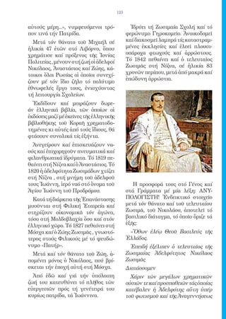 123


αὐτούς μέρη...», νυμφευόμενοι τρό-               Ἱδρύει τή Ζωσιμαία Σχολή καί τό
πον τινά τήν Πατρίδα.                          φερώνυμο Γηροκομεῖο. Ἀνοικοδομεῖ
  Μετά τόν θάνατο τοῦ Μιχαήλ σέ                καί διακοσμεῖ λαμπρά τίς καταστραμ-
ἡλικία 47 ἐτῶν στό Λιβόρνο, ὅπου               μένες ἐκκλησίες καί ἐλεεῖ πλουσι-
χρημάτισε καί πρόξενος τῆς Ἰονίας              οπάροχα φτωχούς καί ἀρρώστους.
Πολιτείας , μένουν στή ζωή οἱ ἀδελφοί          Τό 1842 πεθαίνει καί ὁ τελευταῖος
Νικόλαος, Ἀναστάσιος καί Ζώης, κά-             Ζωσιμᾶς στή Νίζνα, σέ ἡλικία 83
τοικοι ὅλοι Ρωσίας οἱ ὁποῖοι συνεχί-           χρονῶν περίπου, μετά ἀπό μακρά καί
                                               ἐπώδυνη ἀρρώστια.
ζουν μέ τόν ἴδιο ζῆλο τό πολύτιμο
ἐθνωφελές ἔργο τους, ἐνισχύοντας
τή λειτουργία Σχολείων.
  Ἐκδίδουν καί μοιράζουν δωρε-
άν ἑλληνικά βιβλία, τῶν ὁποίων οἱ
ἐκδόσεις μαζί μέ ἐκεῖνες τῆς ἑλληνικῆς
βιβλιοθήκης τοῦ Κοραῆ χρηματοδο-
τημένες κι αὐτές ἀπό τούς ἴδιους, θά
φτάσουν συνολικά τίς ἑξήντα.
  Ἀνεγείρουν καί ἐπισκευάζουν να-
ούς καί ἐπιχορηγοῦν πνευματικά καί
φιλανθρωπικά ἱδρύματα. Τό 1819 πε-
θαίνει στή Νίζνα καί ὁ Ἀναστάσιος. Τό
1820 ἡ ἀδελφότητα Ζωσιμάδων χτίζει
στή Νίζνα , στή μνήμη τοῦ ἀδελφοῦ
τους Ἰωάννη, ἱερό ναό στό ὄνομα τοῦ               Η προσφορά τους στό Γένος καί
Ἁγίου Ἰωάννη τοῦ Προδρόμου.                    στά Γράμματα μέ μία λέξη: ΑΝΥ-
  Κατά τή διάρκεια τῆς Ἐπανάστασης             ΠΟΛΟΓΙΣΤΗ! Ἐνδεικτικό στοιχεῖο
μυοῦνται στή Φιλική Ἑταιρεία καί               μετά τόν θάνατο καί τοῦ τελευταίου
στηρίζουν οἰκονομικᾶ τόν ἀγώνα,                Ζωσιμᾶ, τοῦ Νικολάου, ἀποτελεῖ τό
τόσο στή Μολδοβλαχία ὅσο καί στόν              βασιλικό διάταγμα, τό ὁποῖο ὅριζε τά
ἑλληνικό χῶρο. Τό 1827 πεθαίνει στή            ἑξῆς:
Μόσχα καί ὁ Ζώης Ζωσιμᾶς , γνωστό-              «Ὄθων ἐλέῳ Θεοῦ Βασιλεύς τῆς
τερος στούς Φιλικούς μέ τό ψευδώ-              Ἑλλάδος.
νυμο «Πατήρ».                                   Ἐπειδή ἐξέλιπεν ὁ τελευταῖος τῆς
  Μετά καί τόν θάνατο τοῦ Ζώη, ἀ-              Ζωσιμαίας Ἀδελφότητος Νικόλαος
πομένει μόνος ὁ Νικόλαος, πού βρί-             Ζωσιμᾶς
σκεται τήν ἐποχή αὐτή στή Μόσχα.               Διατάσσομεν
  Ἀπό ἐδῶ καί γιά τήν ὑπόλοιπη                   Χάριν τῶν μεγάλων χρηματικῶν
ζωή του κατευθύνει τό πλῆθος τῶν               οὐσιῶν τε καί προσπαθειῶν τάς ὁποίας
εὐεργεσιῶν πρός τή γενέτειρά του               κατέβαλεν ἡ Ἀδελφότης αὕτη ὑπέρ
κυρίως πατρίδα, τά Ἰωάννινα.                   τοῦ φωτισμοῦ καί τῆς Ἀναγεννήσεως
 