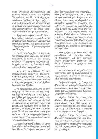 125


στήν Ὀρθόδοξη Αὐτοκρατορία τῆς                 εἶναι ἀναγκαῖα, ἰδιαίτερα δέ τήν βιβλι-
Ρωσίας, τότε παρακαλῶ τούς κυρίους             οθήκη καί τό ἀρχεῖο αὐτοῦ. Σ̓ αὐτό
Ἐπιτρόπους μου, ὅλα αὐτά τά χρημα-             τό σχολεῖο ἐπιθυμῶ, ἀνάμεσα στούς
τικά μου κεφάλαια νά τά μεταφέρουν             ἄλλους δασκάλους νά διορισθεῖ καί
στό Ἑλληνικό Κράτος, καταθέτοντάς              δάσκαλος ἱερωμένος, γνώστης τῆς
τα αἰώνια καί ἀναφαίρετα στό ὄνομα             ἑλληνικῆς γλώσσας, νά παραδίδει τήν
τῶν καταστημάτων τά ὁποῖα περι-                Ἱερά Γραφή καί Κατήχηση τῆς Ὀρ-
λαμβάνονται σ̓ αὐτήν τήν διαθήκη.              θοδόξου Πίστεώς μας σέ ὅλους τούς
  ... ἀφήνω ἐκ μέρους τῶν ἀδελφῶν              μαθητές. Καλόν εἶναι νά διδάσκονται
Ζωσιμάδων, γιά ὠφέλεια τοῦ Δημοσί-             καί ἄλλες γλῶσσες καί ὅσες ἀπό τίς
ου Ἑλληνικοῦ Σχολείου στά Ἰωάννινα             Ἐπιστῆμες καί τίς Ἐλεύθερες τέχνες
(Ζωσιμαία Σχολή) δυό γραμμάτια τοῦ             θεωρηθοῦν ἀπό τούς Ἐφόρους πιό
Αὐτοκρατορικοῦ Ὀρφανοτροφείου                  ἀναγκαῖες, καί ἀρκοῦν τά εἰσοδήματα
τῆς Μόσχας.                                    τοῦ σχολείου.
  ... ἀφοῦ οἰκοδομηθεῖ τό παραπά-                ... ὅσα χρήματα μείνουν ἀπό τήν
νω ἀναφερόμενο Σχολεῖο, καί ἀφοῦ               ἐκκαθάριση τῶν ἐτησίων τόκων,
διορισθοῦν οἱ δάσκαλοι πού πρέπει,             νά ξοδευτοῦν γιά τήν διατροφή
νά ἔχουν τό κύρος νά παίρνουν κά-              τόσων ὑποτρόφων μαθητῶν γιά
θε χρόνο, μέ τακτική ἐπιτροπεία τούς           ὅσους ἐπαρκοῦν τά χρήματα πού
τόκους ἀπό τά ἀναφερθέντα.                     περισσεύουν.
  ... ἀπό τήν ἐκκαθάριση δέ τῶν                  ... οἱ ὑπότροφοι αὐτοί μαθητές νά
ἀναφερθέντων τόκων νά πληρώνο-                 κατάγονται ἀπό τά Ἰωάννινα καί τά
νται οἱ ἐτήσιοι μισθοί τῶν δασκάλων,           γύρω χωριά, νά εἶναι οἱ πιό πτωχοί
ὑποδασκάλων καί ἐπιστατῶν, καθώς               ἀλλά εὐφυεῖς καί ἐνάρετοι.
ἐπίσης τοῦ γραμματέα καί τοῦ βιβλιο-             ... ἀφήνω ἐκ μέρους τῆς Ζωσιμαίας
θηκαρίου τῆς Σχολῆς.                           Ἀδελφότητος, γιά ὠφέλεια τοῦ κοινοῦ
  ... νά ἀγοράζονται, ἀνάλογα μέ τήν           Νοσοκομείου Ἰωαννίνων ἕνα γραμ-
ἀνάγκη, τά ἀναγκαῖα γιά τή μάθη-               μάτιο τοῦ Αὐτοκρατορικοῦ Ὀρφανο-
ση ὄργανα, καθώς καί τά πιό χρήσι-             τροφείου τῆς Μόσχας.
μα βιβλία γιά χρήση ἀπό τούς πτω-                ... ἀφήνω ἐπίσης ἐκ μέρους τῶν
χούς μαθητές. Καί τρίτο, ἐκτός ἀπό             Ἀδελφῶν Ζωσιμαδῶν γιά νά παντρεύ-
τά παραπάνω νά κατασκευαστεῖ μία               ονται εἴκοσι πέντε (25) πτωχά καί
μεταλλική σφραγίδα πού νά ἔχει χα-             ὀρφανά κορίτσια, τά μέν εἴκοσι ἀπό
ραγμένη τή σεβάσμια εἰκόνα τοῦ Ἁ-              τήν πόλη τῶν Ἰωαννίνων τά δέ πέντε
γίου Νικολάου τοῦ Θαυματουργοῦ                 ἀπό τά περίχωρα τῶν Ζαγορίων.
καί κυκλικά τήν ἐπιγραφή «Σφραγίς                ... ἀφήνω ἐπίσης ἐκ μέρους τῶν
τοῦ ἐν Ἰωαννίνοις Δημοσίου Γενικοῦ             Ἀδελφῶν Ζωσιμαδῶν γιά τούς πτω-
Ἑλληνικοῦ Σχολείου».                           χούς τῶν Ἰωαννίνων καί γιά γνωστά
  ... ἡ οἰκοδομή τοῦ Σχολείου νά γίνει         καί ξεπεσμένα σπίτια, ἕνα γραμμάτιο
ὅσο τό δυνατόν πιό εὐρύχωρη καί νά             τοῦ Αὐτοκρατορικοῦ Ὀρφανοτροφεί-
ἔχει ὅλα τά ἐπί μέρους κτίσματα πού            ου τῆς Μόσχας.
 