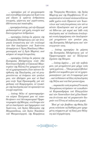 126


  ... προσφέρω γιά τό φτωχοκομεῖο              τῆς Ὑπεραγίας Θεοτόκου, τῆς Ἁγίας
πού συστάθηκε ἀπό μᾶς στά Ἰωάννινα             Μαρίνης καί τῆς Περιβλέπτου. Ὁ τό-
γιά εἴκοσι ἤ τριάντα ἀνθρώπους                 κος ἀπό αὐτό τό ποσό νά ἀποστέλλεται
πτωχούς, γέροντες καί γερόντισσες,             κάθε χρόνο στόν Προεστό τῶν Ἰωαν-
ἀδύνατους καί σακάτηδες.                       νίνων καί τούς ἐπιτρόπους τῶν πέντε
  ... προσφέρω ἐπίσης. γιά τήν ἐξαγορά         αὐτῶν ἐξωκλησιῶν καί τά μέν μισά
φυλακισμένων γιά χρέη, πτωχῶν καί              νά δίδονται γιά κεριά καί λάδι στίς
δυστυχισμένων ἀνθρώπων.                        ἐκκλησίες καί τά ὑπόλοιπα ἀναλογι-
  ... προσφέρω ἐπίσης ἐκ μέρους τῆς            κά στούς ἐφημέριους τῶν ἐκκλησιῶν
Ζωσιμαίας Ἀδελφότητος γιά τήν ἀνα-             γιά μνημόσυνο τῶν γονέων μας,
γκαία ἀνακαίνιση καί τόν στολισμό              τῆς Ζωσιμαίας Ἀδελφότητος καί τῶν
τῶν δυό ἐκκλησιῶν στά Ἰωάννινα                 συγγενῶν τους.
(ἀναφέρεται ὁ Ἅγιος Νικόλαος ὁ Θαυ-
                                                 ... ἐπίσης προσφέρω ἐκ μέρους
ματουργός καί ἡ Ἁγία Μαρίνα), πού
                                               τῆς Ζωσιμαίας Ἀδελφότητος γιά τό
κάηκαν σέ καιρό ἀνωμαλίας.
                                               Ὀρφανοτροφεῖο καί τό Ἑλληνικό
  ... προσφέρω ἐπίσης ἐκ μέρους τῆς            Σχολεῖο τῆς Πάτμου.
Ζωσιμαίας Ἀδελφότητος στήν ἐδῶ
Κοινότητα δηλαδή τό Γραικικό Μαγι-                 ... ἐπίσης ἀφήνω ... γιά τήν κηδεία
στράτο τῆς Νίζνας ἕνα γραμμάτιο γιά            μου, γιά μνημόσυνά μου μέχρι τούς
νά τά χρησιμοποιοῦν, ὅταν κάνουν δι-           τρεῖς χρόνους. ... Ὅσα μετρητά ἤθελαν
όρθωση τῆς Ἐκκλησίας, γιά νά μνη-              βρεθεῖ στό κομοδίνο μου νά τά χρησι-
μονεύονται τά ὀνόματα τῶν γονέων               μοποιήσουν γιά τόν ἐνταφιασμό μου
μου, τῶν ἀδελφῶν μου καί τό δικό               ... καί νά δώσουν σέ ὅλες τίς ἐκκλησίες
μου στήν Ἱερά Προσκομιδή, γιά τόν              τῆς Νίζνα καί στά δυό μοναστήρια.
φύλακα τοῦ Κοιμητηρίου, τό νεωκό-
                                                 ... παρακαλῶ τούς κυρίους Γενικούς
ρο τῆς ἐκκλησίας καί νά προικίζονται
                                               Ἐπιτρόπους νά ὁρίσουν νά τυπωθοῦν
πτωχά κορίτσια.
                                               τά Κυριακοδρόμια τοῦ Εὐαγγελίου
  ... ἐπίσης θέλω οἱ προαναφερόμε-             καί τῶν Ἀποστόλων ἀπό χίλια διακό-
νοι κύριοι Ἐπίτροποί μου νά τοπο-              σια ἀντίτυπα καί νά μοιραστοῦν δω-
θετήσουν στό Αὐτοκρατορικό Ὀρφα-
                                               ρεάν στό Γένος σέ πόλεις καί χωριά.
νοτροφεῖο τῆς Μόσχας - στό ὄνομα τῶν
πέντε ἐκκλησιῶν καί ἐφημερίων στά                Ἰδού μέ τήν βοήθεια τῆς Θείας Χά-
Ἰωάννινα, τοῦ Ἁγίου Ἀθανασίου τῆς              ριτος τελείωσα τή διαθήκη μου γραμ-
Μητροπόλεως, τοῦ Ἁγίου Νικολάου                μένη σύμφωνα μέ τή δική μου θέλη-
τοῦ Θαυματουργοῦ, τῆς Κοιμήσεως                ση καί εὐχαρίστηση.
 