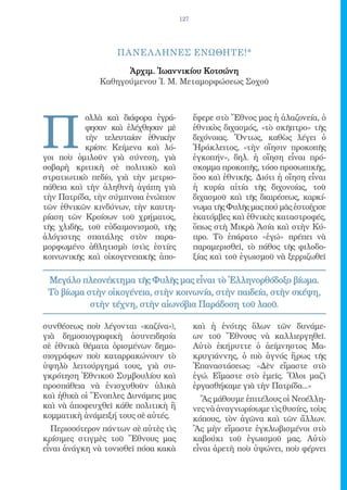 127




                   ΠΑΝΕΛ ΛΗΝΕΣ ΕΝΩΘΗΤΕ!*

                    Ἀρχιμ. Ἰωαννικίου Κοτσώνη
              Καθηγούμενου Ἱ. Μ. Μεταμορφώσεως Σοχοῦ




Π
           ολλὰ καὶ διάφορα ἐγρά-          ἔφερε στὸ Ἔθνος μας ἡ ἀλαζονεία, ὁ
           φησαν καὶ ἐλέχθησαν μὲ          ἐθνικὸς διχασμός, «τὸ σκῆπτρο» τῆς
           τὴν τελευταίαν ἐθνικὴν          διχόνοιας. Ὄντως, καθὼς λέγει ὁ
           κρίσιν. Κείμενα καὶ λό-         Ἡράκλειτος, «τὴν οἴησιν προκοπῆς
γοι ποὺ ὁμιλοῦν γιὰ σύνεση, γιὰ            ἐγκοπήν», δηλ. ἡ οἴηση εἶναι πρό-
σοβαρὴ κριτικὴ σὲ πολιτικὸ καὶ             σκομμα προκοπῆς, τόσο προσωπικῆς,
στρατιωτικὸ πεδίο, γιὰ τὴν μετριο-         ὅσο καὶ ἐθνικῆς. Διότι ἡ οἴηση εἶναι
πάθεια καὶ τὴν ἀληθινὴ ἀγάπη γιὰ           ἡ κυρία αἰτία τῆς διχονοίας, τοῦ
τὴν Πατρίδα, τὴν σύμπνοια ἐνώπιον          διχασμοῦ καὶ τῆς διαιρέσεως, καρκί-
τῶν ἐθνικῶν κινδύνων, τὴν καυτη-           νωμα τῆς Φυλῆς μας πού μᾶς ἐστοίχισε
ρίαση τῶν Κροίσων τοῦ χρήματος,            ἑκατόμβες καὶ ἐθνικὲς καταστροφές,
τῆς χλιδῆς, τοῦ εὐδαιμονισμοῦ, τῆς         ὅπως στὴ Μικρὰ Ἀσία καὶ στὴν Κύ-
ἀλόγιστης σπατάλης στὸν παρα-              προ. Τὸ ἐπάρατο «ἐγώ» πρέπει νὰ
μορφωμένο ἀθλητισμὸ (στὶς ἑστίες           παραμερισθεῖ, τὸ πάθος τῆς φιλοδο-
κοινωνικῆς καὶ οἰκογενειακῆς ἀπο-          ξίας καὶ τοῦ ἐγωισμοῦ νὰ ξερριζωθεῖ

 Μεγάλο πλεονέκτημα τῆς Φυλῆς μας εἶναι τὸ Ἑλληνορθόδοξο βίωμα.
 Τὸ βίωμα στὴν οἰκογένεια, στὴν κοινωνία, στὴν παιδεία, στὴν σκέψη,
           στὴν τέχνη, στὴν αἰωνόβια Παράδοση τοῦ λαοῦ.

συνθέσεως ποὺ λέγονται «καζίνα»),          καὶ ἡ ἑνότης ὅλων τῶν δυνάμε-
γιὰ δημοσιογραφικὴ ἀσυνειδησία             ων τοῦ Ἔθνους νὰ καλλιεργηθεῖ.
σὲ ἐθνικὰ θέματα ὁρισμένων δημο-           Αὐτὸ ἐκήρυττε ὁ ἀείμνηστος Μα-
σιογράφων ποὺ καταρρακώνουν τὸ             κρυγιάννης, ὁ πιὸ ἁγνός ἥρως τῆς
ὑψηλὸ λειτούργημά τους, γιὰ συ-            Ἐπαναστάσεως: «Δὲν εἴμαστε στὸ
γκρότηση Ἐθνικοῦ Συμβουλίου καὶ            ἐγώ. Εἴμαστε στὸ ἐμεῖς. Ὅλοι μαζὶ
προσπάθεια νὰ ἐνισχυθοῦν ὑλικὰ             ἐργασθήκαμε γιὰ τὴν Πατρίδα...»
καὶ ἠθικὰ οἱ Ἔνοπλες Δυνάμεις μας            Ἂς μάθουμε ἐπιτέλους οἱ Νεοέλλη-
καὶ νὰ ἀποφευχθεῖ κάθε πολιτικὴ ἢ          νες νὰ ἀναγνωρίσωμε τὶς θυσίες, τοὺς
κομματικὴ ἀνάμειξή τους σὲ αὐτές.          κόπους, τὸν ἀγῶνα καὶ τῶν ἄλλων.
  Περισσότερον πάντων σὲ αὐτὲς τὶς         Ἂς μὴν εἴμαστε ἐγκλωβισμένοι στὸ
κρίσιμες στιγμὲς τοῦ Ἔθνους μας            καβούκι τοῦ ἐγωισμοῦ μας. Αὐτὸ
εἶναι ἀνάγκη νὰ τονισθεῖ πόσα κακὰ         εἶναι ἀρετὴ ποὺ ὑψώνει, ποὺ φέρνει
 