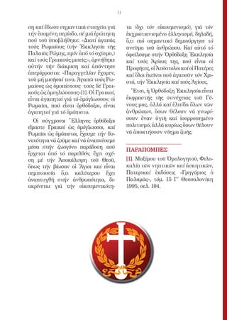 11


ση καί ἔδωσε σημαντικά στοιχεῖα γιά         τα (ὄχι τόν οἰκουμενισμό), γιά τόν
τήν ἑπομένη περίοδο, σέ μιά ἐρώτηση         ἐκχριστιανισμένο ἑλληνισμό, δηλαδή,
πού τοῦ ὑποβλήθηκε: «Διατί ἀγαπᾶς           ὅ,τι πιό σημαντικό δημιούργησε τό
τούς Ρωμαίους (τήν Ἐκκλησία τῆς             πνεῦμα τοῦ ἀνθρώπου. Καί αὐτό τό
Παλαιᾶς Ρώμης, πρίν ἀπό τό σχῖσμα,)         ὀφείλουμε στήν Ὀρθόδοξη Ἐκκλησία
καί τούς Γραικούς μισεῖς;», ἀρνήθηκε        καί τούς Ἁγίους της, πού εἶναι οἱ
αὐτήν τήν διάκριση καί ἀπάντησε             Προφῆτες, οἱ Ἀπόστολοι καί οἱ Πατέρες
ἀπερίφραστα: «Παραγγελίαν ἔχομεν,           καί ὅλοι ἐκεῖνοι πού ἀγαποῦν τόν Χρι-
τοῦ μή μισῆσαί τινα. Ἀγαπῶ τούς Ρω-         στό, τήν Ἐκκλησία καί τούς Ἁγίους.
μαίους ὡς ὁμοπίστους· τούς δέ Γραι-
κούς ὡς ὁμογλώσσους»[1]. Οἱ Γραικοί,          Ἔτσι, ἡ Ὀρθόδοξη Ἐκκλησία εἶναι
εἶναι ἀγαπητοί γιά τό ὁμόγλωσσον, οἱ        ἐκφραστής τῆς συνέχειας τοῦ Γέ-
Ρωμαῖοι, πού εἶναι ὀρθόδοξοι, εἶναι         νους μας, ἀλλά καί ἐλπίδα ὅλων τῶν
ἀγαπητοί γιά τό ὁμόπιστο.                   ἀνθρώπων, ὅσων θέλουν νά γνωρί-
  Οἱ σύγχρονοι Ἕλληνες ὀρθόδοξοι            σουν ἕναν ὑγιῆ καί ἰσορροπημένο
εἴμαστε Γραικοί ὡς ὁμόγλωσσοι, καί          πολιτισμό, ἀλλά κυρίως ὅσων θέλουν
Ρωμαῖοι ὡς ὁμόπιστοι, ἔχουμε τήν δυ-        νά ἀποκτήσουν νόημα ζωῆς.
νατότητα νά ζοῦμε καί νά ἀναπνέουμε
μέσα στήν ζωογόνο παράδοση πού
                                            ΠΑΡΑΠΟΜΠΕΣ
ἔρχεται ἀπό τό παρελθόν, ἔχει σχέ-
ση μέ τήν Ἀποκάλυψη τοῦ Θεοῦ,               [1]. Μαξίμου τοῦ Ὁμολογητοῦ, Φιλο-
ὅπως τήν βίωσαν οἱ Ἅγιοι καί εἶναι          καλία τῶν νηπτικῶν καί ἀσκητικῶν,
πεμπτουσία ὅ,τι καλύτερου ἔχει              Πατερικαί ἐκδόσεις «Γρηγόριος ὁ
ἀναπτυχθῆ στήν ἀνθρωπότητα, δι-             Παλαμᾶς», τόμ. 15 Γ΄ Θεσσαλονίκη
ακρίνεται γιά τήν οἰκουμενικότη-            1995, σελ. 104.
 