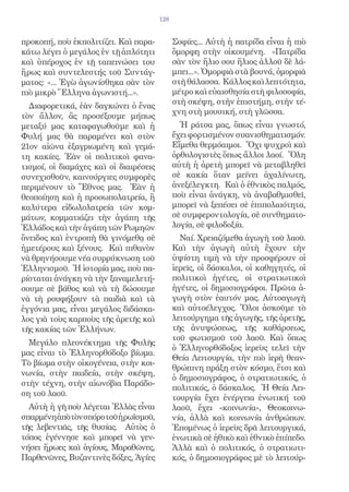 128


προκοπή, ποὺ ἐκπολιτίζει. Καὶ παρα-           Σοφίες... Αὐτὴ ἡ πατρίδα εἶναι ἡ πιὸ
κάτω λέγει ὁ μεγάλος ἐν τῇ ἁπλότητι           ὄμορφη στὴν οἰκουμένη. «Πατρίδα
καὶ ὑπέροχος ἐν τῇ ταπεινώσει του             σὰν τὸν ἥλιο σου ἥλιος ἀλλοῦ δὲ λά-
ἥρως καὶ συντελεστής τοῦ Συντάγ-              μπει...». Ὀμορφιὰ στὰ βουνά, ὀμορφιὰ
ματος: «... Ἐγὼ ἀγωνίσθηκα σὰν τὸν            στὴ θάλασσα. Κάλλος καὶ λεπτότητα,
πιὸ μικρὸ Ἕλληνα ἀγωνιστή...».                μέτρο καὶ εὐαισθησία στὴ φιλοσοφία,
                                              στὴ σκέψη, στὴν ἐπιστήμη, στὴν τέ-
  Διαφορετικά, ἐὰν δαγκώνει ὁ ἕνας
                                              χνη στὴ μουσική, στὴ γλῶσσα.
τὸν ἄλλον, ἂς προσέξουμε μήπως
μεταξύ μας καταφαγωθοῦμε καὶ ἡ                  Ἡ ράτσα μας, ὅπως εἶναι γνωστό,
Φυλή μας θὰ παραμένει καὶ στὸν                ἔχει φορτισμένον συανισθηματισμόν.
21ον αἰῶνα ἐξαγριωμένη καὶ γεμά-              Εἴμεθα θερμόαιμοι. Ὄχι ψυχροὶ καὶ
τη κακίες. Ἐὰν οἱ πολιτικοὶ φανα-             ὀρθολογιστὲς ὅπως ἄλλοι λαοί. Ὅλη
τισμοί, οἱ διαμάχες καὶ οἱ διαιρέσεις         αὐτὴ ἡ ἀρετὴ μπορεῖ νὰ μεταβληθεῖ
συνεχισθοῦν, καινούργιες συμφορὲς             σὲ κακία ὅταν μείνει ἀχαλίνωτη,
περιμένουν τὸ Ἔθνος μας. Ἐὰν ἡ                ἀνεξέλεγκτη. Καὶ ὁ ἐθνικὸς παλμός,
θεοποίηση καὶ ἡ προσωπολατρεία, ἢ             ποὺ εἶναι ἀνάγκη, νὰ ἀναβαθμισθεῖ,
καλύτερα εἰδωλολατρεία τῶν κομ-               μπορεῖ νὰ ξεπέσει σὲ ἐπιπολαιότητα,
μάτων, κομματιάζει τὴν ἀγάπη τῆς              σὲ συμφεροντολογία, σὲ συνθηματο-
Ἑλλάδος καὶ τὴν ἀγάπη τῶν Ρωμηῶν              λογία, σὲ φιλοδοξία.
ὄνειδος καὶ ἐντροπὴ θὰ γινόμεθᾳ σὲ              Ναί. Χρειαζόμεθα ἀγωγὴ τοῦ λαοῦ.
ἡμετέρους καὶ ξένους. Καὶ πιθανὸν             Καὶ τὴν ἀγωγὴ αὐτὴ ἔχουν τὴν
νὰ θρηνήσουμε νέα συρρύκνωση τοῦ              ὑψίστη τιμὴ νὰ τὴν προσφέρουν οἱ
Ἑλληνισμοῦ. Ἡ ἱστορία μας, ποὺ πα-            ἱερεῖς, οἱ δάσκαλοι, οἱ καθηγητές, οἱ
ρίσταται ἀνάγκη νὰ τὴν ξαναμελετή-            πολιτικοὶ ἡγέτες, οἱ στρατιωτικοὶ
σουμε σὲ βάθος καὶ νὰ τὴ δώσουμε              ἡγέτες, οἱ δημοσιογράφοι. Πρῶτα ἀ-
νὰ τὴ ρουφήξουν τὰ παιδιὰ καὶ τὰ              γωγὴ στὸν ἑαυτόν μας. Αὐτοαγωγὴ
ἐγγόνια μας, εἶναι μεγάλος διδάσκα-           καὶ αὐτοέλεγχος. Ὅλοι ἀσκοῦμε τὸ
λος γιὰ τοὺς καρποὺς τῆς ἀρετῆς καὶ           λειτούργημα τῆς ἀγωγῆς, τῆς ἀρετῆς,
τῆς κακίας τῶν Ἑλλήνων.                       τῆς ἀνυψώσεως, τῆς καθάρσεως,
                                              τοῦ φωτισμοῦ τοῦ λαοῦ. Καὶ ὅπως
  Μεγάλο πλεονέκτημα τῆς Φυλῆς
                                              ὁ Ἑλληνορθόδοξος ἱερεὺς τελεῖ τὴν
μας εἶναι τὸ Ἑλληνορθόδοξο βίωμα.
                                              Θεία Λειτουργία, τὴν πιὸ ἱερὴ θεαν-
Τὸ βίωμα στὴν οἰκογένεια, στὴν κοι-
                                              θρώπινη πράξη στὸν κόσμο, ἔτσι καὶ
νωνία, στὴν παιδεία, στὴν σκέψη,
                                              ὁ δημοσιογράφος, ὁ στρατιωτικός, ὁ
στὴν τέχνη, στὴν αἰωνόβια Παράδο-
                                              πολιτικός, ὁ δάσκαλος. Ἡ Θεία Λει-
ση τοῦ λαοῦ.
                                              τουργία ἔχει ἐνέργεια ἑνωτική τοῦ
  Αὐτὴ ἡ γῆ ποὺ λέγεται Ἑλλὰς εἶναι           λαοῦ, ἔχει «κοινωνία», Θεοκοινω-
σπαρμένηἀπὸτὸνσπόροτοῦἡρωϊσμοῦ,               νία, ἀλλὰ καὶ κοινωνία ἀνθρώπων.
τῆς λεβεντιᾶς, τῆς θυσίας. Αὐτὸς ὁ            Ἑπομένως ὁ ἱερεὺς δρᾶ λειτουργικά,
τόπος ἐγέννησε καὶ μπορεῖ νὰ γεν-             ἑνωτικὰ σὲ ἠθικὸ καὶ ἐθνικὸ ἐπίπεδο.
νήσει ἥρωες καὶ ἁγίους, Μαραθῶνες,            Ἀλλὰ καὶ ὁ πολιτικός, ὁ στρατιωτι-
Παρθενῶνες, Βυζαντινὲς δόξες, Ἁγίες           κός, ὁ δημοσιογράφος μὲ τὸ λειτούρ-
 