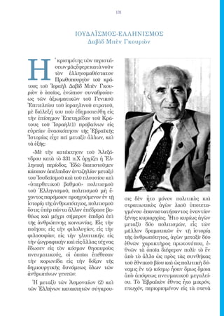 131




                    ΙΟΥΔΑΪΣΜΟΣ-ΕΛ ΛΗΝΙΣΜΟΣ
                       Δαβὶδ Μπὲν Γκουριὸν




Η
            ̔ κρισιμότης τῶν περιστά-
            σεων μᾶς ἔφερε κατὰ νοῦν
            τὸν ἑλληνομαθέστατον
            Πρωθυπουργὸν τοῦ κρά-
τους τοῦ Ἰσραὴλ Δαβὶδ Μπὲν Γκου-
ριὸν ὁ ὁποῖος, ἐνώπιον συναθροίσε-
ως τῶν ἀξιωματικῶν τοῦ Γενικοῦ
Ἐπιτελείου τοῦ ἰσραηλινοῦ στρατοῦ,
μὲ διάλεξή του ποὺ ἐδημοσιεύθη εἰς
τὴν ἐπίσημον Ἐπετηρίδαν τοῦ Κρά-
τους τοῦ Ἰσραὴλ(1) προβαίνων εἰς
εὑρείαν ἀνασκόπησιν τῆς Ἑβραϊκῆς
Ἱστορίας εἶχε πεῖ μεταξὺ ἄλλων, καὶ
τὰ ἑξῆς:
  «Μὲ τὴν κατάκτησιν τοῦ Ἀλεξά-
νδρου κατὰ τὸ 331 π.Χ ἀρχίζει ἡ Ἑλ-
ληνικὴ περίοδος. Ἐδῶ διαπιστοῦμεν
κάποιαν ἀπέλπιδαν ἀντιζηλίαν μεταξύ
του Ἰουδαϊσμοῦ καὶ τοῦ πλουσίου καὶ
«ὑπερθετικοῦ βαθμοῦ» πολιτισμοῦ
τοῦ Ἑλληνισμοῦ, πολιτισμοῦ μὴ ἔ-
χοντος παρόμοιον προηγούμενον ἐν τῇ           σις δὲν ἦτο μόνον πολιτικὸς καὶ
ἱστορίᾳ τῆς ἀνθρωπότητος, πολιτισμοῦ          στρατιωτικὸς ἀγὼν λαοῦ ὑποτετα-
ὅστις ὑπὲρ πάντα ἄλλον ἐπέδρασε βα-           γμένου ἐπαναστατήσαντος ἐναντίον
θέως καὶ μέχρι σήμερον ἐπιδρᾶ ἐπὶ             ξένης κυριαρχίας. Ἦτο κυρίως ἀγὼν
τῆς ἀνθρώπινης κοινωνίας. Εἰς τὴν             μεταξὺ δύο πολιτισμῶν, εἷς τῶν
ποίησιν, εἰς τὴν φιλολογίαν, εἰς τὴν          μᾶλλον δραματικῶν ἐν τῇ ἱστορίᾳ
φιλοσοφίαν, εἰς τὴν γλυπτικήν, εἰς            τῆς ἀνθρωπότητος, ἀγὼν μεταξὺ δύο
τὴν ζωγραφικὴν καὶ εἰς ἄλλας τέχνας           ἐθνῶν χαρακτῆρος πρωτοτύπου, ἐ-
ἔδωσεν εἰς τὸν κόσμον θησαυροὺς               θνῶν τὰ ὁποῖα διέφερον πολὺ τὸ ἕν
πνευματικούς, οἱ ὁποῖοι ἐπέθεσαν              ἀπὸ τὸ ἄλλο ὡς πρὸς τὰς συνθήκας
τὴν κορωνίδα εἰς τὴν δόξαν τῆς                τοῦ ἐθνικοῦ βίου καὶ ὡς πολιτικὴ δύ-
δημιουργικῆς δυνάμεως ὅλων τῶν                ναμις ἐν τῷ κόσμῳ ἦσαν ὅμως ὅμοια
ἀνθρωπίνων γενεῶν.                            ἀπὸ ἀπόψεως πνευματικοῦ μεγαλεί-
  Ἡ μεταξὺ τῶν Ἀσμοναίων (2) καὶ              ου. Τὸ Ἑβραϊκὸν ἔθνος ἦτο μικρόν,
τῶν Ἑλλήνων κατακτητῶν σύγκρου-               πτωχόν, περιορισμένον εἰς τὰ στενὰ
 