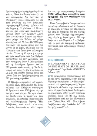 132


ὅρια ἑνὸς τμήματος τῆς ἀρχαίας αὐτοῦ           δον εἰς τὴν πνευματικὴν ἱστορίαν.
χώρας, ἔθνος ἀπολαῦον τοπικῆς μό-              Οὐδὲν ἄλλο ἔθνος προσέθεσε τόσα
νον αὐτονομίας. Ἀπ᾿ ἐναντίας, τὸ               πράγματα εἰς τὸν θησαυρὸν τοῦ
ἑλληνικὸν ἔθνος ἐπεκράτει εἰς τὰς              πολιτισμοῦ...
τότε γνωστὰς εἰς τὸν ἄνθρωπον                    Εἶναι ἀναμφίβολον ὅτι ἡ συνάντη-
περιοχὰς τῆς Εὐρώπης, τῆς Ἀσίας καὶ            σις αὐτὴ ἐπλούτισεν καὶ ἀνύψωσεν
τῆς Ἀφρικῆς. Ἡ γλῶσσα τοῦ ἔθνους               τὸ ἑβραϊκὸν πνεῦμα καὶ ἐξήσκησεν
τούτου ἦτο εὑρύτατα διαδεδομένη                ὄχι μικράν ἐπιρροὴν ἐπὶ τῆς εἰς τὴν
μεταξὺ ὅλων τῶν ἀρχαίων λαῶν,                  χώραν τοῦ Ἰσραὴλ δημιουργηθεί-
ἀπὸ τῶν Δυτικῶν ἀκτῶν τῆς Μεσο-                σης ἑβραϊκῆς λογοτεχνίας. Μὲ τὴν
γείου μέχρι τῶν Ἰνδιῶν καὶ μέχρι               ἀνάρρησιν τοῦ Μεγάλου Ἀλεξάνδρου
τῶν ὄχθων τοῦ Νείλου. Οἱ Ἕλληνες               εἶδε τὸ φῶς μία ἱστορική, πολιτική,
ἐπέτυχον τὰς κατακτήσεις των ὄχι               ἐξηγητικὴ καὶ φιλοσοφικὴ ἑβραϊκὴ
μόνον μὲ τὸ ξίφος, ἀλλὰ καὶ διὰ τοῦ            φιλολογία...».
πλουσίου καὶ ὑπερόχου πολιτισμοῦ
αὐτῶν. Ὅταν ἡ ἑλληνικὴ κυριαρ-
χία τῶν Διαδόχων τοῦ Ἀλεξάνδρου
ὀχυρώθηκε εἰς τὴν Αἴγυπτον καὶ                 ΣΗΜΕΙΩΣΕΙΣ
τὴν Ἀσσυρίαν, ὅταν ἡ Ἀλεξάνδρεια
καὶ ἡ Ἀντιόχεια ἔγιναν κέντρα                  1) GOVERNMENT YEAR-BOOK
ἑλληνικοῦ πολιτισμοῦ, ἡ Ἰουδαία,               OF THE STATE OF ISRAEL, 1950
μικρὴ καὶ πτωχή, δὲν ἦτο δυνατὸν               (ἀγγλιστὶ) καὶ Περιοδικὸν «ΓΝΩΣΕΙΣ»
νὰ μὴν ἐπηρεασθεῖ ἐπίσης, ἔστω καὶ             ἔκδοσις 1958.
μόνον ὑπὸ τῆς ἁμυδρᾶς μορφῆς τῆς               2) Τὸ ὄνομα τοῦτο, ὅπως ἀναφέρει καὶ
ἑλληνιστικῆς περιόδου.                         τὸ πιὸ πάνω περιοδικό, ἐδόθη εἰς τὴν
  Οἱ Ἑβραῖοι εἰς τὴν χώραν τοῦ Ἰσραήλ,         ἑβραϊκὴν οἰκογένειαν τῶν Μακκαβαί-
οἱ ὁποῖοι εἶχον ἐξελληνισθῆ δὲν ἦσαν           ων ἀπὸ τοῦ προπάτορος αὐτῆς Ἀσμὸν
κόλακες τῶν Ἑλλήνων κυριαρχῶν.                 (ἢ Χασμόν, τὸ ὁποῖον σημαίνει «πλού-
Ἡ ἐμφάνισις τῶν Ἑλλήνων εἰς τὴν                σιος», «ἐπιφανὴς») ἡ ὁποία διεδραμάτι-
ἱστορίαν τοῦ κόσμου δὲν ἦτο μόνον,             σε σημαντικὸν ρόλον εἰς τὴν ἑβραϊκὴν
ὡς βραδύτερον ἡ ἐμφάνισις τῶν                  ἱστορίαν, κατὰ τὸν 2ο π.Χ αἰῶνα,
Ρωμαίων, ἐκδήλωσις στρατιωτικῆς                ἀγωνισθεῖσα κατὰ τὸν 2ον αἰῶνα κατὰ
καὶ ἀπολυταρχικῆς ἰσχύος. Ἦτο                  τῶν Σελευκίδων. Οἱ Μακκαβαῖοι
ἐκδήλωσις πολιτισμοῦ πλουσίου,                 ἐκυβέρνησαν τὴν Ἰουδαίαν ἐπὶ 126
ὁ ὁποῖος ἐνεκαινίασεν νέαν περίο-              ἔτη, μέχρι τοῦ 37 π.Χ.
 
