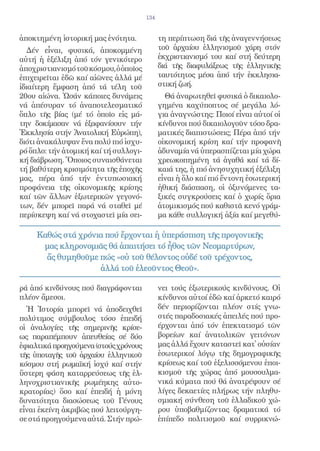 134


ἀποκτημένη ἱστορική μας ἑνότητα.             τη περίπτωση διά τῆς ἀναγεννήσεως
   Δέν εἶναι, φυσικά, ἀποκομμένη             τοῦ ἀρχαίου ἑλληνισμοῦ χάρη στόν
αὐτή ἡ ἐξέλιξη ἀπό τόν γενικότερο            ἐκχριστιανισμό του καί στή δεύτερη
ἀποχριστιανισμό τοῦ κόσμου, ὁ ὁποῖος         διά τῆς διαφυλάξεως τῆς ἑλληνικῆς
ἐπιχειρεῖται ἐδῶ καί αἰῶνες ἀλλά μέ          ταυτότητος μέσα ἀπό τήν ἐκκλησια-
ἰδιαίτερη ἔμφαση ἀπό τά τέλη τοῦ             στική ζωή.
20ου αἰώνα. Ὡσάν κάποιες δυνάμεις              Θά ἀναρωτηθεῖ φυσικά ὁ δικαιολο-
νά ἀπέσυραν τό ἀναποτελεσματικό              γημένα καχύποπτος σέ μεγάλα λό-
ὅπλο τῆς βίας (μέ τό ὁποῖο εἰς μά-           για ἀναγνώστης: Ποιοί εἶναι αὐτοί οἱ
την δοκίμασαν νά ἐξαφανίσουν τήν             κίνδυνοι πού δικαιολογοῦν τόσο δρα-
Ἐκκλησία στήν Ἀνατολική Εὐρώπη),             ματικές διαπιστώσεις; Πέρα ἀπό τήν
διότι ἀνακάλυψαν ἕνα πολύ πιό ἰσχυ-          οἰκονομική κρίση καί τήν προφανῆ
ρό ὅπλο: τήν ἀτομική καί τή συλλογι-         ἀδυναμία νά ὑπερασπίζεται μία χώρα
κή διάβρωση. Ὅποιος συναισθάνεται            χρεωκοπημένη τά ἀγαθά καί τά δί-
τή βαθύτερη κρισιμότητα τῆς ἐποχῆς           καιά της, ἡ πιό ἀνησυχητική ἐξέλιξη
μας, πέρα ἀπό τήν ἐντυπωσιακή                εἶναι ἡ ὅλο καί πιό ἔντονη ἐσωτερική
προφάνεια τῆς οἰκονομικῆς κρίσης             ἠθική διάσπαση, οἱ ὀξυνόμενες τα-
καί τῶν ἄλλων ἐξωτερικῶν γεγονό-             ξικές συγκρούσεις καί ὁ χωρίς ὅρια
των, δέν μπορεῖ παρά νά σταθεῖ μέ            ἀτομικισμός πού καθιστᾶ κενό γράμ-
περίσκεψη καί νά στοχαστεῖ μία σει-          μα κάθε συλλογική ἀξία καί μεγεθύ-

     Καθώς στά χρόνια πού ἔρχονται ἡ ὑπεράσπιση τῆς προγονικῆς
      μας κληρονομιᾶς θά ἀπαιτήσει τό ἦθος τῶν Νεομαρτύρων,
       ἄς θυμηθοῦμε πώς «οὐ τοῦ θέλοντος οὐδέ τοῦ τρέχοντος,
                    ἀλλά τοῦ ἐλεοῦντος Θεοῦ».

ρά ἀπό κινδύνους πού διαγράφονται            νει τούς ἐξωτερικούς κινδύνους. Οἱ
πλέον ἄμεσοι.                                κίνδυνοι αὐτοί ἐδῶ καί ἀρκετό καιρό
  Ἡ Ἱστορία μπορεῖ νά ἀποδειχθεῖ             δέν περιορίζονται πλέον στίς γνω-
πολύτιμος σύμβουλος τόσο ἐπειδή              στές παραδοσιακές ἀπειλές πού προ-
οἱ ἀναλογίες τῆς σημερινῆς κρίσε-            έρχονται ἀπό τόν ἐπεκτατισμό τῶν
ως παραπέμπουν ἀπευθείας σέ δύο              βορείων καί ἀνατολικῶν γειτόνων
ἐφιαλτικά προηγούμενα (στούς χρόνους         μας ἀλλά ἔχουν καταστεῖ κατ̓ οὐσίαν
τῆς ὑποταγῆς τοῦ ἀρχαίου ἑλληνικοῦ           ἐσωτερικοί λόγῳ τῆς δημογραφικῆς
κόσμου στή ρωμαϊκή ἰσχύ καί στήν             κρίσεως καί τοῦ ἐξελισσόμενου ἐποι-
ὕστερη φάση καταρρεύσεως τῆς ἑλ-             κισμοῦ τῆς χώρας ἀπό μουσουλμα-
ληνοχριστιανικῆς ρωμέηκης αὐτο-              νικά κύματα πού θά ἀνατρέψουν σέ
κρατορίας) ὅσο καί ἐπειδή ἡ μόνη             λίγες δεκαετίες πλήρως τήν πληθυ-
δυνατότητα διασώσεως τοῦ Γένους              σμιακή σύνθεση τοῦ ἑλλαδικοῦ χώ-
εἶναι ἐκείνη ἀκριβῶς πού λειτούργη-          ρου ὑποβαθμίζοντας δραματικά τό
σε στά προηγούμενα αὐτά. Στήν πρώ-           ἐπίπεδο πολιτισμοῦ καί συρρικνώ-
 