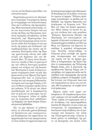 135


νοντας τίς ἐλευθερίες πρός δόξαν τοῦ           ἀναζήτηση προσχήματος ἀνηθικισμοῦ.
πολυπολιτισμοῦ.                                Ἡ δεισιδαιμονία αὐτή θέλει νά ἀγνοεῖ
  Παράλληλος μέ αὐτό τόν ἐξελισσό-             ὅτι πρῶτοι οἱ ἀρχαῖοι Ἕλληνες φιλό-
μενο ἐποικισμό, ἐνισχυόμενος ὁμοίως            σοφοι ἀνακάλυψαν τό ψεῦδος καί τά
μέ τό ἐπιχείρημα τοῦ πολυπολιτισμοῦ,           ἀδιέξοδά της ἀρχαίας θρησκείας καί
εἶναι καί ὁ κίνδυνος τῆς ἐκκοσμίκευ-           ἀναζήτησαν τή λύτρωση στόν Ἕνα
σης. Μιᾶς ἐκκοσμίκευσης διπλῆς, τό-            Θεό, τόν Λόγο τοῦ ὁποίου προεικόνι-
σο τῶν κοινωνικῶν θεσμῶν ὅσο καί               σαν. Θέλει ἐπίσης νά ἀγνοεῖ ὅτι χά-
αὐτῆς τῆς ἴδιας της Ἐκκλησίας, ὅταν            ρη στή σύνδεση ἀπό τούς μεγάλους
αὐτή περιορίζει αὐτοβούλως τή θεία             Ἕλληνες- Χριστιανούς Πατέρες τῆς
ἀποστολή της! Παρατηροῦμε ἔτσι                 Ἐκκλησίας τῶν ἐπιτευγμάτων τοῦ
μία ὅλο καί ἰσχυρότερη πίεση στό πο-           ἀρχαίου ἑλληνικοῦ πνεύματος μέ τήν
λιτικό πεδίο ἀπό δυνάμεις ἐντός καί            ἀποκεκαλυμμένη ἀλήθεια τοῦ Ζῶντος
ἐκτός τῆς χώρας πού ἐπιθυμοῦν τήν              Θεοῦ, στό Πρόσωπο τοῦ Χριστοῦ, δι-
περιθωριοποίηση ὄχι ἁπλῶς τῆς δι-              ασώθηκε ἡ ρωμαϊκή αὐτοκρατορία
οικούσας Ἐκκλησίας ἀλλά τῆς ἴδιας              στήν Ἀνατολή, ἀναγεννήθηκε τό
της χριστιανικῆς πίστης ἀπό κάθε               ἑλληνικό γένος, ἀνέλαβε τήν ἡγεσία
πτυχή τοῦ δημόσιου καί τοῦ ἰδι-                μιᾶς αὐτοκρατορίας καί συνέχισε
ωτικοῦ βίου. Ἡ πίεση αὐτή διευκο-              τήν πορεία τοῦ ὥς τίς ἡμέρες μας.
λύνεται, ἐπειδή οἱ ἴδιοι οἱ χριστιανοί         Οὔτε ἡ ἰσλαμοποίηση τῆς Ἁγίας Γῆς,
(μέ τήν εὐθύνη δυστυχῶς μεγάλου                οὔτε ἡ τουρκοποίηση τῆς Ἑλληνικῆς
μέρους τοῦ κλήρου καί τῆς διοικού-             Μικρᾶς Ἀσίας, οὔτε ἡ ἀποστασία τῆς
σας Ἐκκλησίας ἡ ὁποία ἀναζητᾶ κο-              πρεσβυγενοῦς Πρώτης Ρώμης πού ὑ-
σμικά στηρίγματα ὡσάν νά μήν ἔχει              ποτάχθηκε στά γερμανικά φύλα καί δι-
ἐμπιστοσύνη στόν Ἱδρυτή Της) ἔχουν             ολίσθησε στήν παραχάραξη τῆς κοινῆς
ἀπομακρυνθεῖ ἀπό τό εὐαγγελικό                 ἀλήθειας, μπόρεσε νά διαρρήξει τή βα-
πνεῦμα καί τήν πατερική διδασκαλία,            θιά ἑνότητα τοῦ ἑλληνικοῦ λαοῦ καί
σέ σημεῖο πού ὁ φτωχός Ἰησοῦς, ὁ Λό-           τήν ἀπαρασάλευτη πίστη του στά πά-
γος τοῦ Θεοῦ νά μοιάζει σχεδόν ξένος           τρια. Θά ἐπιτρέψουμε νά συμβεῖ αὐτό
καί μυθικός. Ὁ ἐξ αὐτοῦ τοῦ λόγου              στίς ἡμέρες μας;
σκανδαλισμός καί ἡ ἀπομάκρυνση                   Εἴμαστε πλέον στόν καιρό τῶν
ἀπό τή ζωή καί τά μυστήρια της πί-             ἀποφάσεων. Οἱ ἀποφάσεις ὅμως ἀπαι-
στεως ἐξυπηρετεῖ τέλεια τά σχέδια              τοῦν γρήγορο νοῦ καί καρδία καθαρά.
καί τίς στοχεύσεις ὅσων μεθοδεύουν             Ἕνας τυφλός συντηρητισμός πού ἀ-
τή διάρρηξη τοῦ ἱεροῦ δεσμοῦ ἑλληνι-           πό ἀντίδραση στίς προαναφερθεῖσες
κότητας καί ὀρθοδοξίας.                        ἀπειλές θά ὁδηγοῦσε σέ μία στάση μή
  Σάν νά μήν ἔφταναν οἱ κίνδυνοι               πνευματική, σέ παραμόρφωση τῆς
αὐτοί, τά τελευταῖα χρόνια βλέπουμε            ἐκκλησιαστικῆς ἀλήθειας καί σέ φα-
νά ἐξαπλώνεται μία νεοπαγανιστι-               νατισμό πού ἀκυρώνει τήν οὐσία
κή δεισιδαιμονία πού ἐμφανίζεται ὡς            τῆς ἑλληνοχριστιανικῆς στάσεως ἡ
ἀρχαιολατρία ἐνῷ στήν πραγματικότη-            ὁποία πρέπει νά καθοδηγεῖ, ὄχι μό-
τα εἶναι ἁπλῶς ἀντιχριστιανισμός καί           νο τή διακήρυξη τοῦ καλοῦ, ἀλλά
 