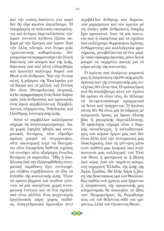 136


καί τήν στάση ἀπέναντι στό κακό             περιβάλλον ἄνθησης τῶν δωρεῶν,
δέν θά εἶχε κανένα ἀποτέλεσμα. Ἡ            τῶν χαρισμάτων καί τῶν ἀρετῶν μέ
ὑποχώρηση σέ πολιτικές σκοπιμότη-           τίς ὁποῖες κάθε ἀνθρώπινη ὕπαρξη
τες καί ἀνίερες ἐκμεταλλεύσεις τῶν          ἔχει προικιστεῖ, ὅταν σέ μία κοινω-
ἱερῶν συνιστᾶ κίνδυνο ἐξίσου σο-            νία πού ἡ οἰκογένεια καί τό σχολεῖο
βαρό μέ τήν ἄρνηση τῶν ἱερῶν. Ἀπό           ἀπό πολύχρωμο θερμοκήπιο ἀγάπης,
τήν ἄλλη πλευρά, στό ὄνομα μιᾶς             ἐνθάρρυνσης καί καλλιέργειας φρο-
«χριστιανικῆς καθαρότητας» δέν              νήματος, μεταβάλλονται σέ ἕνα γκρί-
μποροῦμε νά περιφρονοῦμε τήν ὑλική          ζο τοπίο πρόωρης ἀγωνίας, μόνο δεινά
διάσταση τοῦ κόσμου καί τῆς ζωῆς,           μπορεῖ νά περιμένει κανείς γιά τό
διάσταση πού καί αὐτή εὐλογήθηκε            αὔριο αὐτῆς τῆς κοινωνίας.
καί ἀποτελεῖ πολύτιμη δωρεά τοῦ               Ὁ ἀγώνας πού ἀνοίγεται μπροστά
Θεοῦ στόν ἄνθρωπο. Ὑπό τήν ἔννοια           μας, ἡ ὑπεράσπιση τῆς ἐθνικῆς μας δι-
αὐτή, ἡ μέριμνα τῆς Ἐκκλησίας γιά           άρκειας καί τῆς πνευματικῆς μας συ-
τά δίκαια καί τό μέλλον τοῦ Γένους          νέχειας, δέν εἶναι νέος. Ὁ τρόπος ὅμως
δέν εἶναι ἐθνοφυλετική ἐκτροπή,             πού θά ἀναλάβουμε αὐτό τόν ἀγώνα
ἀλλά περιφρούρηση ἑνός θείου δώρου          θά πρέπει νά εἶναι νέος, ἄν θέλουμε
πρός τούς ἀνθρώπους καί προστασία           νά ἀντιμετωπίσουμε πραγματικά
ἑνός ἱεροῦ περιβάλλοντος. Περιβάλ-          τά δεινά πού ἐπέρχονται. Ὁ ἀγώνας
λοντος εὐχαριστίας, δοξολογίας καί          αὐτός δέν θά εἶναι μία ἀντίδραση μέ
ἐλεύθερης λειτουργικῆς ζωῆς.                κοσμικούς ὅρους, μέ ὅρους ὑλικῆς
  Αὐτό τό περιβάλλον καλούμαστε             βίας ἤ ρητορικῆς ἐκμετάλλευσης.
σήμερα νά ἀνασυγκροτήσουμε. Λα-             Ἡ πρόκληση σήμερα εἶναι ὁ διαρ-
ός χωρίς ὑψηλές ἠθικές καί πνευ-            κής αὐτοέλεγχος, ἡ συνειδητοποί-
ματικές δυνάμεις, οὔτε εὔρυθμο              ηση τοῦ κύριου ἔργου μας πού δέν
κράτος μπορεῖ νά συγκροτήσει,               εἶναι ἄλλο ἀπό τήν πνευματική μας
οὔτε οἰκονομική ἰσχύ νά διατηρή-            ὁλοκλήρωση, ἀπό τή γέννηση μέσα
σει οὔτε ἐπωφελεῖς διεθνεῖς σχέσεις         στόν καθένα μας ἀτομικά (καί στήν
νά συνάψει οὔτε ἀξιόμαχες ἔνοπλες           κοινωνία μας συλλογικά) τοῦ Υἱοῦ
δυνάμεις νά παρατάξει. Ἤδη ἡ ἀπο-           τοῦ Θεοῦ, ἡ φανέρωση κι ἡ βίωση
ξένωση ἀπό τήν ἑλληνορθόδοξη πνευ-          ἀπό τώρα, ἀπό τόν παρόντα κόσμο,
ματική παράδοση ἔχει συνεπιφέ-              στή σημερινή Ἑλλάδα, τῆς ζωῆς τῆς
ρει πλῆθος στρεβλώσεων σέ ὅλα τά            Ἁγίας Τριάδας. Μέ ἄλλα λόγια ἡ βίω-
ἐπίπεδα τῆς κοινωνικῆς ζωῆς. Ὅταν           ση τῆς Ἀναστάσεως πρό τοῦ Θανάτου.
τά πρῶτα βήματα τοῦ παιδιοῦ γίνο-           Καί καθώς στά χρόνια πού ἔρχονται
νται σέ μία οἰκογένεια χωρίς πνευ-          ἡ ὑπεράσπιση τῆς προγονικῆς μας
ματική ἑνότητα καί σέ ἕνα σχολεῖο           κληρονομιᾶς θά ἀπαιτήσει τό ἦθος
πού εἶναι μᾶλλον ἕνας μηχανισμός            τῶν Νεομαρτύρων, ἄς θυμηθοῦμε
ἐργαλειακός παρά χῶρος παιδεί-              πώς «οὐ τοῦ θέλοντος οὐδέ τοῦ τρέ-
ας, ἐπαγγελματικό ἐργοτάξιο ἀντί            χοντος, ἀλλά τοῦ ἐλεοῦντος Θεοῦ».
 