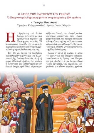 12




        Ο ΑΓΙΟΣ ΤΗΣ ΕΝΟΤΗΤΟΣ ΤΟΥ ΓΕΝΟΥΣ
 Ὁ Πατροκοσμᾶς δημιούργησε ἐπί τουρκοκρατίας 200 σχολεῖα

                      π. Γεωργίου Μεταλληνοῦ
           Ὁμοτίμου Καθηγητοῦ Θεολ. Σχολῆς Πανεπ. Ἀθηνῶν




H
           ̔ ἐμφάνιση τοῦ Ἁγίου              σβήτητες θετικές του πλευρές ὁ Δια-
           Κοσμᾶ συνέπεσε μέ μιά             φωτισμός μετακένωσε στήν ἐθνική
           κρισιμότατη περίοδο τῆς           μας συνείδηση καί στοιχεῖα καταλυτι-
           ἐθνικῆς μας ἱστορίας. Τό          κά τῆς οὐσίας της, π.χ. τή θρησκευτική
ἀποπνικτικό σκοτάδι τῆς τουρκικῆς            ἀδιαφορία ἤ μία ἀλλοιωμένη θρησκευ-
κυριαρχίας κρατοῦσε τό Γένος στή φρι-        τικότητα, ὁλότελα ξένη πρός τήν οὐσία
καλεότητα μιᾶς ἀτέλειωτης νύκτας.            τῆς Παραδόσεώς μας.
  Τόν 18ο αἰ. ἄρχισε νά ἀπειλεῖται             Μέσα σ᾿ αὐτό τό κλίμα, σ᾿ αὐτό
καί πάλι ἡ ἐθνική ἑνότητα τοῦ Ἑλλη-          τό κοινωνικό καί ἱστορικό πλαίσιο,
νισμοῦ, ὄχι ἀπό τήν Ἀνατολή αὐτή τή          τοποθετεῖται ἡ δράση τοῦ Πατρο-
φορά, ἀλλά ἀπό τή Δύση. Συντελεῖται          κοσμᾶ. Διαλέγει ἕναν Ἀποστολικό
ἡ συνάντηση τοῦ Ἑλληνισμοῦ μέ τόν            τρόπο ἐργασίας, τήν περιοδεία. Πε-
δυτικό Διαφωτισμό. Παρά τίς ἀναμφι-          ριοδεύει γιά εἴκοσι περίπου χρόνια,
 