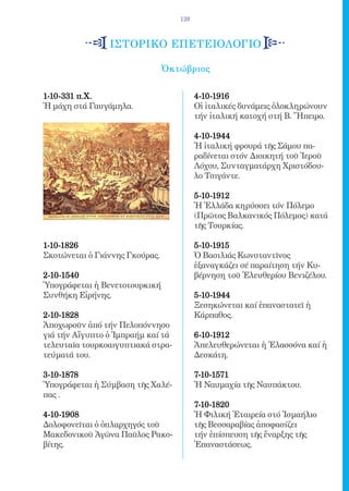 139



                ιστορικο επετειολογιο

                                Ὀκτώβριος

1-10-331 π.Χ. 	                          4-10-1916 	
Ἡ μάχη στά Γαυγάμηλα.                    Οἱ ἰταλικές δυνάμεις ὁλοκληρώνουν
                                         τήν ἰταλική κατοχή στή Β. Ἤπειρο.

                                         4-10-1944      	
                                         Ἡ ἰταλική φρουρά τῆς Σάμου πα-
                                         ραδίνεται στόν Διοικητή τοῦ Ἱεροῦ
                                         Λόχου, Συνταγματάρχη Χριστόδου-
                                         λο Τσιγάντε.

                                         5-10-1912
                                         Ἡ Ἑλλάδα κηρύσσει τόν Πόλεμο
                                         (Πρῶτος Βαλκανικός Πόλεμος) κατά
                                         τῆς Τουρκίας.

1-10-1826                                5-10-1915 	
Σκοτώνεται ὁ Γιάννης Γκούρας.            Ὁ Βασιλιάς Κωνσταντῖνος
                                         ἐξαναγκάζει σέ παραίτηση τήν Κυ-
2-10-1540    	                           βέρνηση τοῦ Ἐλευθερίου Βενιζέλου.
Ὑπογράφεται ἡ Βενετοτουρκική
Συνθήκη Εἰρήνης.                         5-10-1944 	
                                         Ξεσηκώνεται καί ἐπαναστατεῖ ἡ
2-10-1828     	                          Κάρπαθος.
Ἀποχωροῦν ἀπό τήν Πελοπόννησο
γιά τήν Αἴγυπτο ὁ Ἰμπραήμ καί τά         6-10-1912   	
τελευταῖα τουρκοαιγυπτιακά στρα-         Ἀπελευθερώνεται ἡ Ἐλασσόνα καί ἡ
τεύματά του.                             Δεσκάτη.

3-10-1878                                7-10-1571
Ὑπογράφεται ἡ Σύμβαση τῆς Χαλέ-          Ἡ Ναυμαχία τῆς Ναυπάκτου.
πας .
                                         7-10-1820 	
4-10-1908 	                              Ἡ Φιλική Ἑταιρεία στό Ἰσμαήλιο
Δολοφονεῖται ὁ ὁπλαρχηγός τοῦ            τῆς Βεσσαραβίας ἀποφασίζει
Μακεδονικοῦ Ἀγῶνα Παῦλος Ρακο-           τήν ἐπίσπευση τῆς ἔναρξης τῆς
βίτης.                                   Ἐπαναστάσεως.
 