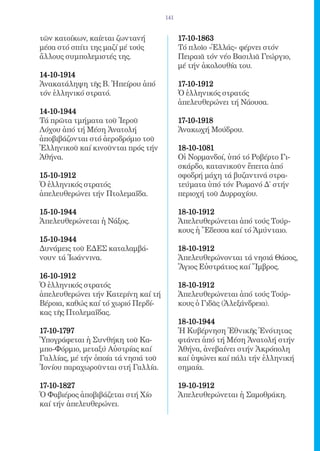 141


τῶν κατοίκων, καίεται ζωντανή              17-10-1863 	
μέσα στό σπίτι της μαζί μέ τούς            Τό πλοῖο «Ἑλλάς» φέρνει στόν
ἄλλους συμπολεμιστές της.                  Πειραιᾶ τόν νέο Βασιλιᾶ Γεώργιο,
                                           μέ τήν ἀκολουθία του.
14-10-1914	
Ἀνακατάληψη τῆς Β. Ἠπείρου ἀπό             17-10-1912 	
τόν ἑλληνικό στρατό.                       Ὁ ἑλληνικός στρατός
                                           ἀπελευθερώνει τή Νάουσα.
14-10-1944 	
Τά πρῶτα τμήματα τοῦ Ἱεροῦ                 17-10-1918 	
Λόχου ἀπό τή Μέση Ἀνατολή                  Ἀνακωχή Μούδρου.
ἀποβιβάζονται στό ἀεροδρόμιο τοῦ
Ἑλληνικοῦ καί κινοῦνται πρός τήν           18-10-1081 	
Ἀθήνα.                                     Οἱ Νορμανδοί, ὑπό τό Ροβέρτο Γι-
                                           σκάρδο, κατανικοῦν ἔπειτα ἀπό
15-10-1912 	                               σφοδρή μάχη τά βυζαντινά στρα-
Ὁ ἑλληνικός στρατός                        τεύματα ὑπό τόν Ρωμανό Δ´ στήν
ἀπελευθερώνει τήν Πτολεμαΐδα.              περιοχή τοῦ Δυρραχίου.

15-10-1944 	                               18-10-1912 	
Ἀπελευθερώνεται ἡ Νάξος.                   Ἀπελευθερώνεται ἀπό τούς Τούρ-
                                           κους ἡ Ἔδεσσα καί τό Ἀμύνταιο.
15-10-1944 	
Δυνάμεις τοῦ ΕΔΕΣ καταλαμβά-               18-10-1912 	
νουν τά Ἰωάννινα.                          Ἀπελευθερώνονται τά νησιά Θάσος,
                                           Ἅγιος Εὐστράτιος καί Ἴμβρος.
16-10-1912 	
Ὁ ἑλληνικός στρατός                        18-10-1912 	
ἀπελευθερώνει τήν Κατερίνη καί τή          Ἀπελευθερώνεται ἀπό τούς Τούρ-
Βέροια, καθώς καί τό χωριό Περδί-          κους ὁ Γιδᾶς (Ἀλεξάνδρεια).
κας τῆς Πτολεμαΐδας.
                                           18-10-1944 	
17-10-1797 	                               Ἡ Κυβέρνηση Ἐθνικῆς Ἑνότητας
Ὑπογράφεται ἡ Συνθήκη τοῦ Κα-              φτάνει ἀπό τή Μέση Ἀνατολή στήν
μπο-Φόρμιο, μεταξύ Αὐστρίας καί            Ἀθήνα, ἀνεβαίνει στήν Ἀκρόπολη
Γαλλίας, μέ τήν ὁποία τά νησιά τοῦ         καί ὑψώνει καί πάλι τήν ἑλληνική
Ἰονίου παραχωροῦνται στή Γαλλία.           σημαία.

17-10-1827 	                               19-10-1912 	
Ὁ Φαβιέρος ἀποβιβάζεται στή Χίο            Ἀπελευθερώνεται ἡ Σαμοθράκη.
καί τήν ἀπελευθερώνει.
 