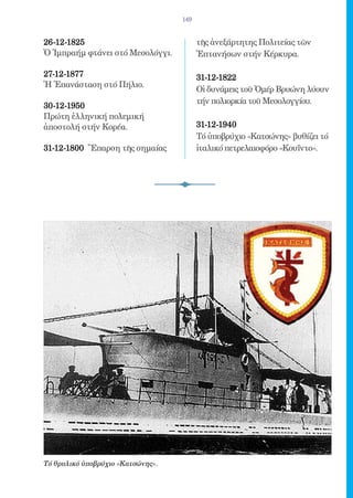 149


26-12-1825 	                             τῆς ἀνεξάρτητης Πολιτείας τῶν
Ὁ Ἰμπραήμ φτάνει στό Μεσολόγγι.          Ἑπτανήσων στήν Κέρκυρα.

27-12-1877 	                             31-12-1822 	
Ἡ Ἐπανάσταση στό Πήλιο.
                                         Οἱ δυνάμεις τοῦ Ὀμέρ Βρυώνη λύουν
                                         τήν πολιορκία τοῦ Μεσολογγίου.
30-12-1950 	
Πρώτη ἑλληνική πολεμική
ἀποστολή στήν Κορέα.                     31-12-1940 	
                                         Τό ὑποβρύχιο «Κατσώνης» βυθίζει τό
31-12-1800 Ἔπαρση τῆς σημαίας            ἰταλικό πετρελαιοφόρο «Κουΐντο».




Τό θρυλικό ὑποβρύχιο «Κατσώνης».
 
