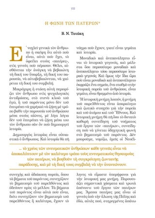 152




                      Η ΦΩΝΗ ΤΩΝ ΠΑΤΕΡΩΝ*

                                Β. Ν. Τατάκη




E
          ̓ νοχλεῖ γενικὰ τὸν ἄνθρω-          νόημα ποὺ ἔχουν, γιατί εἶναι γεμάτα
          πο ἡ σκέψη ὅτι αὐτὸ ποὺ             καὶ ἱστορία.
          εἶναι, αὐτὸ ποὺ ἔχει, τὸ              Μοναδικὸ καὶ ἀνεπανάληπτο εἶ-
          ὀφείλει στοὺς «πατέρες»,            ναι τὸ ἱστορικὸ γεγονός, καὶ μάλι-
στὶς γενεὲς ποὺ πέρασαν. Θέλει, αἰ-           στα ὅσο περισσότερο μοναδικὸ καὶ
σθάνεται τὴν ἀνάγκη νὰ βεβαιώνη               ἀνεπανάληπτο τόσο περισσότερο ἱστο-
τὴ δική του ὕπαρξη, τὴ δική του πα-           ρικὸ γεγονός. Καὶ ὅμως τὴν ἴδια ὥρα
ρουσία, νὰ αὐτοβεβαιώνεται, νὰ χαί-           ποὺ εἶναι μοναδικὸ καὶ ἀνεπανάληπτο
ρεται τὴ δική του συμβολή.                    ἐκφράζει ἕνα σημεῖο, ἕνα σταθμὸ στὴν
  Μικρόχαρη ἡ στάση αὐτὴ περιορί-             ἱστορικὴ πορεία τοῦ ἀνθρώπου, εἶναι
ζει τὸν ἄνθρωπο στὶς ψυχολογικὲς              γεμάτο, εἶναι θρεμμένο ἀπὸ ἱστορία.
ἀντιδράσεις, στὸ στενὸ κλοιὸ τοῦ                Ἡ ἱστορικὴ μνήμη λοιπόν, ἡ μνήμη
ἐγώ, ἢ τοῦ παρόντος μόνο δὲν τοῦ              τοῦ παρελθόντος εἶναι ἀπαραίτητο
ἐπιτρέπει νὰ χαρῆ καὶ νὰ ζήση μὲ τρό-         καὶ ζωτικὸ στοιχεῖο γιὰ τὴν πορεία
πο βαθὺ τὴν παρουσία τοῦ ἀνθρώπου             καὶ τοῦ ἀτόμου καὶ τοῦ Ἔθνους. Καὶ
μέσα στοὺς αἰῶνες, μὲ λίγα λόγια              ἱστορικὴ μνήμη θὰ πῆ ὅσο τὸ δυνατὸ
δὲν τοῦ ἐπιτρέπει νὰ ζήση μέσα του            καθαρὴ συνείδηση τοῦ νοήματος
τὸν ἄνθρωπο σὰν ὂν ποὺ δημιουργεῖ             τοῦ ἔργου τῶν «πατέρων», συνείδη-
ἱστορία.                                      ση ποὺ νὰ γίνεται ὁδηγητικὴ φωνὴ
  Δημιουργὸς ἱστορίας εἶναι οὐσια-            στὸ βηματισμὸ τοῦ παρόντος. Δὲν
στικὰ ὁ ἄνθρωπος. Καὶ ἱστορία θὰ πῆ           μποροῦμε, νομίζω, ἐμεῖς οἱ Νεοέλ-

    ... τὸ χρέος τῶν πνευματικῶν ἀνθρώπων κάθε γενεᾶς εἶναι νὰ
 ἀποκαλύπτουν μὲ τὸν καλύτερο τρόπο τοὺς πνευματικοὺς θησαυροὺς
          τῶν πατέρων, νὰ βοηθοῦν τὴ συγκρότηση ζωντανῆς
    παράδοσης, καὶ μὲ τὴ δική τους συμβολὴ νὰ τὴν ἀνανεώνουν.

συνεχὴς καὶ ἀδιάκοπη πορεία, ὅπου             ληνες νὰ εἴμαστε ὑπερήφανοι γιὰ
τὰ βήματα τοῦ παρόντος, συνεχίζουν            τὴν ἱστορική μας μνήμη. Παρουσι-
τὸ βηματισμὸ τοῦ παρελθόντος καὶ              άζει σημαντικὰ χάσματα καὶ τρωτὰ
ὁδεύουν πρὸς τὸ μέλλον. Τὰ βήματα             ἀπέναντι τοῦ ἔργου τῶν πατέρων
τοῦ παρόντος εἶναι αὐτὰ ποὺ εἶναι,            μας. Ἄμεσοι πατέρες μας εἶναι οἱ
διότι συνεχίζουν τὸν βηματισμὸ τοῦ            γενεὲς ἀπὸ τὴν ἅλωση τῆς Πόλης καὶ
παρελθόντος ἢ καλύτερα, ἔχουν τὸ              ἐδῶ, αὐτὲς πού, στηριγμένες ἀπάνω
 