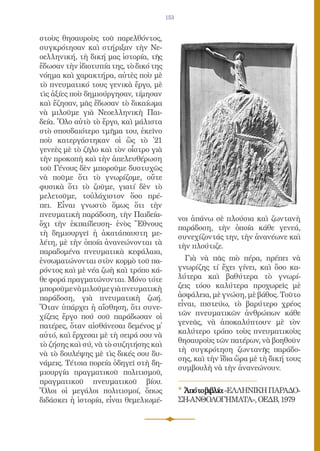 153


στοὺς θησαυροὺς τοῦ παρελθόντος,
συγκρότησαν καὶ στήριξαν τὴν Νε-
οελληνική, τὴ δική μας ἱστορία, τῆς
ἔδωσαν τὴν ἰδιοτυπία της, τὸ δικό της
νόημα καὶ χαρακτήρα, αὐτὲς ποὺ μὲ
τὸ πνευματικό τους γενικὰ ἔργο, μὲ
τὶς ἀξίες ποὺ δημιούργησαν, τίμησαν
καὶ ἔζησαν, μᾶς ἔδωσαν τὸ δικαίωμα
νὰ μιλοῦμε γιὰ Νεοελληνικὴ Παι-
δεία. Ὅλο αὐτὸ τὸ ἔργο, καὶ μάλιστα
στὸ σπουδαιότερο τμῆμα του, ἐκεῖνο
ποὺ κατεργάστηκαν οἱ ὣς τὸ ᾿21
γενεὲς μὲ τὸ ζῆλο καὶ τὸν οἶστρο γιὰ
τὴν προκοπὴ καὶ τὴν ἀπελευθέρωση
τοῦ Γένους δὲν μποροῦμε δυστυχῶς
νὰ ποῦμε ὅτι τὸ γνωρίζομε, οὔτε
φυσικὰ ὅτι τὸ ζοῦμε, γιατί δὲν τὸ
μελετοῦμε, τοὐλάχιστον ὅσο πρέ-
πει. Εἶναι γνωστὸ ὅμως ὅτι τὴν
πνευματικὴ παράδοση, τὴν Παιδεία-
                                              νοι ἀπάνω σὲ πλούσια καὶ ζωντανὴ
ὄχι τὴν ἐκπαίδευση- ἑνὸς Ἔθνους
                                              παράδοση, τὴν ὁποία κάθε γενεά,
τὴ δημιουργεῖ ἡ ἀκατάπαυστη με-
                                              συνεχίζοντάς την, τὴν ἀνανέωνε καὶ
λέτη, μὲ τὴν ὁποία ἀνανεώνονται τὰ            τὴν πλούτιζε.
παραδομένα πνευματικὰ κεφάλαια,
ἐνσωματώνονται στὸν κορμὸ τοῦ πα-               Γιὰ νὰ πᾶς πιὸ πέρα, πρέπει νὰ
ρόντος καὶ μὲ νέα ζωὴ καὶ τρόπο κά-           γνωρίζης τί ἔχει γίνει, καὶ ὅσο κα-
θε φορά πραγματώνονται. Μόνο τότε             λύτερα καὶ βαθύτερα τὸ γνωρί-
μποροῦμε νὰ μιλοῦμε γιὰ πνευματικὴ            ζεις τόσο καλύτερα προχωρεῖς μὲ
παράδοση, γιὰ πνευματικὴ ζωή.                 ἀσφάλεια, μὲ γνώση, μὲ βάθος. Τοῦτο
Ὅταν ὑπάρχει ἡ αἴσθηση, ὅτι συνε-             εἶναι, πιστεύω, τὸ βαρύτερο χρέος
χίζεις ἔργο πού σοῦ παράδωσαν οἱ              τῶν πνευματικῶν ἀνθρώπων κάθε
πατέρες, ὅταν αἰσθάνεσαι δεμένος μ᾿           γενεᾶς, νὰ ἀποκαλύπτουν μὲ τὸν
                                              καλύτερο τρόπο τοὺς πνευματικοὺς
αὐτό, καὶ ἔρχεσαι μὲ τὴ σειρά σου νὰ
                                              θησαυροὺς τῶν πατέρων, νὰ βοηθοῦν
τὸ ζήσης καὶ σύ, νὰ τὸ συζητήσης καὶ
                                              τὴ συγκρότηση ζωντανῆς παράδο-
νὰ τὸ δουλέψης μὲ τὶς δικές σου δυ-
                                              σης, καὶ τὴν ἴδια ὥρα μὲ τὴ δική τους
νάμεις. Τέτοια πορεία ὁδηγεῖ στὴ δη-
                                              συμβουλὴ νὰ τὴν ἀνανεώνουν.
μιουργία πραγματικοῦ πολιτισμοῦ,
πραγματικοῦ πνευματικοῦ βίου.
Ὅλοι οἱ μεγάλοι πολιτισμοί, ὅπως              * Ἀπότοβιβλίο:«ΕΛΛΗΝΙΚΗ ΠΑΡΑΔΟ-
διδάσκει ἡ ἱστορία, εἶναι θεμελιωμέ-          ΣΗ-ΑΝΘΟΛΟΓΗΜΑΤΑ», ΟΕΔΒ, 1979
 