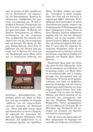 14


ωμα νά ζητήσει νά βρεῖ προσβάσεις,            ἤθους. Συνήθως -ἀκόμη καί σήμε-
γιά νά «διευκολύνει» τήν κηρυκτι-             ρα- ὑποτιμᾶται τό λαϊκό στοιχεῖο.
κή του δραστηριότητα. Κανένας δι-             Λέμε: Δέν εἶναι γιά τόν λαό αὐτό· ἡ
πλωματικός συμβιβασμός δέν φαί-               ὑψηλή μας -δῆθεν- Θεολογία. Τό δι-
νεται στό κήρυγμά του. Ἡ ζωή ἐν               αβάζουμε αὐτό κατά κόρον σέ πολλά
ἀληθείᾳ ἢ θάνατος! Τό κήρυγμά του             -ἐκκλησιαστικά ἀκόμη- κείμενα τῆς
δέν εἶναι μόνο τριαδοκεντρικό, ἀλλά           Τουρκοκρατίας. Ὁ Πατροκοσμᾶς εἶχε
καί χριστοκεντρικό. Ἡ Θεότης τοῦ              ὅμως διαφορετική γνώμη. Ὅπως οἱ
Χριστοῦ διακηρύσσεται μέ σθένος,              ἅγιοι Πατέρες, ζητοῦσε καθαρότητα
συνδυασμένη μέ τήν κυριότητά                  καρδιᾶς ἀπό τόν λαό καί εἰλικρινῆ
Του, τή βασιλική Του ἐξουσία στόν             διάθεση, γιά νά τούς κηρύξει -στήν
οὐρανό καί στή γῆ, στά πνευματικά             ἁπλουστευμένη βέβαια μορφή της-
καί στά βιοτικά. Εἷς Ἅγιος, εἷς Κύ-           ὅλη τήν ἀποκεκαλυμμένη θεία ἀλή-
ριος, Ἰησοῦς Χριστός. Αὐτό εἶναι τό           θεια. Γι᾿ αὐτό πάλι δέν κηρύσσει δι-
βαθύτερο γιά τήν ἐθνική ζωή μή-               ανοητικά, θεωρητικά, ἀλλά τή συ-
νυμά του! Ὁ Χριστός δέν εἶναι γιά             γκεκριμένη πίστη, πού ἔγινε γεγονός
τόν Πατροκοσμᾶ μόνον Θεός, ἀλλά               καί ἱστορία, σαρκωμένη ἀλήθεια στό
καί «ὁ γλυκύτατος αὐθέντης καί                πρόσωπο τοῦ Κυρίου ἡμῶν Ἰησοῦ
                                              Χριστοῦ.
                                                Παράλληλα ὅμως πρός τήν πίστη
                                              (ὄχι μόνο ὡς θεία διδασκαλία, ἀλλά
                                              καί ὡς κατάφαση τοῦ ἀνθρώπου στή
                                              λυτρωτική κλήση τοῦ Θεοῦ) θέλει
                                              νά συνειδητοποιηθεῖ καί ἡ ἀνάγκη
                                              μετοχῆς στή μυστηριακή ζωή τῆς
                                              Ἐκκλησίας. Ἡ διπλή αὐτή πραγμα-
                                              τικότητα, πού ζητεῖ νά προβάλλει,
                                              φαίνεται ἀνάγλυφα στίς δύο ἐκεῖνες
                                              χαρακτηριστικές ἐνέργειές του, ὅπου
                                              πήγαινε: Πρῶτα ἔστηνε ἕναν ξύλι-
                                              νο Σταυρό, ὑπό τή σκιά τοῦ ὁποίου
Δεσπότης». Καταλαβαίνουμε τήν                 δίδασκε, καί ἔπειτα καλοῦσε σέ λα-
αἴσθηση αὐτοῦ τοῦ λόγου σέ ἕναν               τρευτικές καί μυστηριακές πρά-
λαό, πού εἶχε συνηθίσει νά ὀνομάζει           ξεις (π.χ. Εὐχέλαιο, Ἐξομολόγηση,
«αὐθέντη» του τόν τύραννο-Σουλ-               Εὐχαριστία). Τοῦτο μεταφραζόταν
τάνο καί «Δεσπότη» τόν Ἐπίσκοπό               στή συνείδηση τοῦ λαοῦ μας: Μέ τά
του. Πάνω ἀπό κάθε ἐπίγεια ἀρχή               Μυστήρια τῆς Ἐκκλησίας στό μυ-
καί ἐξουσία εἶναι γι᾿ αὐτόν ὁ Χριστός.        στήριο τοῦ Σταυροῦ τοῦ Χριστοῦ,
Τό κήρυγμά του περαιτέρω, δέν                 στό γεγονὸς τῆς σωτηρίας!
ἦταν μία ἄχρωμη ἠθικολογία, ἀλλά                Ἀπό τήν πίστη (τή σχέση πρός τόν
Θεολογία, πού προβαλλόταν ὡς τό               Θεό) προχωροῦσε τό κήρυγμά του
ὀντολογικό θεμέλιο τοῦ ὀρθοδόξου              στόν ἴδιο τόν ἄνθρωπο, στό ἀνθρώπι-
 