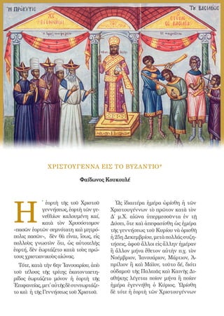 158




              ΧΡΙΣΤΟΥΓΕΝΝΑ ΕΙΣ ΤΟ ΒΥΖΑΝΤΙΟ*

                            Φαίδωνος Κουκουλέ




H
            ̔ ἑορτὴ τῆς τοῦ Χριστοῦ             Ὡς ἰδιαιτέρα ἡμέρα ὡρίσθη ἡ τῶν
            γεννήσεως, ἑορτὴ τῶν γε-          Χριστουγέννων τὸ πρῶτον κατὰ τὸν
            νεθλίων καλουμένη καί,            Δ΄ μ.Χ. αἰῶνα ὑπερμεσοῦντα ἐν τῇ
            κατὰ τὸν Χρυσόστομον              Δύσει, ὅτε καὶ ἀπεφασίσθη ὡς ἡμέρα
«πασῶν ἑορτῶν σεμνότατη καὶ μητρό-            τῆς γεννήσεως τοῦ Κυρίου νὰ ὁρισθῆ
πολις πασῶν», δὲν θὰ εἶναι, ἴσως, εἰς         ἡ 25η Δεκεμβρίου, μετὰ πολλάς συζη-
πολλοὺς γνωστὸν ὅτι, ὡς αὐτοτελὴς             τήσεις, ἀφοῦ ἄλλοι εἰς ἄλλην ἡμέραν
ἑορτή, δὲν ἑωρτάζετο κατὰ τοὺς πρώ-           ἢ ἄλλον μήνα ἔθετον αὐτὴν π.χ. τὸν
τους χριστιανικοὺς αἰώνας.                    Νοέμβριον, Ἰανουάριον, Μάρτιον, Ἀ-
  Τότε, κατὰ τὴν 6ην Ἰανουαρίου, ἀπὸ          πρίλιον ἢ καὶ Μάϊον, τοῦτο δέ, διότι
τοῦ τέλους τῆς τρίτης ἑκατονταετη-            οὐδαμοῦ τῆς Παλαιᾶς καὶ Καινῆς Δι-
ρίδος ἑωρτάζετο μόνον ἡ ἑορτὴ τῆς             αθήκης λέγεται ποῖον μήνα ἢ ποίαν
Ἐπιφανείας, μετ᾿ αὐτῆς δὲ συνεωρτάζε-         ἡμέρα ἐγεννήθη ὁ Κύριος. Ὡρίσθη
το καὶ ἡ τῆς Γεννήσεως τοῦ Χριστοῦ.           δὲ τότε ἡ ἑορτὴ τῶν Χριστουγέννων
 