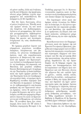 161


οὐ μόνον παίδες, ἀλλὰ καὶ ἐνήλικοι,           Τουδέλης μαρτυρεῖ ὅτι ἐν Κωνστα-
καὶ δὴ καὶ ἄνθρωποι τῆς ὀρχήστρας,            ντινουπόλει παρέστη κατὰ τὰ Χρι-
οἵτινες μέχρι βαθείας νυχτὸς περι-            στούγεννα εἰς ἱπποδρομικοὺς ἀγῶνας
φερόμενοι καὶ καλανδίζοντες δὲν               τῶν ὁποίων ἐξαίρει τὴν λαμπρότητα.
ἀπήρχοντο, ἂν δὲν ἠμείβοντο.                    Τὸν ἑορτάσιμον τόνον κατὰ τὴν
  Καὶ δὲν ἦσαν, δυστυχῶς, οὗτοι               ἡμέραν αὐτὴν ἐννοεῖται ὅτι ἔδιδον
οἱ μόνοι ἐνοχλοῦντες. Ἐπειδὴ κατὰ             καὶ τὰ ἀνάκτορα, ἐν οἷς ἐγίνετο προ-
τὴν ἡμέραν αὐτήν, ὡς καὶ κατὰ                 ετοιμασία διὰ τὴν πομπικὴν μετάβα-
τὰς ἑπομένας τοῦ Δωδεκαημέρου,                σιν τοῦ βασιλέως, τὴν προέλευσιν
ἐγίνοντο αἱ μεταμφιέσεις, διὰ τοῦτο           ἢ τὸ πρόκενσον, ὡς ἔλεγον, ἀπὸ τοῦ
καὶ μετημφιεσμένοι, ἀσβολωμένον               ἱεροῦ παλατίου, τοὐλάχιστον μέχρι
ἔχοντες τὸ πρόσωπον, ἔκρουον τὰς              τοῦ ΙΒ΄ αἰῶνος, εἰς τὸν ναὸν τῆς Ἁγίας
θύρας διὰ φωνῶν καὶ ἀστεϊσμῶν                 Σοφίας.
ἐνοχλητικοὶ εἰς τοὺς οἰκοδεσπότας
                                                Κατὰ Κωνσταντῖνον τὸν Πορφυρο-
γινόμενοι.
                                              γέννητον, κατὰ τὴν ἡμέραν τῆς τοῦ
  Ἐν ἡμέραις μεγάλων ἑορτῶν καὶ               Χριστοῦ Γεννήσεως ὁ βασιλεύς, χλα-
εὐχαρίστων γεγονότων, συνήθεια                μύδα καὶ στέμμα φορῶν καὶ συνοδευ-
ἐπεκράτει, ἐπιτρέποντας τοῦ βα-               όμενος ὑπὸ πατρικιῶν, συγκλητικῶν
σιλέως, νὰ γίνωνται ἱπποδρομικοὶ              καὶ στρατηγῶν, ἐξήρχετο τῶν ἀνα-
ἀγῶνες, περὶ οὑς κυριολεκτικῶς                κτόρων καὶ διὰ τῆς κεντρικῆς ὁδοῦ
ἐμαίνοντο οἱ Βυζαντινοὶ διὰ τοῦτο             τῆς πρωτευούσης, τῆς μέσης καλου-
κατὰ τὴν ἡμέραν τῶν Χριστουγέν-               μένης, διηυθύνετο εἰς τὴν Ἁγίαν
νων ἐτελοῦντο ἱπποδρομικοὶ ἀγῶνες             Σοφίαν εἰς ἕξ διάφορα σημεῖα τῆς
ἐν τῷ ἱπποδρόμῳ, ἐπὶ παρουσίᾳ τοῦ             πορείας του ἐπευφημούμενος ὑπὸ
Βασιλέως καὶ μεγάλου πλήθους                  ἀντιπροσώπων τῶν δήμων, ἤτοι τῶν
θεατῶν. Καὶ ἀπήρεσκε μὲν τὸ πράγμα
                                              Πρασίνων καὶ τῶν Βενετῶν, οἵτινες
εἰς τὴν Ἐκκλησίαν, ἡ ὁποία ἐπεθύμει
                                              τὸν ηὔχοντο διὰ τοῦ «πολλοὶ ὑμῖν
κατὰ τὴν ἱερὰν ἡμέραν μᾶλλον εἰς
                                              οἱ χρόνοι», «πολλά, πολλά, πολλά,
τὴν Ἐκκλησίαν ἢ εἰς τὸν ἱππόδρομον
                                              πολλὰ ἔτη εἰς πολλά», «πολυχρόνιον
νὰ συχνάζη ὁ λαὸς - οἱ πατέρες τῆς ἐν
                                              ποιήσοι ὁ Θεὸς τὴν ἁγίαν βασιλείαν
Καρθαγένῃ συνόδου ἐζήτησαν ἀπὸ
                                              σας» καὶ ἔψαλλον εἰς ἦχον τρίτον
τὸν Βασιλέα νὰ ἀργήσουν τὰ θεάμα-
                                              σχετικοὺς πρὸς τῆς ἡμέραν ὕμνους
τα «ἐν τῇ Κυριακῇ καὶ ἐν ταῖς λοιπαῖς
                                              ὡς: «Ὁ ἀμήτωρ ἐν οὐρανοῖς, ἀπάτωρ
φαιδραῖς τῆς τῶν Χριστιανῶν πίστε-
                                              τίκτεται ἐπὶ γῆς», «ὁ φυτουργὸς τῶν
ως ἡμέραις» τοῦτο δὲ φαίνεται ὅτι
                                              ἀνθρώπων φιλάνθρωπος καταδέ-
ἐν μέρει θὰ ἴσχυσεν, ἀφ᾿ οὗ ἐν τῷ ἐπ᾿
ὀνόματι τοῦ Φωτίου φερομένῳ Νομο-             χεται ἄνθρωπος γεννηθῆναι», «τὸν
κάνονι λέγεται ὅτι κατὰ τὰ Χριστού-           ἐν Ἐδὲμ παράδεισον ἠνέωξεν ἐν
γεννα καὶ τὰ Θεοφάνεια «οὐ τελεῖται           Βηθλεὲμ ἡ Παρθένος ἐξ ἧς Χριστὸς
θέα». Ἡ συνήθεια ὅμως ἦτο τόσον               καὶ Θεὸς ἡμῶν εὐδόκησε τεχθῆναι».
ἰσχυρά, ὥστε κατὰ τὸν ΙΒ΄ αἰῶνα ὁ               Ὅταν ὁ βασιλεὺς ἔφθανεν εἰς τὴν
Ἰουδαῖος περιηγητὴς Βενιαμὶν ὁ ἐκ             Ἁγίαν Σοφίαν, εἰς τὸν ἐξωνάρθηκα,
 