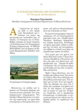 163




         O AΪ-ΒΑΣΙΛΗΣ ΠΕΡΑΣΕ AΠΟ ΤΟ ΧΩΡΙΟ ΜΑΣ
                 Tό Τσουχούρ τῆς Καισάρειας

                    Νεκτάριου Γαλανόπουλου
  Προέδρου Λαογραφικοῦ Συλλόγου Θηριόπετρας «Ὁ Μέγας Βασίλειος»




A
         ̓ ναζητώντας μέ λαχτά-            ρευσε, καί μάλιστα θαυματούργησε
         ρα κάθε τι πού ἀφορᾶ              κατά τήν ἐπίσκεψή του ἐκεῖ!
         στήν Καππαδοκία καί ἰ-              Τό γεγονός τό περιγράφουν ἀρκετοί
         διαίτερα στά χωριά τῆς            πρόσφυγες. Οἱ πιό ὁλοκληρωμένες
καταγωγῆς τῶν παππούδων μας, τό            μαρτυρίες εἶναι τῶν: Ἀλιοβάνογλου
Τασλίκ, τό Τσουχούρ καί τό Ρούμ-           Νικολάου, Θεοδώρας Ζιρφαρίδου,
Καβάκ, φτάσαμε μέ μικρό κλιμάκιο           καί Σοφίας Ζουρνατζῆ. Συνθέσαμε
τοῦ Συλλόγου μας (τοῦ Λαογραφικοῦ          τίς ὅμοιες μαρτυρίες, καθώς ἡ καθε-
Συλλόγου Θηριόπετρας «O ΜΕΓΑΣ              μιά εἶχε τίς δικές της λεπτομέρειες,
ΒΑΣΙΛΕΙΟΣ») καί στά ἀρχεῖα τοῦ Κέ-         καί σεβόμενοι τό ἁπλό τους ὕφος τίς
ντρου Μικρασιατικῶν Σπουδῶν στήν           παραθέτουμε σχεδόν αὐτολεξεί:
Ἀθήνα.
                                             «Στό χωριό μας στά χρόνια τοῦ
                                           Ἁγίου Βασιλείου ζοῦσε ὁ Ἅγιος Ἀνα-
                                           στάσιος. Προέβλεπε τί θά γινόταν καί
                                           εἶπε μία μέρα στή Θεογνωσία, τήν
                                           πρεσβυτέρα του: - Σήμερα θά ἔρθει
                                           ὁ ἐπίσκοπος. Νά τόν προϋπαντήσεις
                                           καί θά ἔρθω καί ἐγώ ἀπό τό ἀμπέλι.
                                           Πάω γιά δουλειά.
                                             Ἦρθε ὁ Ἅγιος Βασίλειος καί τόν
                                           ὑποδέχτηκε ἡ Θεογνωσία. Τήν ρώτη-
                                           σε ὁ Ἅγιος: -Ποῦ εἶναι ὁ ἀδελφός σου;
                                           Καί ἡ Θεογνωσία ἀπάντησε: -Τόν σύ-
Γενική ἄποψη τοῦ Τσουχούρ σήμερα.          ζυγό μου ἐννοεῖς· εἶναι στό ἀμπέλι.
                                           -Ὄχι, ὄχι ἀδελφός σου εἶναι εἶπε ὁ
                                           Ἅγιος καί στράφηκε στή βρύση καί
  Μελετώντας τίς σελίδες πού ἀ-            εἶπε, ἄν λέει ψέματα, νά σταματή-
φοροῦν στό Τσουχούρ, βρήκαμε μία           σεις νά τρέχει τό νερό σου. Ἡ βρύ-
συγκλονιστική μαρτυρία ἀπό τρεῖς           ση σταμάτησε, καί ἡ πρεσβυτέρα
διαφορετικούς πληροφορητές: Ὅτι            ἀναγκάστηκε νά ὁμολογήσει τό μυ-
δηλαδή ὁ Μέγας Βασίλειος στά πλαί-         στικό πού εἶχε μέ τόν σύζυγό της, ὅτι
σια τῆς ποιμαντικῆς του φροντίδας          δηλαδή ζοῦσαν «ἐν παρθενείᾳ» σάν
ἐπισκέφτηκε τό Τσουχούρ, διανυκτέ-         ἀδέλφια.
 