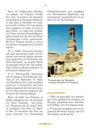 166


  Κατά τόν Ἀλιβάνογλου Νικόλαο               Γαλάδη-Σούτογλου πού κοιμήθηκε
«τό πάθημα τοῦ Τούρκου συνέβη                στό Καππαδοκικό Καρδίτσας) καί
ὅταν ἦταν νά χτίσουν τήν ἐκκλησία            λειτουργοῦσε παράλληλα μέ τόν με-
καί χρειάζονταν λίγο χῶρο ἀκόμη γιά          γάλο ναό τοῦ Ἁγ. Νικολάου.
τό ἱερό πρός τό οἰκόπεδο τοῦ τούρ-
κου καί δέν τό ἔδινε. Τή νύχτα ἔφαγε
ξύλο στράβωσε τό στόμα του καί τό
πρωί ἔδωσε τόν χῶρο πού χρειαζό-
ταν. Ὅταν τελείωσε ἡ ἀνοικοδόμηση,
ἦρθε ὁ πασᾶς καί τήν εἶδε καί ἔδωσε
συγχαρητήρια στούς χριστιανούς.
Με-τά οἱ Τοῦρκοι ἔκαναν κι αὐτοί
ἕνα σχολεῖο -νά καμαρώνουν κι αὐτοί
λιγάκι-».
  Ἡ κ. Σοφία Ζουρνατζῆ θυμᾶται
πώς εἶχε καμπαναριό, ἱερέα, λειτου-
ργοῦσε τακτικά καί μάζευε περισσό-
τερο κόσμο ἀπό τόν Ἅϊ Νικόλα (τήν
ἄλλη Ἐκκλησία τοῦ χωριοῦ). Κατά
τή μαρτυρία ἄλλων δέν εἶχε καμπα-
ναριό, ἀλλά ἡ καμπάνα κρεμόταν σέ
μία ἰτιά πού ὑπῆρχε ἐκεῖ.
  Ὁ κ. Παναγιωτίδης Ἀναστάσιος
πού ζεῖ σήμερα στή Σουηδία λέει σχε-
τικά μέ τήν Ἐκκλησία: Ὁ τοῖχος               Τό καμπαναριό τῆς Ἐκκλησίας
τῆς Ἐκκλησιᾶς ἦταν ἀπό πελεκητή              τοῦ Ἁγίου Νικολάου στό Τσουχούρ.
πετρά καί ἡ σκεπή ἦταν ἀπό ξύλα
ἀγριοκυπαρισιοῦ πού τήν κάλυπταν
μέ ἕνα εἶδος κόκκινου χώματος ἀπό
τό ὁποῖον δέν περνοῦσε βροχή.                ΠΑΡΑΠΟΜΠEΣ:
  Μετά τήν ἔξοδο τῶν Ἑλλήνων οἱ              1. Ὅλες τίς μαρτυρίες τῶν προσφύ-
Ἀγάδες γκρέμισαν καί τήν ἐκκλησία            γων τίς ἀντλήσαμε ἀπό τά ἀρχεῖα τοῦ
τοῦ Ἁγίου Νικολάου καί αὐτήν                 Κέντρου Μικρασιατικῶν Σπουδῶν
τήν Ἐκκλησία καί τά ὑλικά, ἄλλα              στήν Ἀθήνα, καί τούς εὐχαριστοῦμε.
τά πουλήσανε καί ἄλλα τά πῆραν               2. Τό γεγονός περιγράφει καί ὁ συνα-
οἱ ἴδιοι. Ἡ ἐκκλησία εἶχε δικό της           ξαριστής Ματθαίου Λαγγῆ, τόμος Á,
παπᾶ (τελευταῖο τόν παπα-Λάζαρο              Ἰανουάριος, σελ.43 καί 44.
 