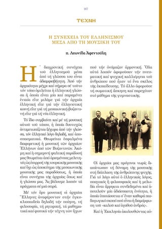 167



                                  τεχνη

                 Η ΣΥΝΕΧΕΙΑ ΤΟΥ ΕΛ ΛΗΝΙΣΜΟΥ
                  ΜΕΣΑ ΑΠΟ ΤΗ ΜΟΥΣΙΚΗ ΤΟΥ

                            π. Λεωνίδα Ἀφεντούλη




H
             ̔ διαχρονική συνέχεια             πού τήν ὀνόμαζαν ἀρμονική. Ὅλα
             τοῦ ἑλληνισμοῦ μέσα               αὐτά λοιπόν ἀφοροῦσαν τήν πνευ-
             ἀπό τή γλῶσσα του εἶναι           ματική καί ψυχική καλλιέργεια τοῦ
             ἀδιαμφισβήτητη. Ἀπό τήν           ἀνθρώπου πού ἦταν τό ἕνα σκέλος
ἀρχαιότητα μέχρι καί σήμερα σέ τοῦτο           τῆς ἐκπαίδευσης. Τό ἄλλο ἀφοροῦσε
τόν τόπο ὁμιλεῖται ἡ ἑλληνική γλώσ-            τή σωματική ἄσκηση καί παρεχόταν
σα ἡ ὁποία εἶναι μία καί παραμένει             στό μάθημα τῆς γυμναστικῆς.
ἑνιαία εἴτε μιλᾶμε γιά τήν ἀρχαία
ἑλληνική εἴτε γιά τήν ἑλληνιστική
κοινή εἴτε γιά τή μεσαιωνική-βυζαντι-
νή εἴτε γιά τή νέα ἑλληνική.
  Τό ἴδιο συμβαίνει καί μέ τή μουσική
αὐτοῦ τοῦ τόπου, ἡ ὁποία δυστυχῶς
ἀντιμετωπίζεται ξέχωρα ἀπό τήν γλώσ-
σα, τόν ἑλληνικό λόγο δηλαδή, καί ἀπο-
σπασματικά. Θεωρεῖται ἐσφαλμένα
διαφορετική ἡ μουσική τῶν ἀρχαίων
Ἑλλήνων ἀπό τῶν Βυζαντινῶν. Ἀκό-
μη καί ἡ σημερινή ψαλτική παράδοσή
μας θεωρεῖται ἀπό ὁρισμένους μελετη-
τές ὡς ἐπιρροή τῆς τουρκικῆς μουσικῆς            Οἱ ἀρχαῖοι μας πρόγονοι νωρίς δι-
καί ὄχι ὡς ἀποκύημα τῆς μεσαιωνικῆς            απίστωσαν τή δύναμη τῆς μουσικῆς
μουσικῆς μας παραδόσεως, ἡ ὁποία               στή διάπλαση τῆς ἀνθρώπινης ψυχῆς.
εἶναι συνέχεια τῆς ἀρχαίας ὅπως καί            Γιά τό λόγο αὐτό ὁ ἑλληνικός λόγος,
ἡ γλώσσα μας. Ἄς βάλουμε λοιπόν τά             ποιητικός ἤ φιλοσοφικός καί ἡ μελω-
πράγματα σέ μιά σειρά.                         δία εἶναι ἄρρηκτα συνδεδεμένα καί ἀ-
  Μέ τόν ὅρο μουσική οἱ ἀρχαῖοι                ποτελοῦν μία ἀδιάσπαστη ἑνότητα, ἡ
Ἕλληνες ἀναφέρονταν στήν ἐγκυ-                 ὁποία ὑποτάσσεται σ᾿ ἕναν καθαρά παι-
κλιοπαιδεία δηλαδή τήν ποίηση, τή              δαγωγικό σκοπό πού εἶναι ἡ διαμόρφω-
φιλοσοφία, τή ρητορική, τά μαθημα-             ση τοῦ «καλοῦ καί ἀγαθοῦ ἀνδρός».
τικά καί φυσικά τήν τέχνη τῶν ἤχων               Καί ἡ Ἐκκλησία ἀκολουθώντας αὐ-
 