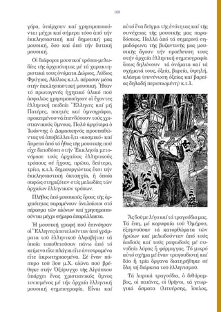 169


γόρα, ὑπάρχουν καί χρησιμοποιού-             αὐτό ἕνα δεῖγμα τῆς ἑνότητας καί τῆς
νται μέχρι καί σήμερα τόσο ἀπό τήν           συνέχειας τῆς μουσικῆς μας παρα-
ἐκκλησιαστική καί δημοτική μας               δόσεως. Πολλά ἀπό τά σημερινά ση-
μουσική, ὅσο καί ἀπό τήν δυτική              μαδόφωνα τῆς βυζαντινῆς μας μου-
μουσική.                                     σικῆς ἄγουν τήν προέλευση τους
  Οἱ διάφοροι μουσικοί τρόποι-μελω-          στήν ἀρχαία ἑλληνική σημειογραφία
δίες τῆς ἀρχαιότητας μέ τά χαρακτη-          ὅπως δηλώνουν τά ὀνόματα καί τά
ριστικά τους ὀνόματα Δώριος, Λύδιος          σχήματά τους, ὀξεία, βαρεία, ὑψηλή,
Φρύγιος, Αἰόλιος κ.τ.λ. πέρασαν μέσα         κλάσμα (συνένωση ὀξείας καί βαρεί-
στήν ἐκκλησιαστική μουσική. Ἦταν             ας δηλαδή περισπωμένη) κ.τ.λ.
τό πρωτογενές ἠχητικό ὑλικό πού
ἀσφαλῶς χρησιμοποίησαν οἱ ἔχοντες
ἑλληνική παιδεία Ἕλληνες καί μή
Πατέρες, ποιητές καί ὑμνογράφοι,
προκειμένου νά ἐπενδύσουν τούς χρι-
στιανικούς ὕμνους. Πολύ ἀργότερα ὁ
Ἰωάννης ὁ Δαμασκηνός προσπαθώ-
ντας νά ἀποβάλλει ὅ,τι «κοσμικό» καί
ἄπρεπο ἀπό τό ἦθος τῆς μουσικῆς πού
εἶχε διεισδύσει στήν Ἐκκλησία μετο-
νόμασε τούς ἀρχαίους ἑλληνικούς
τρόπους σέ ἤχους, πρῶτο, δεύτερο,
τρίτο, κ.τ.λ. δημιουργώντας ἔτσι τήν
ἐκκλησιαστική ὀκταηχία, ἡ ὁποία
σαφῶς στηριζόταν στίς μελωδίες τῶν
ἀρχαίων ἑλληνικῶν τρόπων.
  Πλῆθος ἀπό μουσικούς ὅρους τῆς ἀρ-
χαιότητας παραμένουν ἀναλοίωτοι στό
πέρασμα τῶν αἰώνων καί χρησημοποι-
ούνται μέχρι σήμερα ἀπαράλλακτα.               Ἄς δοῦμε λίγο καί τά τραγούδια μας.
   Ἡ μουσική γραφή πού ἐπινόησαν             Τά ἔπη, μέ κορυφαία τοῦ Ὁμήρου,
οἱ Ἕλληνες ἀποτελούνταν ἀπό γράμ-            ἐξυμνοῦσαν τά κατορθώματα τῶν
ματα τοῦ ἑλληνικοῦ ἀλφαβήτου τά              ἡρώων καί μελωδούνταν ἀπό τούς
ὁποία τοποθετοῦσαν πάνω ἀπό τό               ἀοιδούς καί τούς ραψωδούς μέ συ-
κείμενο εἴτε πλάγια εἴτε ἀνεστραμένα         νοδεία λύρας ἤ φόρμιγγας. Τό μικρό
εἴτε ἀκρωτηριασμένα. Σέ ἕναν πά-             αὐτό σχῆμα μέ ἕναν τραγουδιστή καί
πυρο τοῦ 3ου μ.Χ. αἰώνα πού βρέ-             δύο ἤ τρία ὄργανα διατηρήθηκε σέ
θηκε στήν Ὀξύρυγχο τῆς Αἰγύπτου              ὅλη τή διάρκεια τοῦ ἑλληνισμοῦ.
ὑπάρχει ἕνας χριστιανικός ὕμνος                Τά λυρικά τραγούδια, ὁ διθύραμ-
τονισμένος μέ τήν ἀρχαία ἑλληνική            βος, οἱ παιάνες, οἱ θρῆνοι, τά γεωρ-
μουσική σημειογραφία. Εἶναι καί              γικά ἄσματα (λιτυέρσης, ἴουλος,
 