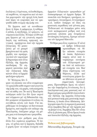 170


ἐπιλήνια), ὁ ὑμέναιος, τά ἐπιθαλάμια,         ἀρχαίων ἑλληνικῶν τραγουδιῶν μέ
τά παρθένια, τά παροίνια καί τά σκό-          ἀποκορύφωμα τό ἀρχαῖο δράμα. Ἡ
λια μαρτυροῦν τήν ψυχή ἑνός λαοῦ              ποικιλία τῶν δισήμων, τρισήμων, τε-
πού ξέρει νά γιορτάζει καί νά τρα-            τρασήμων, ἑπτασήμων, ἐννεασήμων
γουδᾶ κάθε στιγμή τῆς ζωῆς του.               κ.τλ. ποδῶν ὑπάρχει σέ ὅλες τίς
  Τά ὄργανα πού τά συνόδευαν                  μουσικές περιόδους τοῦ γένους μας.
ἦταν ἡ λύρα, ἡ φόρμιγγα, ἡ κιθάρα,            Ἐνδεικτικά νά ἀναφέρω μόνο πώς
ὁ αὐλός, ἡ πανδούρα, τό τρίγωνο, τά           στόν καλαματιανό ρυθμό, πού στή
τύμπανα καί ἄλλα. Ἡ λύρα τό ἐθνικό            μουσική γλώσσα μας ὀνομάζεται
μας ὄργανο μέ τίς γνωστές παραλ-              ἑπτάσημος ἐπίτριτος, ἔχουμε αὐτού-
λαγές της πολίτικη, κρητική, πο-              σιο τόν ὁμηρικό δάκτυλο.
ντιακή προέρχεται ἀπό τήν ἀρχαία                Τό θέμα μας εἶναι τεράστιο. Σ᾿ αὐτό
ἑλληνική. Τό μπου-                                          τό ἄρθρο ἐνδεικτικά
ζούκι μέ τό μακρύ                                            προσπάθησα νά θί-
βραχίονα καί τίς τρεῖς                                       ξω κάποια στοιχεῖα
χορδές του προέρχε-                                          τά ὁποῖα δηλώνουν
ται ἀπό τόν ταμπουρά                                         σαφῶς αὐτό πού ὀ-
ἤ θαμπούρα πού εἶναι                                         νομάζουμε συνέχεια
ἐξέλιξη τῆς ἀρχαίας                                          τοῦ ἑλληνισμοῦ μέ-
πανδούρας. Τό ση-                                            σα ἀπό τά πολιτιστι-
μερινό κανονάκι ἀπό                                          κά στοιχεῖα του. Καί
τήν ἑλληνική λέξη                                            λόγῳ εὐρύτητας τοῦ
κανών εἶναι τό ἀρχαῖο                                        θέματος, ἀλλά καί
ψαλτήριο-τρίγωνο.                                            στενότητας χώρου ἦτ-
  Ὁ Ἕλληνας δέν ἔ-                                           αν ἀδύνατο νά μπῶ σέ
χασε τή γλώσσα του οὔτε σταμάτησε                           σημαντικές λεπτομέ-
νά τραγουδᾶ κάθε σημαντικό γεγονός            ρειες. Προσπάθησα ὅμως νά κλονί-
τῆς ζωῆς του, τίς χαρές, τούς καημούς         σω τήν ἐσφαλμένη ἐντύπωση, ὅτι ἡ
                                              ἐκκλησιαστική μας μουσική καί τό
καί τά πάθη του. Ἄν καί ἡ Ἐκκλησία
                                              δημοτικό μας τραγούδι δέν ἀποτελοῦν
πολέμησε πολύ ὅ,τι δέν ἦταν σεμνό
                                              τήν ἐξέλιξη τῆς ἀρχαίας ἑλληνικῆς
καί σύμφωνο μέ τή διδασκαλία της,
                                              καί μεσαιωνικῆς μας μουσικῆς παρα-
δέν μπόρεσε νά ξεριζώσει ἐντελῶς τίς
                                              δόσεως, ἡ ὁποία εἶναι ἀδιάκοπη. Δέν
συνήθειες αὐτές τοῦ λαοῦ. Γιά πα-
                                              ἰσχυρίστηκα ὅτι ἡ σημερινή μουσική
ράδειγμα νά ἀναφέρω τά διονυσιακά             εἶναι ἀκριβῶς ἴδια μέ τήν ἀρχαία καί
δρώμενα, πού παρόλο τόν πόλεμο τῆς            τή βυζαντινή. Ἀκριβῶς ἴδια δέν εἶναι
Ἐκκλησίας, ἐπέζησαν μέχρι τίς μέ-             οὔτε ἡ γλώσσα μας. Εἶναι ὅμως ἑνιαία
ρες μας στά ἀποκριάτικα τραγούδια.            καί ἀποτελεῖ ἐξέλιξη τῆς ἀρχαίας.
  Τό θέμα τῶν ρυθμῶν μας εἶναι
ἄλλο ἕνα τεράστιο κεφάλαιο. Ὁ λό-
γος, τό μέλος καί ἡ ὄρχηση, δηλαδή            Ἐνδεικτική βιβλιογραφία.
ὁ χορός ἦταν τά κύρια στοιχεῖα τῶν            Ἀθανασιάδης Δημήτρης, Ἱστορία τῆς
 