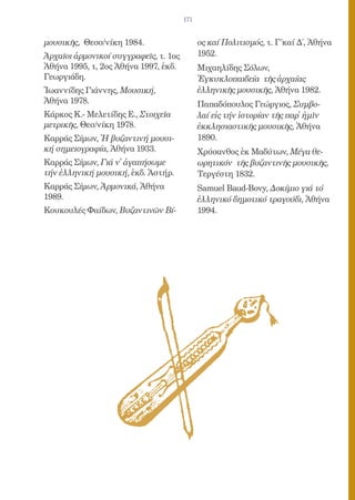 171


μουσικῆς, Θεσσ/νίκη 1984.                    ος καί Πολιτισμός, τ. Γ΄καί Δ΄, Ἀθήνα
Ἀρχαῖοι ἀρμονικοί συγγραφεῖς, τ. 1ος         1952.
Ἀθήνα 1995, τ, 2ος Ἀθήνα 1997, ἐκδ.          Μιχαηλίδης Σόλων,
Γεωργιάδη.                                   Ἐγκυκλοπαιδεία τῆς ἀρχαίας
Ἰωαννίδης Γιάννης, Μουσική,                  ἑλληνικῆς μουσικῆς, Ἀθήνα 1982.
Ἀθήνα 1978.                                  Παπαδόπουλος Γεώργιος, Συμβο-
Κάρκος Κ.- Μελετίδης Ε., Στοιχεῖα            λαί εἰς τήν ἱστορίαν τῆς παρ᾿ ἡμῖν
μετρικῆς, Θεσ/νίκη 1978.                     ἐκκλησιαστικῆς μουσικῆς, Ἀθήνα
Καρράς Σίμων, Ἡ βυζαντινή μουσι-             1890.
κή σημειογραφία, Ἀθήνα 1933.                 Χρύσανθος ἐκ Μαδύτων, Μέγα θε-
Καρράς Σίμων, Γιά ν᾿ ἀγαπήσωμε               ωρητικόν τῆς βυζαντινῆς μουσικῆς,
τήν ἑλληνική μουσική, ἐκδ. Ἀστήρ.            Τεργέστη 1832.
Καρράς Σίμων, Ἁρμονικά, Ἀθήνα                Samuel Baud-Bovy, Δοκίμιο γιά τό
1989.                                        ἑλληνικό δημοτικό τραγούδι, Ἀθήνα
Κουκουλές Φαίδων, Βυζαντινῶν Βί-             1994.
 