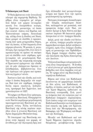 174


Ὁ διάκοσμος τοῦ Ναοῦ                         ἔχει ἀλλοιωθεῖ ἀπό μεταγενέστερα
  Ὁ Ναός βρίσκεται στήν ἀνατολική            κτήρια καί ἔχασε ἔτσι τήν πρώτη
πλευρά τῆς σημερινῆς Βηθλεέμ. Τό             μεγαλοπρεπῆ της πρόσοψη.
αἴθριο εἶναι στρωμένο μέ πέτρα.                Νεότερες ἀνασκαφές ἀποκάλυψαν
Στά δεξιά τοῦ χώρου ἀντικρίζει               τήν ὕπαρξη παλαιότερου δαπέ-
κανείς ἕνα ἐπιπρόσθετο κτίσμα,               δου, καλυμμένου μέ μωσαϊκά, πού
τό Ἀρμένικο μοναστήρι, τό ὁποῖο              προφανῶς ἀνῆκε στόν Ναό, τόν
ἔχει κτιστεῖ ἐπάνω στά θεμέλια τοῦ           ὁποῖον ἤγειρε ἡ Ἁγία Ἑλένη καί βρι-
Ἰουστινιάνειου τοίχους. Ἀνατολικά            σκόταν περίπου 80 ἑκατοστά χαμη-
τῆς αὐλῆς εἶναι ἡ εἴσοδος τοῦ Ναοῦ,          λότερα ἀπό τό νῦν ὑπάρχον δάπεδο.
ὅπου μπορεῖ νά εἰσέλθει ὁ προσκυ-              Δεξιά, μετά τήν εἴσοδο στό δεύτε-
νητής ἀπό τρεῖς μνημειώδεις θύρες,           ρο κλίτος, ὑπάρχει μεγάλο πέτρινο
ἀπό τίς ὁποῖες οἱ δυό ἀκριανές εἶναι         ἀρχαῖο βαπτιστήριο. Δεξιά τοῦ βαπτι-
σήμερα κλειστές. Ἡ μεσαία, ἡ μεγα-           στηρίου, πρός νότο, ὑπάρχει εἴσοδος
λύτερη, ἔχει σμικρυνθεῖ, ἔτσι ὥστε ὁ         πρός τό μοναστήρι τῶν Ὀρθοδόξων.
προσκυνητής νά πρέπει νά σκύψει              Πρός βορρᾶ ὑπάρχει εἴσοδος πρός
γιά νά εἰσέλθει στόν νάρθηκα, πρίν           τήν ἐκκλησία τῆς Ἁγίας Αἰκατερίνης
ἀντικρίσει τόν μεγαλοπρεπῆ Ναό.              τῶν Λατίνων.
Τήν περίοδο τῆς τουρκικῆς κατοχῆς
                                                Τό ἀνατολικό ἄκρο τοῦ μεσαίου κλί-
οἱ Χριστιανοί σμίκρυναν τήν εἴσοδο
                                             τους εἶναι ὑπερυψωμένο. Ἡ ἄνοδος
γιά νά μήν εἰσέρχονται ἔφιπποι οἱ
                                             σ̓ αὐτό γίνεται μέ τρεῖς ἡμικυκλικές
ἀλλόθρησκοι, βεβηλώνοντας ἔτσι
                                             βαθμίδες πού εἶναι ἀκριβῶς στή μέ-
τήν ἱερότητα τοῦ χώρου καί προκα-
                                             ση. Τό τμῆμα αὐτό τῆς Βασιλικῆς ὀ-
λώντας ζημίες σ̓ αὐτόν.
                                             νομάζεται Καθολικό.
  Ἀπέναντι ἀπό τήν εἴσοδο, καί στόν
                                               Βόρεια καί νότια του Καθολικοῦ
τοῖχο ὁ ὁποῖος διαχωρίζει τόν κυρί-
                                             ἐκτείνονται σέ χαμηλότερο ἐπίπεδο
ως Ναό ἀπό τόν νάρθηκα, ὑπάρχει
                                             τά δύο κλίτη τοῦ Καθολικοῦ, οἱ
διπλή πόρτα σκαλιστή, ξυλόγλυ-
                                             ἁψίδες, οἱ ὁποῖες, μαζί μέ τήν ἁψίδα
πτη, προσφορά δυό Ἀρμενίων, πού
                                             τοῦ Ἱεροῦ Βήματος, καθιστοῦν τή
χρονολογεῖται τό 1227.                       Βασιλική σταυροειδῆ. Στίς γωνί-
  Τό σχῆμα τοῦ Ναοῦ εἶναι τρίκογχη,          ες ἀνάμεσα ἀπό τίς πτέρυγες καί τό
πεντάκλιτη Βασιλική. Εἰσερχόμενοι            Καθολικό ὑπάρχουν παρεκκλήσια.
στόν Ναό ἀντικρίζουμε μεγαλοπρεπῆ            Στόν ἐπάνω τοῖχο τῶν πτερύγων τοῦ
πρωτοχριστιανική Βασιλική μέ σα-             Καθολικοῦ διασώζονται ὑπολείμματα
μαρωτή στέγη. Ἄλλη πεντάκλιτη                ἀπό σκηνές τῆς ζωῆς τοῦ Χριστοῦ,
Βασιλική τῆς αὐτῆς περίπου περι-             ὅπως ἀπό τήν Μεταμόρφωση, τήν
όδου εἶναι ἡ γνωστή Βασιλική τοῦ             Βαϊοφόρο, τήν Ψηλάφηση τοῦ Θωμᾶ
Ἁγίου Δημητρίου Θεσσαλονίκης.                καί τήν Ἀνάληψη.
  Τό ἐσωτερικό της Βασιλικῆς σώ-               Μεταξύ τοῦ Καθολικοῦ καί τοῦ
ζεται στήν ἀρχική του μορφή, σέ              Ἱεροῦ Βήματος ὑψώνεται τέμπλο,
ἀντίθεση μέ τήν ἐξωτερική ὄψη πού            θαυμάσιας μεταβυζαντινῆς ξυλο-
 