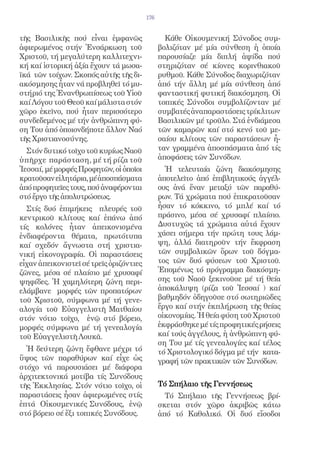 176


τῆς Βασιλικῆς πού εἶναι ἐμφανῶς                  Κάθε Οἰκουμενική Σύνοδος συμ-
ἀφιερωμένος στήν Ἐνσάρκωση τοῦ                 βολιζόταν μέ μία σύνθεση ἡ ὁποία
Χριστοῦ, τή μεγαλύτερη καλλιτεχνι-             παρουσίαζε μία διπλή ἁψίδα πού
κή καί ἱστορική ἀξία ἔχουν τά μωσα-            στηριζόταν σέ κίονες κορινθιακοῦ
ϊκά τῶν τοίχων. Σκοπός αὐτῆς τῆς δι-           ρυθμοῦ. Κάθε Σύνοδος διαχωριζόταν
ακόσμησης ἦταν νά προβληθεῖ τό μυ-             ἀπό τήν ἄλλη μέ μία σύνθεση ἀπό
στήριό της Ἐνανθρωπίσεως τοῦ Υἱοῦ              φανταστική φυτική διακόσμηση. Οἱ
καί Λόγου τοῦ Θεοῦ καί μάλιστα στόν            τοπικές Σύνοδοι συμβολίζονταν μέ
χῶρο ἐκεῖνο, πού ἦταν περισσότερο              συμβατές ἀναπαραστάσεις τρίκλιτων
συνδεδεμένος μέ τήν ἀνθρώπινη φύ-              Βασιλικῶν μέ τροῦλο. Στά ἐνδιάμεσα
ση Του ἀπό ὁποιονδήποτε ἄλλον Ναό              τῶν καμαρῶν καί στό κενό τοῦ με-
τῆς Χριστιανοσύνης.                            σαίου κλίτους τῶν παραστάσεων ἦ-
  Στόν δυτικό τοῖχο τοῦ κυρίως Ναοῦ            ταν γραμμένα ἀποσπάσματα ἀπό τίς
ὑπῆ ρχε παράσταση, μέ τή ρίζα τοῦ              ἀποφάσεις τῶν Συνόδων.
Ἰεσσαί, μέ μορφές Προφητῶν, οἱ ὁποῖοι            Ἡ τελευταία ζώνη διακόσμησης
κρατοῦσαν εἰλητάρια, μέ ἀποσπάσματα            ἀποτελεῖτο ἀπό ἐπιβλητικούς ἀγγέλ-
ἀπό προφητεῖες τους, πού ἀναφέρονται           ους ἀνά ἕναν μεταξύ τῶν παραθύ-
στό ἔργο τῆς ἀπολυτρώσεως.                     ρων. Τά χρώματα πού ἐπικρατοῦσαν
  Στίς δυό ἐπιμήκεις πλευρές τοῦ               ἦσαν τό κόκκινο, τό μπλέ καί τό
κεντρικοῦ κλίτους καί ἐπάνω ἀπό                πράσινο, μέσα σέ χρυσαφί πλαίσιο.
τίς κολόνες ἦταν ἀπεικονισμένα                 Δυστυχῶς τά χρώματα αὐτά ἔχουν
ἐνδιαφέροντα θέματα, πρωτότυπα                 χάσει σήμερα τήν πρώτη τους λάμ-
καί σχεδόν ἄγνωστα στή χριστια-                ψη, ἀλλά διατηροῦν τήν ἔκφραση
νική εἰκονογραφία. Οἱ παραστάσεις              τῶν συμβολικῶν ὅρων τοῦ δόγμα-
εἶχαν ἀπεικονιστεῖ σέ τρεῖς ὁριζόντιες         τος τῶν δυό φύσεων τοῦ Χριστοῦ.
ζῶνες, μέσα σέ πλαίσιο μέ χρυσαφί              Ἑπομένως τό πρόγραμμα διακόσμη-
ψηφίδες. Ἡ χαμηλότερη ζώνη περι-               σης τοῦ Ναοῦ ξεκινοῦσε μέ τή θεία
ελάμβανε μορφές τῶν προπατόρων                 ἀποκάλυψη (ρίζα τοῦ Ἰεσσαί ) καί
τοῦ Χριστοῦ, σύμφωνα μέ τή γενε-               βαθμηδόν ὁδηγοῦσε στό σωτηριῶδες
αλογία τοῦ Εὐαγγελιστῆ Ματθαίου                ἔργο καί στήν ἐκπλήρωση τῆς θείας
στόν νότιο τοῖχο, ἐνῷ στό βόρειο,              οἰκονομίας. Ἡ θεία φύση τοῦ Χριστοῦ
μορφές σύμφωνα μέ τή γενεαλογία                ἐκφράσθηκε μέ τίς προφητικές ρήσεις
τοῦ Εὐαγγελιστῆ Λουκᾶ.                         καί τούς ἀγγέλους, ἡ ἀνθρώπινη φύ-
                                               ση Του μέ τίς γενεαλογίες καί τέλος
  Ἡ δεύτερη ζώνη ἔφθανε μέχρι τό               τό Χριστολογικό δόγμα μέ τήν κατα-
ὕψος τῶν παραθύρων καί εἶχε ὡς                 γραφή τῶν πρακτικῶν τῶν Συνόδων.
στόχο νά παρουσιάσει μέ διάφορα
ἀρχιτεκτονικά μοτίβα τίς Συνόδους
τῆς Ἐκκλησίας. Στόν νότιο τοῖχο, οἱ            Τό Σπήλαιο τῆς Γεννήσεως
παραστάσεις ἦσαν ἀφιερωμένες στίς                Τό Σπήλαιο τῆς Γεννήσεως βρί-
ἑπτά Οἰκουμενικές Συνόδους, ἐνῷ                σκεται στόν χῶρο ἀκριβῶς κάτω
στό βόρειο σέ ἕξι τοπικές Συνόδους.            ἀπό τό Καθολικό. Οἱ δυό εἴσοδοι
 