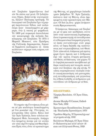 177


τοῦ Σπηλαίου ἐμφανίζονται ἀπό               τῆς Φάτνης, σέ χαμηλότερο ἐπίπεδο
τόν 9ο αἰώνα καί μετά. Οἱ ξυλόγλυ-          τριῶν βαθμίδων. Ἡ Ἁγία Τράπεζα,
πτες θύρες, βυζαντινῆς τεχνοτροπί-          ἀπέναντι ἀπό τή Φάτνη, εἶναι ἀφι-
ας, ἀξίζουν ἰδιαίτερης προσοχῆς. Τό         ερωμένη στήν προσκύνηση τῶν Μά-
ἐσωτερικό τοῦ Σπηλαίου ἔχει τή μορ-         γων. Οἱ δυό ὡς ἄνω χῶροι ἀνήκουν
φή ἀκανόνιστου θόλου, πού παλαι-            στούς Φραγκισκανούς.
ότερα ἦταν ἐπικαλυμμένο μέ μάρ-
                                               Ὁ ἀπέριττος διάκοσμος τοῦ Σπηλαί
μαρο, ἐνῷ ἡ σκεπή μέ ψηφιδωτά.
                                            ου, μέ τό φῶς τῶν κανδηλιῶν, συντε
Τό 1809 μιά πυρκαγιά ἀποτελείωσε
                                            λοῦν στήν κατανυκτική ἀτμόσφαιρα,
τήν καταστροφή τῆς παλαιᾶς δια-
                                            ὥστε ὁ προσκυνητής νά συνειδητοποι
κόσμησης τοῦ Σπηλαίου. Τό 1874 ὁ
                                            εῖ τό θαυμαστό καί ὑπερφυές γεγονός,
Μαρσάλ Μακαονί, τότε Πρόεδρος
                                            τό ὁποῖο συντελέστηκε στόν χῶρο
τῆς Γαλλικῆς Δημοκρατίας, δώρισε
τά δερμάτινα καλύμματα τά ὁποῖα             αὐτό, τό ὕψος δηλαδή τῆς ταπεινώ-
καλύπτουν σήμερα τούς τοίχους τοῦ           σεως καί συγκαταβάσεως τοῦ Θεοῦ.
Σπηλαίου.                                   Στόν τόπο αὐτό, ὁ ἀόρατος γιά πρώτη
                                            φορά ἔγινε ὁρατός καί ὁ ἄνθρωπος
                                            εἶχε τήν πρώτη ἐναργῆ φανέρωση
                                            τοῦ Θεοῦ, σέ διάσταση τοῦ χώρου. Ὁ
                                            ἐν ὑψηλοῖς κατοικῶν κατῆλθε καί- μέ
                                            ἄκρα ταπείνωση καί πτωχεία -κατοί-
                                            κησε στό Σπήλαιο τῆς γῆς αὐτῆς. Ὁ
                                            τόπος συμπαρίσταται σιωπηλά στήν
                                            ἐν σιωπῇ κατανόηση τοῦ μυστηρίου,
                                            στή συνειδητοποίηση τοῦ γεγονότος
                                            ὅτι ὁ Θεός ἐνεδύθη τό ἀνθρώπινο γιά
                                            νά ἐνδύσει τόν ἄνθρωπο μέ τό θεῖο.



                                            ΒΙΒΛΙΟΓΡΑΦΙΑ
                                            Τζαφέρη Βασιλείου, Οἱ Ἅγιοι Τόποι,
                                            1992
                                            Jerome Murphy-Ὁ Connor, Oxford-
  Τό σημεῖο τῆς Γεννήσεως εἶναι μέ-         New York, 1992
σα σέ μία κοιλότητα ἐπικαλυμμένη            Χρυσοστόμου Παπαδόπουλου, Ἱστορία
μέ ἕνα μωσαϊκό τῆς Γέννησης, τε-            τῆς Ἐκκλησίας Ἱεροσολύμων, 1970
χνοτροπίας 12ου αἰώνα. Κάτω ἀπό
                                            Τιμοθέου Θέμελη, Ἡ Ἱερουσαλήμ καί
τήν Ἁγία Τράπεζα, ὅπου τελεῖται κα-
                                            τά μνημεῖα αὐτῆς, 1932
θημερινά Θεία Λειτουργία, ὑπάρχει
ἕνα ἀσημένιο ἀστέρι γιά νά τονίζει          Καλλίστου Μηλιαρᾶ, Οἱ Ἅγιοι Τόποι
τόν τόπο τῆς Γέννησης τοῦ Θεανθρώ-          ἐν Παλαιστίνῃ καί τά ἐπ̓ αὐτῶν δί-
που.Πρός νότο, εἶναι τό προσκύνημα          καια τοῦ ἑλληνικοῦ ἔθνους, 1928
 