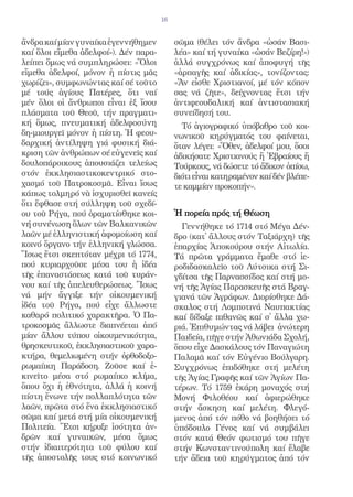 16


ἄνδρα καί μίαν γυναίκα ἐγεννήθημεν          σῶμα (θέλει τόν ἄνδρα «ὡσάν Βασι-
καί ὅλοι εἴμεθα ἀδελφοί»). Δέν παρα-        λέα» καί τή γυναίκα «ὡσάν Βεζίρη!»)
λείπει ὅμως νά συμπληρώσει: «Ὅλοι           ἀλλά συγχρόνως καί ἀποφυγή τῆς
εἴμεθα ἀδελφοί, μόνον ἡ πίστις μᾶς          «ἁρπαγῆς καί ἀδικίας», τονίζοντας:
χωρίζει», συμφωνώντας καί σέ τοῦτο          «Ἄν εἶσθε Χριστιανοί, μέ τόν κόπον
μέ τούς ἁγίους Πατέρες, ὅτι ναί             σας νά ζῆτε», δείχνοντας ἔτσι τήν
μέν ὅλοι οἱ ἄνθρωποι εἶναι ἐξ ἴσου          ἀντιφεουδαλική καί ἀντιστασιακή
πλάσματα τοῦ Θεοῦ, τήν πραγματι-            συνείδησή του.
κή ὅμως, πνευματική ἀδελφοσύνη                Τό ἁγιογραφικό ὑπόβαθρο τοῦ κοι-
δη-μιουργεῖ μόνον ἡ πίστη. Ἡ φεου-          νωνικοῦ κηρύγματός του φαίνεται,
δαρχική ἀντίληψη γιά φυσική διά-            ὅταν λέγει: «Ὅθεν, ἀδελφοί μου, ὅσοι
κριση τῶν ἀνθρώπων σέ εὐγενεῖς καί          ἀδικήσατε Χριστιανούς ἤ Ἑβραίους ἤ
δουλοπάροικους ἀπουσιάζει τελείως           Τούρκους, νά δώσετε τό ἄδικον ὀπίσω,
στόν ἐκκλησιαστικοκεντρικό στο-             διότι εἶναι κατηραμένον καί δέν βλέπε-
χασμό τοῦ Πατροκοσμᾶ. Εἶναι ἴσως            τε καμμίαν προκοπήν».
κάπως τολμηρό νὰ ἰσχυρισθεῖ κανείς
ὅτι ἔφθασε στή σύλληψη τοῦ σχεδί-
ου τοῦ Ρήγα, πού ὁραματίσθηκε κοι-          Ἡ πορεία πρός τή Θέωση
νή συνένωση ὅλων τῶν Βαλκανικῶν               Γεννήθηκε τό 1714 στό Μέγα Δέν-
λαῶν μέ ἑλληνιστική ἀφομοίωση καί           δρο (κατ᾿ ἄλλους στόν Ταξιάρχη) τῆς
κοινό ὄργανο τήν ἑλληνική γλώσσα.           ἐπαρχίας Ἀποκούρου στήν Αἰτωλία.
Ἴσως ἔτσι σκεπτόταν μέχρι τό 1774,          Τά πρῶτα γράμματα ἔμαθε στό ἱε-
πού κυριαρχοῦσε μέσα του ἡ ἰδέα             ροδιδασκαλεῖο τοῦ Λύτσικα στή Σι-
τῆς ἐπαναστάσεως κατά τοῦ τυράν-            γδίτσα τῆς Παρνασσίδος καί στή μο-
νου καί τῆς ἀπελευθερώσεως. Ἴσως            νή τῆς Ἁγίας Παρασκευῆς στά Βραγ-
νά μήν ἄγγιξε τήν οἰκουμενική               γιανά τῶν Ἀγράφων. Διορίσθηκε Δά-
ἰδέα τοῦ Ρήγα, πού εἶχε ἄλλωστε             σκαλος στή Λομποτινά Ναυπακτίας
καθαρό πολιτικό χαρακτῆρα. Ὁ Πα-            καί δίδαξε πιθανῶς καί σ᾿ ἄλλα χω-
τροκοσμᾶς ἄλλωστε διαπνέεται ἀπό            ριά. Ἐπιθυμώντας νά λάβει ἀνώτερη
μίαν ἄλλου τύπου οἰκουμενικότητα,           Παιδεία, πῆγε στήν Ἀθωνιάδα Σχολή,
θρησκευτικοῦ, ἐκκλησιαστικοῦ χαρα-          ὅπου εἶχε Δασκάλους τόν Παναγιώτη
κτήρα, θεμελιωμένη στήν ὀρθοδοξο-           Παλαμᾶ καί τόν Εὐγένιο Βούλγαρη.
ρωμαίικη Παράδοση. Ζοῦσε καί ἐ-             Συγχρόνως ἐπιδόθηκε στή μελέτη
κινεῖτο μέσα στό ρωμαίικο κλίμα,            τῆς Ἁγίας Γραφῆς καί τῶν Ἁγίων Πα-
ὅπου ὄχι ἡ ἐθνότητα, ἀλλά ἡ κοινή           τέρων. Τό 1759 ἐκάρη μοναχός στή
πίστη ἕνωνε τήν πολλαπλότητα τῶν            Μονή Φιλοθέου καί ἀφιερώθηκε
λαῶν, πρῶτα στό ἕνα ἐκκλησιαστικό           στήν ἄσκηση καί μελέτη. Φλεγό-
σῶμα καί μετά στή μία οἰκουμενική           μενος ἀπό τόν πόθο νά βοηθήσει τό
Πολιτεία. Ἔτσι κήρυξε ἰσότητα ἀν-           ὑπόδουλο Γένος καί νά συμβάλει
δρῶν καί γυναικῶν, μέσα ὅμως                στόν κατά Θεόν φωτισμό του πῆγε
στήν ἰδιαιτερότητα τοῦ φύλου καί            στήν Κωνσταντινούπολη καί ἔλαβε
τῆς ἀποστολῆς τους στό κοινωνικό            τήν ἄδεια τοῦ κηρύγματος ἀπό τόν
 