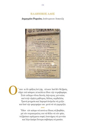 178




                 ΕΛ ΛΗΝΙΚΟΣ Λ ΑΟΣ

        Δημητρίου Ρωμαίου, ἀπόστρατου Λοκατζῆ




O   ῞ που κι ἄν ψάξεις ἐπί γῆς, τέτοιον λαό δέν θά βρεῖς,
    νἄχει τοῦ κόσμου τά καλά κι ὅλου τήν στραβομάρα.
       Στόν πόλεμο νἆναι δεινός, ἀήττητος, γενναῖος
        καί στήν εἰρήνη ρᾴθυμος, δόλιος, κερδαλέος.
        Τρανά μνημεῖα καί λαμπρά ἀνέμελα νά χτίζει
      καί ἀπό τήν φαγωμάρα του μετά νά τά γκρεμίζει.

      Ὅλον τόν κόσμο νά πονᾶ κι ὅλους νά βοηθάει,
      μά τόν συμπατριώτη του νά θέλει νά τόν φάει,
     νά βρίσκει πράγματα σοφά, ἐπιστῆμες νά γεννάει
        καί λίγο ἀκόμα ὕστερα σαβοῦρες νά μασάει.
 