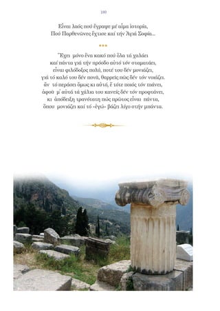 180


      Εἶναι λαός πού ἔγραψε μέ αἷμα ἱστορία,
    Πού Παρθενῶνες ἔχτισε καί τήν Ἁγιά Σοφία...



        Ἔχει μόνο ἕνα κακό πού ὅλα τά χαλάει
    καί πάντα γιά τήν πρόοδο αὐτό τόν σταματάει,
     εἶναι φιλόδοξος πολύ, ποτέ του δέν μονιάζει,
γιά τό καλό του δέν πονᾶ, θαρρεῖς πῶς δέν τόν νοιάζει.
 ἄν τό περάσει ὅμως κι αὐτό, ἔ τότε ποιός τόν πιάνει,
ἀφοῦ μ̓ αὐτά τά χάλια του κανείς δέν τόν προφτάνει,
  κι ἀπόδειξη τρανότατη πώς πρῶτος εἶναι πάντα,
 ὅπου μονιάζει καί τό «ἐγώ» βάζει λίγο στήν μπάντα.
 