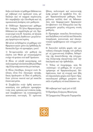 182


δοξα στά ὁποῖα τό μάθημα διδάσκεται            ἤθους, πολιτισμοῦ καί κοινωνικῆς
μέ σεβασμό στό πρόσωπό τους, μέ                ζωῆς μπορεῖ νά προβάλει ἕνα «ξε-
διάλογο καί σέ καμμιά περίπτωση                ρό» θρησκειολογικό μάθημα, ὅταν
δέν παραβιάζει τήν ἐλευθερία καί τίς           μάλιστα πολλές ἀπό τίς διδασκα-
προσωπικές ἀπόψεις τῶν μαθητῶν.                λίες τῶν διαφορετικῶν θρησκειῶν
4) Οὐδέτερο θρησκευτικό μάθημα                 ἀντιβαίνουν στό Εὐαγγέλιο καί δη-
δέν ὑπάρχει. Τά ξένα Θρησκεύματα               μιουργοῦν μεγάλη σύγχυση στούς
διδάσκονται παράλληλα μέ τόν Χρι-              μαθητές;
στιανισμό στή Β΄ Λυκείου, σέ ἡλικία            5) Προσφέρει ποικίλες δυνατότητες
πού οἱ μαθητές διαθέτουν μεγαλύτε-             καί διεξόδους στά πολλά καί δύσκολα
ρη ὡριμότητα καί κρίση.                        ὑπαρξιακά, κοινωνικά, καί οἰκογε-
                                               νειακά προβλήματα τῶν σύγχρονων
Μέ αὐτά τά δεδομένα τό μάθημα τῶν
                                               νέων.
Θρησκευτικῶν μόνο ὡς ὀρθόδοξη δι-
δασκαλία ἔχει νά προσφέρει, γιατί:             6) Ἀποτελεῖ πολλές φορές τήν μο-
                                               ναδική εὐκαιρία ἐπαφῆς τοῦ μαθητῆ
1) Ἀντιμετωπίζει τόν μαθητή ὡς
                                               μέ τή χριστιανική ἀλήθεια, δεδομέ-
εἰκόνα τοῦ Θεοῦ μέ συγκεκριμένο
                                               νης τῆς ἀποσύνδεσης τῆς σύγχρο-
στόχο νά φτάσει στό καθ̓ ὁμοίωσιν.
                                               νης ἑλληνικῆς οἰκογένειας ἀπό τήν
2) Εἶναι τό κλειδί κατανόησης τοῦ              ἐκκλησία καί τήν ὀρθοδοξία.
πολιτισμοῦ μέ τά πλούσια ἤθη καί ἔθιμα
                                               7) Τέλος τό ἐπιχείρημα, πώς θά
τῆς ἑλληνικῆς κοινωνίας γενικότερα.
                                               «σώσουμε» τό μάθημα, ἄν τό μετα-
3) Εἶναι ἐλεύθερο, ἀνοιχτό στόν δι-            τρέψουμε σέ θρησκειολογικό, δέν
άλογο, εἶναι ἕνα «ἄγγιγμα» ψυχῆς,              ὑφίσταται, ἀπό τή στιγμή πού ἤδη
ὅπως ὁμολογοῦν οἱ ἴδιοι οἱ μαθητές,            σέ εὐρωπαϊκές χῶρες πού ἔχουν θρη-
ὅταν γίνεται σωστά καί μέ ποικίλα              σκειολογικό μάθημα μποροῦν καί
ἐποπτικά μέσα.                                 πάλι οἱ μαθητές νά ἀπαλλάσσονται.
4) Συμβάλλει στήν ὀρθή κοινωνι-
κοποίηση τῶν μαθητῶν προσφέρο-                 Μέ σεβασμό καί τιμή γιά τό ΔΣ
ντάς τους τρόπους καί στάσεις ζωῆς,
πού ὑπερβαίνουν τίς τυποποιημένες              Ὁ Πρόεδρος Στέργιος Μπούγιας
κοινωνικές συνταγές. Τί πρότυπα                Ἡ Γραμματέας Ὀλυμπία Γκρεμούλα
 
