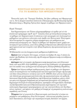 183


          Eπιστολh ΚοσμHτορα ΜιχαHλ ΤρIτου
           γιA τO μaθημα τΩν ΘρησκευτικΩν


  Ἐπιστολή πρός τήν Ὑπουργό Παιδείας, διά βίου μάθησης καί Θρησκευμά-
των κ. Ἄννα Διαμαντοπούλου ἀπέστειλε ὁ Κοσμήτορας τῆς Θεολογικῆς Σχολῆς
Θεσσαλονίκης κ. Μιχάλης Τρίτος ὅσον ἀφορᾶ τό μάθημα τῶν Θρησκευτικῶν.


Κυρία Ὑπουργέ,
  Ἀπό δημοσιεύματα τοῦ Τύπου πληροφορηθήκαμε τό σχέδιο γιά τό νέο
ἀναλυτικό πρόγραμμα τῆς Β΄ καί Γ΄ Λυκείου, ὅπου μέ λύπη διαπιστώσαμε ὅτι
τό μάθημα τῶν θρησκευτικῶν ἐντάσσεται στήν κατηγορία τῶν ἐπιλεγομένων
μαθημάτων και μάλιστα τελευταῖο στήν ὁμάδα τῶν Κοινωνικῶν Ἐπιστημῶν.
Αὐτό ἐκτιμοῦμε ὅτι σημαίνει πλήρη περιφρόνηση τοῦ μαθήματος καί
οὐσιαστική κατάργησή του. Ὅμως τό μάθημα τῶν θρησκευτικῶν χρήζει κα-
λυτέρας ἀντιμετωπίσεως, γιατί εἶναι μάθημα ἀνθρωπιστικό, ἠθοπλαστικό καί
φρονηματιστικό καί στοχεύει στήν ἠθική θωράκιση τῆς προσωπικότητας τοῦ
μαθητῆ.
Ἡ διδασκαλία του ὡς ὑποχρεωτικοῦ μαθήματος ἐπιβάλλεται:
  Πρῶτον ἀπό τό ἰσχῦον Σύνταγμα, τό ὁποῖο στό ἄρθρο 16, παρ. 2 τάσσει ὡς
σκοπό τῆς Παιδείας τήν ἀνάπτυξη τῆς ἐθνικῆς καί θρησκευτικῆς συνειδήσεως
τῶν μαθητῶν.
  Δεύτερον ἀπό τό στοιχεῖο τῆς θρησκευτικῆς ὁμοιογένειας τοῦ ἑλληνικοῦ
λαοῦ, πού κατά 95% εἶναι ὀρθόδοξοι χριστιανοί καί ἐπιθυμοῦν νά προσφέρουν
καί στά παιδιά τους τή διαχρονικά καταξιωμένη Ἑλληνορθόδοξη Παράδοση.
  Τρίτον ἀπό λόγους καθαρά παιδαγωγικούς, ἀφοῦ τό μάθημα τῶν θρησκευ-
τικών ἀνταποκρίνεται στό παιδαγωγικό καί ἐπιστημονικό αἴτημα τῆς ἀγωγῆς
τοῦ ὅλου (ὅπως ἄλλωστε τονίζεται καί στό Ν. 1566/85, ὅπου γίνεται λόγος γιά
τήν ὁλόπλευρη ψυχοσωματική ἀνάπτυξη τῆς προσωπικότητας τοῦ μαθητῆ),
ἱκανοποιεῖ θεμελιώδεις προδιαθέσεις τῆς ἀνθρωπίνης ὑπάρξεως, ρίχνει πλού-
σιο φῶς στά αἰχμηρά ὑπαρξιακά καί μεταφυσικά ἐρωτήματα τῶν μαθητῶν,
δημιουργεῖ ἀνώτερα ὀντολογικά βιώματα, προσφέρει σύστημα ἀξιῶν, ἐξαλείφει
τίς ἐξανδραποδιστικές καί ἀνθρωποποιητικές παρενέργειες τοῦ τεχνικοῦ
πολιτισμοῦ, δημιουργεῖ προγεφυρώματα γιά την επανασύνδεση τῶν διανθρω-
πίνων σχέσεων καί φέρνει τόν μαθητή σέ ἐπαφή μέ τή μακραίωνη πολιτιστική
παράδοση τοῦ Γένους.
  Τέταρτον ἀπό τό γεγονός ὅτι ὁ Χριστιανισμός, πού ἀποτελεῖ τό κύριο πε-
ριεχόμενο τοῦ μαθήματος, εἶναι ἕνα ἱστορικό - πολιτιστικό μέγεθος γιγαντι-
αίων διαστάσεων, πού ἔταμε τήν παγκόσμια ἱστορία, διέπλασε τόν ἀρχαῖο,
 