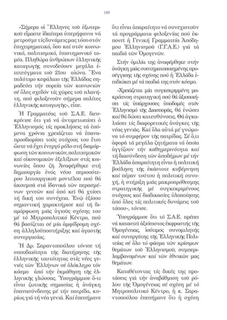 186


  «Σήμερα οἱ Ἕλληνες τοῦ ἐξωτερι-            ὅτι εἶναι ἀπαραίτητο νά συνεχιστοῦν
κοῦ εἴμαστε ἰδιαίτερα ὑπερήφανοι νά          τά προγράμματα φιλοξενίας πού ἐκ-
μετροῦμε τίς δυνάμεις μας τόσο στόν          πονεῖ ἡ Γενική Γραμματεία Ἀπόδη-
ἐπιχειρηματικό, ὅσο καί στόν κοινω-          μου Ἑλληνισμοῦ (Γ.Γ.Α.Ε.) γιά τά
νικό, πολιτισμικό, ἐπιστημονικό το-          παιδιά τῶν Ὁμογενῶν.
μέα. Πληθώρα ἀνθρώπων ἑλληνικῆς                Στήν ὁμιλία της ἀναφέρθηκε στήν
καταγωγῆς συνοδεύουν μεγάλα ἐ-               ἀνάγκη μιᾶς συστηματοποιημένης προ-
πιτεύγματα τοῦ 21ου αἰώνα. Ἕνα               σέγγισης τῆς σχέσης πού ἡ Ἑλλάδα ἐ-
πολύτιμο κεφάλαιο τῆς Ἑλλάδας ση-            πιδιώκει μέ τά παιδιά της στόν κόσμο.
μαδεύει τήν πορεία τῶν κοινωνιῶν
σέ ὅλες σχεδόν τίς χῶρες τοῦ πλανή-            «Χρειάζεται μία συγκεκριμμένη μα-
τη, πού φιλοξενοῦν σήμερα πολίτες            κρόπνοη στρατηγική πού θά ἀξιοποιή-
ἑλληνικῆς καταγωγῆς», εἶπε.                  σει τίς ὑπάρχουσες ὑποδομές στόν
                                             Ἑλληνισμό τῆς Διασπορᾶς, θά ἑνώσει
  Ἡ Γραμματέας τοῦ Σ.Α.Ε. διευ-
                                             καί θά δώσει κατευθύνσεις. Θά ἀγκα-
κρίνισε ὅτι γιά νά ἀντιμετωπίσει ὁ
                                             λιάσει τίς διαφορετικές ἀνάγκες τῆς
Ἑλληνισμός τίς προκλήσεις τά ἑπό-
                                             νέας γενιᾶς. Καί ὅλα αὐτά μέ γνώμο-
μενα χρόνια χρειάζεται νά ἐπανα-
                                             να τό συμφέρον τῆς πατρίδας. Σέ ὅ,τι
προσδιορίσει τούς στόχους του ἔτσι
                                             ἀφορᾶ τά μεγάλα ζητήματα τά ὁποῖα
ὥστε νά ἔχει ἐνεργό ρόλο στή διαμόρ-
                                             ἀγγίζουν τήν καθημερινότητα καί
φωση τῶν κοινωνικῶν, πολιτισμικῶν
                                             τή διασύνδεση τῶν ἀποδήμων μέ τήν
καί οἰκονομικῶν ἐξελίξεων στίς κοι-
                                             Ἑλλάδα ἀπαραίτητη εἶναι ἡ πολιτική
νωνίες ὅπου ζῆ. Ἀναφέρθηκε στή
                                             βούληση τῆς ἑκάστοτε κυβέρνηση
δημιουργία ἑνός νέου περισσότε-
                                             καί πέραν τούτου ἡ πολιτική συνο-
ρου λειτουργικοῦ μοντέλου πού θά
                                             χή, ἡ στήριξη μιᾶς μακροπρόθεσμης
ἀκουμπᾶ στά ἰδανικά τῶν περασμέ-
                                             στρατηγικῆς μέ συγκεκριμένους
νων γενεῶν καί ἀπό κεῖ θά χτίσει
                                             στόχους καί διαδικασίες ὑλοποίησης
τή δική του συνέχεια. Ἐνῷ ἐξίσου
                                             ἀπό ὅλες τίς πολιτικές δυνάμεις τοῦ
σημαντική χαρακτήρισε καί τή δι-
                                             τόπου», τόνισε.
αμόρφωση μιᾶς ὑγιοῦς σχέσης του
μέ τό Μητροπολιτικό Κέντρο, πού                Ὑπογράμμισε ὅτι τό Σ.Α.Ε. πρέπει
θά βασίζεται σέ μία ἀμφίδρομη σχέ-           νά καταστεῖ ἀξιόπιστος ἐκφραστής τῆς
ση ἀλληλοϋποστήριξης καί ἀγαστῆς             Ὁμογένειας, ἰσότιμος συνομιλητής
συνεργασίας.                                 καί συνεργάτης τῆς Ἑλληνικῆς Πολι-
  Ἡ Δρ. Σαραντοπούλου τόνισε τή              τείας σέ ὅλο τό φάσμα τῶν κρίσιμων
σπουδαιότητα τῆς διατήρησης τῆς              θεμάτων τοῦ Ἑλληνισμοῦ, συμπερι-
ἑλληνικῆς ταυτότητας στίς νέες γε-           λαμβανομένων καί τῶν ἐθνικῶν μας
νιές τῶν Ἑλλήνων σέ ὁλόκληρο τόν             θεμάτων.
κόσμο ἀπό τήν ἐκμάθηση τῆς ἑλ-                 Καταθέτοντας τίς δικές της προ-
ληνικῆς γλώσσας. Ὑπογράμμισε ὅ-τι            τάσεις γιά τήν ἀναβάθμιση τοῦ ρό-
εἶναι ζωτικῆς σημασίας ἡ ἀνάγκη              λου τῆς Ὁμογένειας σέ σχέση μέ τό
ἐπανασύνδεσης μέ τήν πατρίδα, κυ-            Μητροπολιτικό Κέντρο, ἡ κ. Σαρα-
ρίως γιά τή νέα γενιά. Καί ἐπεσήμανε         ντοπούλου ἐπεσήμανε ὅτι ἡ σχέση
 