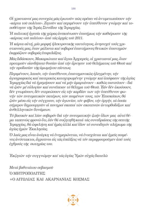 188


Οἱ χριστιανοί μας συνεχῶς μᾶς ἐρωτοῦν πῶς πρέπει νά ἀντιμετωπίσουν τήν
«κάρτα τοῦ πολίτου». Ζητοῦν καί περιμένουν τήν ὑπεύθυνον γνώμην καί το-
ποθέτησιν τῆς Ἱερᾶς Συνόδου τῆς Ἱεραρχίας.
Ἡ πολιτική ἡγεσία τῆς χώρας ἀνεκοίνωσεν ἐπισήμως τήν καθιέρωσιν τῆς
«κάρτας τοῦ πολίτου» ἀπό τάς ἀρχάς τοῦ 2011.
Ἡ κάρτα αὐτή, μία μορφή ἠλεκτρονικῆς ταυτότητος, ἀνησυχεῖ τούς χρι-
στιανούς μας, ὅταν μάλιστα καί σοβαροί ἐπιστήμονες θετικῶν ἐπιστημῶν
ἐκφράζουν σοβαράς ἐπιφυλάξεις.
Μᾶς διδάσκουν, Μακαριώτατε καί ἅγιοι Ἀρχιερεῖς, οἱ χριστιανοί μας, ὅταν
προτιμοῦν οἱανδήποτε θυσίαν ἀπό τήν ἄρνησιν τοῦ θελήματος τοῦ Θεοῦ καί
τήν προδοσίαν τῆς ἀμωμήτου πίστεως.
Περιμένουν, λοιπόν, τήν ὑπεύθυνον, ἐπιστημονικῶς ἠλεγμένην, τήν
ἁγιογραφικῶς καί πατερικῶς κατοχυρωμένην γνώμην καί ἀπόφασιν τῆς ἁγίας
Ἱεραρχίας διά νά ἠρεμήσουν καί νά μήν ἁμαρτάνουν - καθώς πιστεύουν - διά
νά ζοῦν μέ εὐλογίαν καί συνέπειαν τό θέλημα τοῦ Θεοῦ. Ἐάν δέν ἀκούσουν,
δέν γνωρίσουν, δέν στερεώσουν εἰς τήν καρδίαν των τήν ὑπεύθυνον φω-
νήν τῶν πνευματικῶν πατέρων, τῶν ποιμένων τους, τῶν Ἐπισκόπων, θά
ζοῦν μέσα εἰς τήν σύγχυσιν, τήν ἀγωνίαν, τόν φόβον, τήν ὀργήν, τά ὁποῖα
σήμερον δημιουργοῦν οἱ πονηροί σκοποί τῶν σκοτεινῶν ἀντορθοδόξων καί
ἀνθελληνικῶν δυνάμεων.
Τό βασικόν καί λίαν σοβαρόν διά τήν πνευματικήν ζωήν ὅλων μας αὐτό θέ-
μα ταπεινῶς φρονῶ ὅτι, ἐάν θά συζητηθῆ κατά τάς συνεδριάσεις τῆς σεπτῆς
Ἱεραρχίας, θά ὠφελήση καί ἡμᾶς ἀλλά καί ὅλον τό συνειδητόν πλήρωμα τῆς
ἁγίας ἡμῶν Ἐκκλησίας.
Ὁ λαός μας εἶναι ἀνάγκη νά ἐνημερώνεται, νά ἐνισχύεται καί ἡμεῖς ποιμέ-
νες ἀνύστακτοι, ἄγρυπνοι εἰς τάς ἐπάλξεις νά τόν περιφρουροῦμεν ἀπό τούς
ἐχθρούς τῆς σωτηρίας του.


Ἐκζητῶν τήν συγγνώμην καί τάς ἁγίας Ὑμῶν εὐχάς διατελῶ


Μετά βαθυτάτου σεβασμοῦ
Ὁ ΜΗΤΡΟΠΟΛΙΤΗΣ
+Ο ΑΙΤΩΛΙΑΣ ΚΑΙ ΑΚΑΡΝΑΝΙΑΣ ΚΟΣΜΑΣ
 