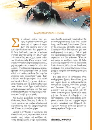 189




                         Κ ΑΘΗΜΕΡΙΝΟΙ ΗΡΩΕΣ




Σ
            έ κάποια στάση στό με-               τους ζωή δημιουργοῦνται ἀπό τόν δι-
            τρό, συζητοῦν δυό νέοι, μέ           κό τους τρόπο ζωῆς. Ἀπό ἕναν τρόπο
            ἀφορμή τό τραγικό συμ-               ζωῆς πού δέν τούς ἐπιτρέπει νά ξέρουν
            βάν τῆς πτώσης τοῦ F-16              ἄν θά γυρίσουν τό βράδυ σπίτι τους.
καί τήν ἀπώλεια τῶν δυό χειριστῶν.               Ξεκίνησαν ὅλοι ἕνα πρωινό γιά τήν
Ὁ ἕνας ἀπό τούς νεαρούς σέ κάποια                καθημερινή τους μάχη. Γιά τή μά-
στιγμή γυρνάει πρός τόν ἄλλον καί                χη τῆς ὑπεράσπισης τῶν ἑλληνικῶν
λέει: «τί τά θές, καλοί, χρυσοί οἱ πιλό-         οὐρανῶν καί δέν γύρισαν. Ἔπεσαν
τοι ἀλλά κορόιδα. Γιατί τρέχουν καί              κάνοντας τό καθῆκον τους. Ἡ λέξη
σκοτώνονται χωρίς νά πληρώνονται,                κορόιδα μπορεῖ νά γίνεται ἀποδεκτή
μήπως πρόκειται καί ποτέ νά γίνει πό-            ἀπό κάποιους, δέν γίνεται ἀποδεκτή
λεμος;» Ὁ καθημερινός μίζερος ἀστός,             ἀπό ἐμᾶς, ὅσο καί ἄν βλέπουμε γύρω
ἔβγαλε τό συμπέρασμά του, μέ βάση                μας μία πατρίδα πού καθημερινά μᾶς
αὐτά πού σκέφτεται ἴσως ἕνα μεγάλο               πληγώνει.
ποσοστό τῶν συμπολιτῶν μας. Καί                    Γιά μᾶς αὐτοί οἱ ἄνθρωποι εἶναι
κάθομαι καί ἀναρωτιέμαι: τόσο πολύ               καθημερινοί ἥρωες. Ζοῦν ἕναν ἡρω-
πιά αὐτός ὁ λαός ἔχει χάσει τίς ὅποιες           ικό τρόπο ζωῆς, ἡ καθημερινότητά
εὐαισθησίες καί τά ἀντανακλαστικά                τους εἶναι ὄμορφη, δέν εἶναι μίζερη
του; Τόσο πολύ ἔχει ὑποδουλωθεῖ                  καί ἀνούσια. Εἶναι τυχεροί, γιατί
σέ μία πραγματικότητα πού δέν τοῦ                μποροῦν καί κάνουν αὐτό πού θέ-
ἀφήνει περιθώρια γιά περαιτέρω σκέ-              λουν, εἶναι τυχεροί, ἀφοῦ κάθε στιγ-
ψεις καί προβληματισμούς;                        μή εἶναι ἕτοιμοι νά πολεμήσουν γιά
  Οἱ πιλότοι μας εἶναι συνηθισμένοι              τήν πατρίδα. Ὅσοι ἀπό αὐτούς φεύ-
ἄνθρωποι, ὅπως ὅλοι μας. Ἁπλά τό ὄ-              γουν, εἶναι ἀκόμα πιό τυχεροί ,ἀφοῦ
νειρό τους ἦταν νά πετᾶνε μέ πολεμικό            πετᾶνε γιά πάντα στόν Οὐρανό τῶν
ἀεροσκάφος καί νά ὑπερασπίζονται                 Ἡρώων. Ἀπό κεῖ πού ὅλα φαίνονται
τόν ἐθνικό μας ἐναέριο χῶρο.                     τόσο μικρά καί ἀσήμαντα...
  Αὐτοί οἱ ἄνθρωποι στεροῦνται τίς
οἰκογένειές τους, τίς γυναῖκες καί τά
παιδιά τους, λόγῳ τοῦ καθήκοντός
τους. Προβλήματα στήν προσωπική                  elkosmos, 10-9-2010
 