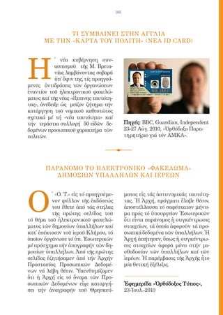 195




              Τi συμβαινει στhν aγγλiα
       μe τhν «Κ aρτα τοy Πολiτη» (νeα ID Card)




Η
            ̔ νέα κυβέρνηση συν-
            ασπισμοῦ τῆς Μ. Βρετα-
            νίας λαμβάνοντας σοβαρά
            ὑπ΄ ὄψιν της, τίς προηγού-
μενες ἀντιδράσεις τῶν ὀργανώσεων
ἐναντίον τοῦ ἠλεκτρονικοῦ φακελώ-
ματος καί τῆς νέας «ἔξυπνης ταυτότη-
τας», ἀνέδειξε ὡς μεῖζον ζήτημα τήν
κατάργηση τοῦ νομικοῦ καθεστῶτος
σχετικά μέ τή «νέα ταυτότητα» καί
τήν τεράστια συλλογή 50 εἰδῶν δε-              Πηγές: BBC, Guardian, Independent
δομένων προσωπικοῦ χαρακτήρα τῶν               23-27 Αὐγ. 2010, «Ὀρθόδοξο Παρα-
πολιτῶν.                                       τηρητήριο γιά τόν ΑΜΚΑ».




        ΠΑΡΑΝΟΜΟ ΤΟ ΗΛΕΚΤΡΟΝΙΚΟ «ΦΑΚΕΛΩΜΑ»
           ΔΗΜΟΣΙΩΝ ΥΠΑ Λ ΛΗΛΩΝ Κ ΑΙ ΙΕΡΕΩΝ




Ο
          ̔ «Ο. Τ.» εἰς τό προηγούμε-          ματος εἰς τάς ἀστυνομικάς ταυτότη-
          νον φύλλον τῆς ἐκδόσεώς              τας. Ἡ Ἀρχή, πράγματι ἔλαβε θέσιν,
          του ἔθετε ἀπό τάς στήλας             ἀποστέλλουσα τό σαφέστατον μήνυ-
          τῆς πρώτης σελίδος τοῦ               μα πρός τό ὑπουργεῖον Ἐσωτερικῶν
τό θέμα τοῦ ἠλεκτρονικοῦ φακελώ-               ὅτι εἶναι παράνομος ἡ συγκέντρωσις
ματος τῶν δημοσίων ὑπαλλήλων καί               στοιχείων, τά ὁποία ἀφοροῦν τά προ-
κατ̓ ἐπέκτασιν τοῦ ἱεροῦ Κλήρου, τό            σωπικά δεδομένα τῶν ὑπαλλήλων. Ἡ
ὁποῖον ὀργάνωσε τό ὑπ. Ἐσωτερικῶν              Ἀρχή ἀπήτησεν, ὅπως ἡ συγκέντρω-
μέ πρόσχημα τήν ἀπογραφήν τῶν δη-              σις στοιχείων ἀφορᾶ μόνο στήν μι-
μοσίων ὑπαλλήλων. Ἀπό τῆς πρώτης               σθοδοσίαν τῶν ὑπαλλήλων καί τῶν
σελίδος ἐζητήσαμεν ἀπό τήν Ἀρχήν               ἱερέων. Ἡ παρέμβασις τῆς Ἀρχῆς ἦτο
Προστασίας Προσωπικῶν Δεδομέ-                  μία θετική ἐξέλιξις.
νων νά λάβη θέσιν. Ὑπενθυμίζομεν
ὅτι ἡ Ἀρχή εἰς τό ὄνομα τῶν Προ-
σωπικῶν Δεδομένων εἶχε καταργή-                Ἐφημερίδα «Ὀρθόδοξος Τύπος»,
σει τήν ἀναγραφήν τοῦ Θρησκεύ-                 23-Ἰουλ.-2010
 
