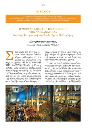 196



                                     διαφορα
                     Τό περιοδικό μας, σέ κάθε τεῦχος, σέ αὐτή τήν ἑνότητα,
    θά ἀφιερώνει αὐτές τίς σελίδες σέ διάφορες συλλογικές, καλές, ἐθνωφελεῖς καί πνευματικές
            προσπάθειες καθώς καί σέ πρόσωπα πού εἶχαν ἤ ἔχουν ἀνάλογη προσφορά.




           Η ΜΕΓΑ ΛΗ ΙΔΕΑ ΤΗΣ ΒΙΒΛΙΟΘΗΚΗΣ
                   ΤΗΣ Α ΛΕΞΑΝΔΡΕΙΑΣ
       Ἀπό τήν Ἱστορία στή νέα Ἀλεξανδρινή Βιβλιοθήκη

                           Eὐαγγέλου Μουτσοπούλου,
                          Μέλους τῆς Ἀκαδημίας Ἀθηνῶν




Σ
         τίς ἀρχές τοῦ 3ου π.Χ. αἰ-                 παγκόσμιας γνώσης. Δυστυχῶς, ἡ
         ώνα, στήν ἀρχαία Ἀλεξά-                    βιβλιοθήκη αὐτή καταστράφηκε ἀπό
         νδρεια, πόλη-φάρο τῆς ἀρ-                  τή μεγάλη πυρκαγιά τοῦ λιμανιοῦ
         χαιότητας γεννήθηκε ἕνα                    πρίν ἀπό 2000 περίπου χρόνια.
μεγάλο σχέδιο: «Η ΒΙΒΛΙΟΘΗΚΗ                          Ἡ Αἰγυπτιακή κυβέρνηση σέ συ-
ΤΗΣ ΑΛΕΞΑΝΔΡΕΙΑΣ» ἡ ἵδρυση                          νεργασία μέ τήν UNESCO, ἀποφάσι-
δηλαδή μιᾶς μεγάλης βιβλιοθήκης                     σε νά χτίσει στήν Ἀλεξάνδρεια μία νέα
συγκρίσιμης μέ ἐκείνη τοῦ Λυκείου                   βιβλιοθήκη γιά νά προικίσει αὐτή τήν
τοῦ Ἀριστοτέλους, συμπληρώνοντας                    περιοχή τοῦ κόσμου μ̓ ἕνα σημαντικό
κατ̓ αὐτόν τόν τρόπο τίς προσδοκίες                 πνευματικό, ἐπιστημονικό καί παιδα-
τῆς αὐτοκρατορίας τοῦ Ἀλεξάνδρου                    γωγικό πόλο ἕλξεως.Ἡ Διοίκηση καί
στήν ἀναζήτηση καί κατάκτηση τῆς                    τά Μέλη τῶν «Φίλων τῆς Βιβλιοθή-
 