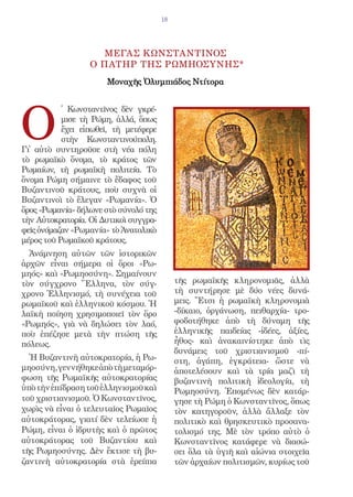 18




                    Μεγασ ΚΩΝΣΤΑΝΤΙΝΟΣ
                  Ο ΠΑΤΗΡ ΤΗΣ ΡΩΜΗΟΣΥΝΗΣ*
                      Μοναχῆς Ὀλυμπιάδος Ντίτορα




O
           ̔ Κωνσταντῖνος δὲν γκρέ-
           μισε τὴ Ρώμη, ἀλλά, ὅπως
           ἔχει εἰπωθεῖ, τὴ μετέφερε
           στὴν Κωνσταντινούπολη.
Γι᾿ αὐτὸ συντηροῦσε στὴ νέα πόλη
τὸ ρωμαϊκὸ ὄνομα, τὸ κράτος τῶν
Ρωμαίων, τὴ ρωμαϊκὴ πολιτεία. Τὸ
ὄνομα Ρώμη σήμαινε τὸ ἔδαφος τοῦ
Βυζαντινοῦ κράτους, ποὺ συχνὰ οἱ
Βυζαντινοὶ τὸ ἔλεγαν «Ρωμανία». Ὁ
ὅρος «Ρωμανία» δήλωνε στὸ σύνολό της
τὴν Αὐτοκρατορία. Οἱ Δυτικοὶ συγγρα-
φεῖς ὀνόμαζαν «Ρωμανία» τὸ Ἀνατολικὸ
μέρος τοῦ Ρωμαϊκοῦ κράτους.
  Ἀνάμνηση αὐτῶν τῶν ἱστορικῶν
ἀρχῶν εἶναι σήμερα οἱ ὅροι «Ρω-
μηός» καὶ «Ρωμηοσύνη». Σημαίνουν
τὸν σύγχρονο Ἕλληνα, τὸν σύγ-               τῆς ρωμαϊκῆς κληρονομιᾶς, ἀλλὰ
χρονο Ἑλληνισμό, τὴ συνέχεια τοῦ            τὴ συντήρησε μὲ δύο νέες δυνά-
ρωμαϊκοῦ καὶ ἑλληνικοῦ κόσμου. Ἡ            μεις. Ἔτσι ἡ ρωμαϊκὴ κληρονομιὰ
λαϊκὴ ποίηση χρησιμοποιεῖ τὸν ὅρο           -δίκαιο, ὀργάνωση, πειθαρχία- τρο-
«Ρωμηός», γιὰ νὰ δηλώσει τὸν λαό,           φοδοτήθηκε ἀπὸ τὴ δύναμη τῆς
ποὺ ἐπέζησε μετὰ τὴν πτώση τῆς              ἑλληνικῆς παιδείας -ἰδέες, ἀξίες,
πόλεως.                                     ἦθος- καὶ ἀνακαινίστηκε ἀπὸ τὶς
                                            δυνάμεις τοῦ χριστιανισμοῦ -πί-
  Ἡ Βυζαντινὴ αὐτοκρατορία, ἡ Ρω-           στη, ἀγάπη, ἐγκράτεια- ὥστε νὰ
μηοσύνη, γεννήθηκε ἀπὸ τὴ μεταμόρ-          ἀποτελέσουν καὶ τὰ τρία μαζὶ τὴ
φωση τῆς Ρωμαϊκῆς αὐτοκρατορίας             βυζαντινὴ πολιτικὴ ἰδεολογία, τὴ
ὑπὸ τὴν ἐπίδραση τοῦ ἑλληνισμοῦ καὶ         Ρωμηοσύνη. Ἑπομένως δὲν κατάρ-
τοῦ χριστιανισμοῦ. Ὁ Κωνσταντῖνος,          γησε τὴ Ρώμη ὁ Κωνσταντῖνος, ὅπως
χωρὶς νὰ εἶναι ὁ τελευταῖος Ρωμαῖος         τὸν κατηγοροῦν, ἀλλὰ ἄλλαξε τὸν
αὐτοκράτορας, γιατί δὲν τελείωσε ἡ          πολιτικὸ καὶ θρησκευτικὸ προσανα-
Ρώμη, εἶναι ὁ ἱδρυτὴς καὶ ὁ πρῶτος          τολισμό της. Μὲ τὸν τρόπο αὐτὸ ὁ
αὐτοκράτορας τοῦ Βυζαντίου καὶ              Κωνσταντῖνος κατάφερε νὰ διασώ-
τῆς Ρωμηοσύνης. Δὲν ἔκτισε τὴ βυ-           σει ὅλα τὰ ὑγιῆ καὶ αἰώνια στοιχεῖα
ζαντινὴ αὐτοκρατορία στὰ ἐρείπια            τῶν ἀρχαίων πολιτισμῶν, κυρίως τοῦ
 