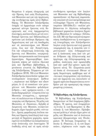 199


θεωρεῖται ὁ κύριος εἰσηγητής γιά               συνδεόμενα προνόμια τῶν λογίων
τήν ἵδρυση, ἀπό τούς Πτολεμαίους,              τοῦ Μουσείου καί τῆς Βιβλιοθήκης
τοῦ Μουσείου καί γιά τήν ὀργάνωση              προεκάλεσαν τή δηκτική παρουσία-
τῆς συνδεόμενης πρός αὐτό Βιβλιο-              σή τους ἀπό τόν κυνικό φιλόσοφο καί
θήκης. Τό Μουσεῖον Ἀλεξανδρείας                σιλλογράφο Τίμωνα τόν Φλειούσιο,
ὑπῆρξε τό ἀρχαιότερο στόν κόσμο                (περίπου 320-230π.Χ.): «πολλοί μέν
κρατικό κέντρο ἔρευνας στίς θε-                βόσκονται ἐν Αἰγύπτῳ πολυφύλῳ
ωρητικές καί στίς ἐφηρμοσμένες                 βιβλιακοί χαρακίται ἀπείριτα δηριό-
ἐπιστῆμες, καί ἀπετέλεσε, μέ τόν συν-          ωντες Μουσέων ἐν ταλάρῳ» (Σίλλοι,
δυασμό ἔρευνας καί διδασκαλίας,τό              ἀπ. LX). Μέ τήν δηκτική αὐτή παρου-
πρότυπο γιά ἀνάλογα ἱδρύματα τῆς               σίαση ὑποδηλώνονται ἡ συστηματι-
Ἀρχαιότητος καί γιά τίς ἀκαδημίες              κή ἐνασχόληση τῶν Ἀλεξανδρινῶν
καί τά πανεπιστήμια τοῦ Μεσαί-                 λογίων στήν ἔρευνα καί στή γραπτή
ωνος, ἕως καί τήν Ἀναγέννηση.                  τεκμηρίωσή της, ἡ ποικιλία τῶν ἐ-
Γιά τήν πλερέστερη ἀνάπτυξη τῆς                ρευνητικῶν τους ἐνδιαφερόντων
ἔρευνας στό Μουσεῖον, συγκροτή-                καί ἡ ἀπόστασή τους ἀπό τόν μέ-
θηκαν ἀστεροσκοπεῖο καί ἀνατομικό              σο ἄνθρωπο τῆς ἑλληνιστικῆς καί
ἐργαστήριο, δημιουργήθηκε ζωο-                 ἀργότερα τῆς ἑλληνορωμαϊκῆς πε-
λογικός κῆπος μέ σπάνια ἐξωτικά                ριόδου, ἀπόσταση πού προεκλήθη
ζῶα καί ἱδρύθηκε βιβλιοθήκη, ἡ                 ἀπό τήν «καθ̓ ἕξιν φύσιν» πρός τήν
μετέπειτα γνωστή ὡς Βιβλιοθήκη                 ἔρευνα αὐτή. Τά «Συμπόσια»,κατά
τῆς Ἀλεξάνδρειας. Σύμφωνα μέ τόν               τά ὁποῖα οἱ «ἐνστατικοί» ἔθεταν τό
Στράβωνα (XVII, 793 c),τό Μουσεῖον             πρός διερεύνηση πρόβλημα καί οἱ
Ἀλεξανδρείας ἀποτελοῦσε τμῆμα τῶν              «λυτικοί» ἐπιχειροῦσαν τήν ἀνάλυση
πτολεμαϊκῶν ἀνακτόρων. Διέθετε                 καί τήν ἐρμηνεία του, ἀποτελοῦν τό
«...περίπατον καί ἐξέδραν καί οἶκον            ἀρχαῖο πρότυπο διοργανώσεως συνε-
μέγαν, ἐν ᾧ τό συσσίτιον τῶν μετε-             δρίων γιά τήν προαγωγή τῆς τεκμη-
χόντων τοῦ Μουσείου φιλολόγων                  ριωμένης γνώσεως.
ἀνδρῶν...» καί «χρήματα κοινά...» τά
ὁποῖα διαχειριζόταν «ὁ ἱερεύς ὁ ἐπί τῷ
Μουσείῳ τεταγμένος...», προκειμέ-              Ἡ Βιβλιοθήκη τῆς Ἀλεξάνδρειας
νου νά καλύπτωνται οἱ δαπάνες λει-               Ἡ Βιβλιοθήκη τῆς Ἀλεξάνδρειας
τουργίας τοῦ ἱδρύματος. Τά μέλη τοῦ            διακρινόταν σέ δυό ἐπιμέρους βιβλι-
Μουσείου, οἱ «θιασῶται», δηλαδή οἱ             οθῆκες. Ἡ πρώτη, πού ὀνομαζόταν
λατρευτές τῶν Μουσῶν, σιτίζονταν               «ἡ ἐντός» ἤ «τοῦ Βρουχείου» ἤ «Βα-
δωρεάν, εἶχαν ὑψηλόν μισθό, «σύντα-            σιλική» ἤ «τοῦ Μουσείου». Πρόσβα-
ξιν», ἄμεση φορολογική ἀτέλεια κα-             ση καί μελέτη σ̓ αὐτήν εἶχαν μόνο τά
θώς καί ἔμμεση ἀπαλλαγή ἀπό συμ-               μέλη τοῦ Μουσείου καί οἱ ἀνώτατοι
μετοχή σέ δημόσιες χορηγίες, προκ-             κρατικοί ἀξιωματοῦχοι τῶν Πτολε-
ειμένου νά ἐπιδίδωνται ἀπερίσπαστοι            μαίων. Ἡ δεύτερη ὀνομαζόταν «ἡ
στήν ἀνάπτυξη τῶν ἐπιστημῶν. Ἡ                 ἐκτός» ἤ «Ρακῶτις», ἤ «ἡ τοῦ Σερα-
ἐπιδίωξη αὐτή καί τά πρός αὐτήν                πείου», εὑρίσκετο στόν τομέα τῆς
 