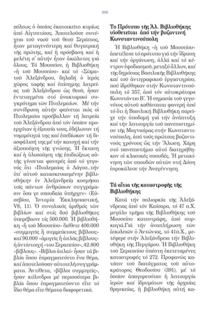 200


πόλεως ὁ ὁποῖος ἐκατοικεῖτο κυρίως            Το Πρότυπο τῆς Ἀλ. Βιβλιοθήκης
ἀπό Αἰγυπτίους. Ἀποτελοῦσε συνέ-              υἱοθετεῖται ἀπό τήν βυζαντινή
χεια τοῦ ναοῦ τοῦ θεοῦ Σεράπιος,              Κωνσταντινούπολη
ἦταν μεταγενέστερη καί θυγατρική                Ἡ Βιβλιοθήκη «ἡ τοῦ Μουσείου»
τῆς πρώτης, καί ἡ πρόσβαση καί ἡ              ἀπετέλεσε τό πρότυπο γιά τήν ἵδρυση
μελέτη σ̓ αὐτήν ἦταν ἀκώλυτες γιά             καί τήν ὀργάνωση, ἀλλά καί τό κέ-
ὅλους. Τό Μουσεῖον, ἡ Βιβλιοθήκη              ντρον ἐφοδιασμοῦ, μεταξύ ἄλλων, καί
«ἡ τοῦ Μουσείου» καί τό «Σῶμα»                τῆς δημόσιας Βασιλικῆς Βιβλιοθήκης
τοῦ Ἀλεξάνδρου, δηλαδή ὁ ἱερός                καί τοῦ ἀντιγραφικοῦ ἐργαστηρίου,
χῶρος ταφῆς καί ἐπίσημης λατρεί-              πού ἱδρύθηκαν στήν Κωνσταντινού-
ας τοῦ Ἀλεξάνδρου ὡς θεοῦ, ἦσαν               πολη τό 357, ἀπό τόν αὐτοκράτορα
ἐντεταγμένα στό ἀνακτορικό συ-                Κωνστάντιο Β΄. Ἡ σημασία τοῦ γεγο-
γκρότημα τῶν Πτολεμαίων. Μέ τήν               νότος αὐτοῦ καθίσταται φανερή ἀπό
συνίδρυση αὐτήν φαίνεται πώς οἱ               τό ὅτι ἡ Βασιλική Βιβλιοθήκη παρεῖ-
Πτολεμαῖοι προέβαλλαν τή λατρεία              χε τήν ὑποδομή γιά τήν ἀνάπτυξη
τοῦ Ἀλεξάνδρου ἀπό τόν ὁποῖον προ-            καί τήν λειτουργία τοῦ πανεπιστημί-
ερχόταν ἡ ἐξουσία τους, ἐδήλωναν τή           ου τῆς Μαγναύρας στήν Κωνσταντι-
νομιμότητά της καί ἐπεδίωκαν τή δι-           νούπολη, ἀπό τούς πρώτους βυζαντι-
ασφάλισή της μέ τήν κατοχή καί τήν            νούς χρόνους ὥς τήν Ἅλωση. Χάρη
ἀξιοποίηση τῆς γνώσης. Ἡ ἔκταση               στό πανεπιστήμιο αὐτό διατηρήθη-
καί ἡ ὑλοποίηση τῆς ἐπιδιώξεως αὐ-            καν οἱ κλασικές σπουδές. Ἡ μετακί-
τῆς γίνονται φανερές ἀπό τό γεγο-             νηση τῶν σπουδῶν αὐτῶν στή Δύση
νός ὅτι «Πτολεμαῖος ὁ Λάγου...τήν             ἐπροκάλεσε τήν Ἀναγέννηση.
ὑπ̓ αὐτοῦ κατασκευασμένην βιβλι-
οθήκην ἐν Ἀλεξανδρείᾳ κοσμῆσαι
τοῖς πάντων ἀνθρώπων συγγράμα-                Τά αἴτια τῆς καταστροφῆς τῆς
σιν ὅσα γε σπουδαῖα ὑπῆρχεν» (Εὐ-             Βιβλιοθήκης
σεβίου, Ἱστορία Ἐκκλησιαστική,                  Κατά τήν πολιορκία τῆς Ἀλεξά-
V8, 11). Ὁ συνολικός ἀριθμός τῶν              νδρειας ἀπό τόν Καίσαρα, τό 47 π.Χ.
βιβλίων καί στίς δυό βιβλιοθῆκες              μεγάλο τμῆμα τῆς Βιβλιοθήκης τοῦ
ὑπερέβαινε τίς 500.000. Ἡ βιβλιοθή-           Μουσείου κατεστράφη, ἀπό πυρ-
κη «ἤ τοῦ Μουσείου» διέθετε 400.000           καγιά.Γιά τήν ἀναπλήρωση τῶν
«συμμιγεῖς ἤ συμμείκτους βίβλους»             ἀπωλειῶν ὁ Ἀντώνιος, τό 41π.Χ., με-
καί 90.000 «ἀμιγεῖς ἤ ἁπλᾶς βίβλους»          τέφερε στήν Ἀλεξάνδρεια τήν Βιβλι-
ἡ ἀντίστοιχή «του Σεραπείου», 42.800          οθήκη τῆς Περγάμου. Ἡ Βιβλιοθήκη
«βίβλους». «Βίβλοι ἁπλαί» ἦσαν τά βι-         τοῦ Σεραπείου ὑπέστη ἐκετεταμένες
βλία ὅπου ἐπραγματεύετο ἕνα θέμα,             καταστροφές τό 272. Προφανῶς κα-
καί ἀποτελοῦσαν αὐτοτελῆ συγγράμ-             τόπιν τοῦ διατάγματος τοῦ αὐτο-
ματα. Ἀντίθετα, «βίβλοι συμμιγεῖς»,           κράτορος Θεοδοσίου (391), μέ τό
ἦσαν κύλινδροι μέ περισσότερα βι-             ὁποῖον ἀπαγορευόταν ἡ λειτουργία
βλία ὅπου ἐπραγματεύοντο εἴτε τό              ἱερῶν καί ἱδρυμάτων τῆς ἀρχαίας
ἴδιο θέμα εἴτε θέματα διαφορετικά.            θρησκείας, ἡ βιβλιοθήκη αὐτή κα-
 