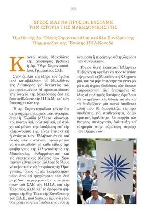 202




             ΧΡΕΟΣ ΜΑΣ ΝΑ ΠΡΟΣΤΑΤΕΥΣΟΥΜΕ
            ΤΗΝ ΙΣΤΟΡΙΑ ΤΗΣ ΜΑΚΕΔΟΝΙΚΗΣ ΓΗΣ

 Ὁμιλία τῆς Δρ. Ὄλγας Σαραντοπούλου στό 64ο Συνέδριο της
          Παμμακεδονικῆς Ἕνωσης ΗΠΑ-Καναδᾶ




K
          οντά στούς Μακεδόνες                ὀνομασία ἤ παράγωγο αὐτῆς ὡς βάση
          τῆς Διασπορᾶς βρέθηκε               τῶν συνομιλιῶν.
          ἡ Δρ. Ὄλγα Σαραντοπού-                Τόνισε ὅτι ἡ ἑκάστοτε Ἑλληνική
          λου, Γραμματέας ΣΑΕ.                Κυβέρνηση ὀφείλει νά προστατεύσει
  Στήν ὁμιλία της ἐξῆρε τόν ἀγώνα             τήν μοναδική Μακεδονική Κληρονο-
πού καταβάλλουν οἱ Μακεδόνες                  μιά, καί νά μήν ἐπιτρέψει νά γίνει βο-
τῆς Διασπορᾶς γιά δεκαετίες τώ-               ρά στίς ἄγριες διαθέσεις τῶν ὅποιων
ρα προκειμένου νά προστατεύσουν               καιροσκόπων. Καί ἐπεσήμανε ὅτι
τήν ἱστορία τῆς Μακεδονίας ἀπό τίς            ὅλες οἱ πολιτικές δυνάμεις ὀφείλουν
διαστρεβλώσεις τῆς Π.Γ.Δ.Μ. καί τῶν           νά στηρίξουν τίς θέσεις αὐτές καί
ὑποστηρικτῶν της.                             νά ἐπιδιώξουν μία κοινά ἀποδεκτή
  Ἡ Δρ. Σαραντοπούλου τόνισε ὅτι              λύση πού θά διασφαλίζει τίς προ-
στήν σημερινή παγκόσμια συγκυρία,             ϋποθέσεις γιά σταθερότητα, δημο-
ὅπου ἡ Ἑλλάδα βάλλεται οἰκονομι-              κρατική ὁμαλότητα, λειτουργία τῶν
κά, κοινωνικά, πολιτισμικά, μέ στό-           θεσμῶν, συνεργασία, ἀνάπτυξη καί
χο καί μόνον τήν ἀπαξίωση καί τῆς             εὐημερία στήν εὐρύτερη περιοχή
κληρονομιᾶς της, εἶναι ἐπιτακτική             τῶν Βαλκανίων.
ἡ ἑνότητα τῶν Ἑλλήνων ἐντός καί
ἐκτός τῶν συνόρων, προκειμένου
νά ἀντισταθοῦν σέ κάθε εἴδους ἀμ-
φισβητήσεις τῆς ἑλληνικότητας τῆς
Μακεδονίας, ἐνθαρρύνοντας καί
τίς ἐπεκτατικές βλέψεις τῶν Σκο-
πιανῶν ἐθνικιστῶν. Κάλεσε δέ ὅλους
νά σεβαστοῦν τίς ἀποφάσεις τῆς Ὁμο-
γένειας, ὅπως αὐτές ἐκφράστηκαν
μέσα ἀπό τά ψηφίσματα τῶν δυό
μεγάλων περιφερειακῶν συνελεύ-
σεων τοῦ ΣΑΕ τῶν Η.Π.Α. καί τῆς
Ὠκεανίας, ἀλλά καί τό ὁμόφωνο ψή-
φισμα τῆς 6ης Τακτικῆς Συνέλευσης
τοῦ Σ.Α.Ε., πού διευκρινίζουν ὅτι δέν
θά πρέπει νά γίνει ἀποδεκτή σύνθετη
 