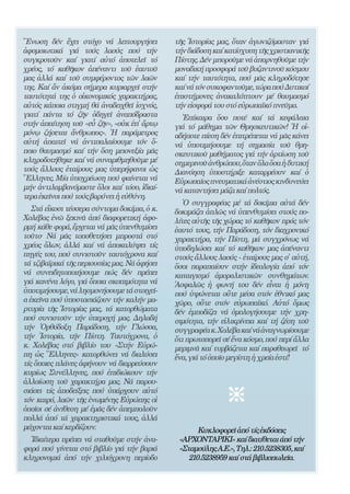 204


῞Ενωση δέν ἔχει στόχο νά λειτουργήσει               τῆς ῾Ιστορίας μας, ὅταν ἀγωνιζόμασταν γιά
ἀφομοιωτικά γιά τούς λαούς πού τήν                  τήν διάδοση καί κατίσχυση τῆς χριστιανικῆς
συγκροτοῦν καί γιατί αὐτό ἀποτελεῖ τό               Πίστης. Δέν μποροῦμε νά ἀπαρνηθοῦμε τήν
χρέος, τό καθῆκον ἀπέναντι τοῦ ἑαυτοῦ               μοναδική προσφορά τοῦ βυζαντινοῦ κόσμου
μας ἀλλά καί τοῦ συμφέροντος τῶν λαῶν               καί τήν ταυτότητα, πού μᾶς κληροδότησε
της. Καί ἄν ἀκόμα σήμερα κυριαρχεῖ στήν             καί νά τόν συκοφαντοῦμε, τώρα πού Δυτικοί
ταυτότητά της ὁ οἰκονομικός χαρακτήρας,             ἐπιστήμονες ἀνακαλύπτουν μέ θαυμασμό
αὐτός κάποια στιγμή θά ἀναδειχθεῖ ἰσχνός,           τήν εἰσφορά του στό εὐρωπαϊκό πνεῦμα.
γιατί πάντα τό ζῆν ὁδηγεῖ ἀναπόδραστα                 ᾿Επίκαιρα ὅσο ποτέ καί τά κεφάλαια
στήν ἀπαίτηση τοῦ «εὖ ζῆν», «οὐκ ἐπ̓ ἄρτῳ           γιά τό μάθημα τῶν Θρησκευτικῶν! ῾Η οἱ-
μόνῳ ζήσεται ἄνθρωπος». ῾Η παράμετρος               αδήποτε πίεση δέν ἐπιτρέπεται νά μᾶς κάνει
αὐτή ἀπαιτεῖ νά ἀντιπαλαίσουμε τόν ὅ-               νά ὑποτιμήσουμε τή σημασία τοῦ θρη-
ποιο θαυμασμό καί τήν ὅση μειονεξία μᾶς             σκευτικοῦ μαθήματος γιά τήν ἀρτίωση τοῦ
κληροδοτήθηκε καί νά συναριθμηθοῦμε μέ              σημερινοῦ ἀνθρώπου, ὅταν ὅλα ὅσα ἡ δυτική
τούς ἄλλους ἑταίρους μας ὑπερήφανοι ὡς              Διανόηση ὑποστήριξε καταρρέουν καί ὁ
῞Ελληνες. Μία ὑποχρέωση πού φαίνεται νά             Εὐρωπαῖος πνευματικά ἀνέστιος κινδυνεύει
μήν ἀντιλαμβανόμαστε ὅλοι καί τόσο, ἰδιαί-          νά καταντήσει μάζα καί πολτός.
τερα ἐκεῖνοι πού τούς βαρύνει ἡ εὐθύνη.
                                                       ῾Ο συγγραφέας μέ τά δοκίμια αὐτά δέν
   Στά εἴκοσι τέσσερα σύντομα δοκίμια, ὁ κ.         δοκιμάζει ἁπλῶς νά ὑπενθυμίσει στούς πο-
Χολέβας ἐνῶ ξεκινᾶ ἀπό διαφορετική ἀφο-             λίτες αὐτῆς τῆς χώρας τό καθῆκον πρός τόν
ρμή κάθε φορά, ἔρχεται νά μᾶς ὑπενθυμίσει           ἑαυτό τους, τήν Παράδοση, τόν διαχρονικό
τοῦτο· Νά μᾶς τοποθετήσει μπροστά στό               χαρακτήρα, τήν Πίστη, μά συγχρόνως νά
χρέος ὅλων, ἀλλά καί νά ἀποκαλύψει τίς              ὑποδηλώσει καί τό καθῆκον μας ἀπέναντι
πηγές του, πού συνιστοῦν ταυτόχρονα καί             στούς ἄλλους λαούς - ἑταίρους μας σ̓ αὐτή,
τά τζιβαϊρικά τῆς περιουσίας μας. Νά ἀφήσει         ὅσοι παραπαίουν στήν ἰδεολογία ἀπό τόν
νά συνειδητοποιήσουμε πώς δέν πρέπει                καταιγισμό ἀμοραλιστικῶν συνθημάτων.
γιά κανένα λόγο, γιά ὅποια σκοπιμότητα νά           ᾿Ασφαλῶς ἡ φωνή του δέν εἶναι ἡ μόνη
ὑποτιμήσουμε, νά λησμονήσουμε τά στοιχεῖ-           πού ὑψώνεται οὔτε μέσα στόν ἐθνικό μας
α ἐκεῖνα πού ὑποστασιάζουν τήν καλήν μα-            χῶρο, οὔτε στόν εὐρωπαϊκό. Αὐτό ὅμως
ρτυρία τῆς ῾Ιστορίας μας, τά κατορθώματα            δέν ἐμποδίζει νά ὁμολογήσουμε τήν χρη-
πού συνιστοῦν τήν ὑπεροχή μας. Δηλαδή               σιμότητα, τήν εἰλικρίνεια καί τή ζέση τοῦ
τήν ᾿Ορθόδοξη Παράδοση, τήν Γλώσσα,                 συγγραφέα κ. Χολέβα καί νά ἀναγνωρίσουμε
τήν ῾Ιστορία, τήν Πίστη. Ταυτόχρονα, ὁ              ὅτι πρωτοπορεῖ σέ ἕνα κόσμο, πού περί ἄλλα
κ. Χολέβας στό βιβλίο του «Στήν Εὐρώ-               μεριμνᾶ καί τυρβάζεται καί παραθεωρεῖ τό
πη ὡς ῞Ελληνες» κατορθώνει νά διαλύσει              ἕνα, γιά τό ὁποῖο μεγίστη ἡ χρεία ἐστί!
τίς ὅποιες πλάνες ἀφήνουν νά διαρρεύσουν
κυρίως Συνέλληνες, πού ἐπιδιώκουν τήν
ἀλλοίωση τοῦ χαρακτήρα μας. Νά παρου-
σιάσει τίς ἀποδείξεις πού ὑπάρχουν αὐτό
τόν καιρό, λαῶν τῆς ἑνωμένης Εὐρώπης οἱ
ὁποῖοι σέ ἀνίθεση μέ ἐμᾶς δέν ἀπεμπολοῦν
πολλά ἀπό τά χαρακτηριστικά τους, ἀλλά
μάχονται καί κερδίζουν.                                    Κυκλοφορεῖ ἀπό τίς ἐκδόσεις
  Ἰδιαίτερα πρέπει νά σταθοῦμε στήν ἀνα-             «ΑΡΧΟΝΤΑΡΙΚΙ» καί διατίθεται άπό τήν
φορά πού γίνεται στό βιβλίο γιά τήν βαριά            «Σταμούλης Α.Ε.», Τηλ.: 210.5238305, καί
κληρονομιά ἀπό τήν χιλιόχρονη περίοδο                   210.5238959 καί στά βιβλιοπωλεῖα.
 