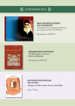 206



ΟΙ EΚΔΟΣΕΙς ΜΑΣ




              ΒΙΟΣ ΓΕΡΟΝΤΟΣ ΠΑΪΣΙΟΥ
              ΤΟΥ ΑΓΙΟΡΕΙΤΟΥ
              Ὀπτικοακουστικὴ ψηφιακὴ κασετίνα
              μὲ τὸν βίο τοῦ Γέροντος Παϊσίου.

              Προσφέρεται ΔΩΡΕΑΝ




  ΙΕΡΟΜΟΝΑΧΟΥ ΓΡΗΓΟΡΙΟΥ
  «Τό Μυστήριο τοῦ Γάμου -
  Κοινωνία Ἀγάπης»

  Προσφέρεται ΔΩΡΕΑΝ




 ΠΑΝΤΕΛΗ ΑΝΑΣΤΑΣΙΑΔΗ
 (Παντέλ-Ἀγᾶ)
 «Μνῆμες τοῦ Ποντιακοῦ Ἔπους 1913-1922»

 Τιμή: 7 Εὐρώ
 