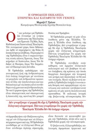 20




                 Η ΟΡΘΟΔΟΞΗ ΕΚΚ ΛΗΣΙΑ
           ΣΤΗΡΙΓΜΑ Κ ΑΙ Κ ΑΤΑΦΥΓΗ ΤΟΥ ΓΕΝΟΥΣ
                          Μιχαήλ Γ. Τρίτου
              Κοσμήτορος Θεολογικῆς Σχολῆς Θεσσαλονίκης




O
           ῞ ταν μιλοῦμε γιά Ὀρθοδο-         θυσίας καί θριάμβου.
           ξία ἐννοοῦμε τή γνήσια              Ἡ Ὀρθοδοξία μπορεῖ νά μήν εἶναι
           προέκταση τῆς Ἐκκλησίας           ὑπόθεση μόνο τῆς Ἑλλάδος. Ὅ-
           τοῦ Χριστοῦ. Τή Μία, Ἁγία,        μως ἡ Ἑλλάδα εἶναι ὑπόθεση τῆς
Καθολική καί Ἀποστολική Ἐκκλησία.            Ὀρθοδοξίας. Δέν γνωρίζουμε τί μορ-
Τόν πνευματικό χῶρο, ὅπου διδάσκε-           φή θὰ εἶχε ἡ Ὀρθόδοξη Ἐκκλησία
ται ὀρθά τό περιεχόμενο τῆς θείας ἐξ         χωρίς τήν ἑλληνική κληρονομιά.
ἀποκαλύψεως ἀλήθειας. Περιεχόμενο            Πάντως γνωρίζουμε ὅτι χωρίς τήν
τῆς Ὀρθοδοξίας εἶναι ὁ παρατεινόμε-          Ὀρθόδοξη Ἐκκλησία Ἑλλάδα δέν θά
νος στούς αἰῶνες Χριστός, ὅπως Τόν           ὑπῆρχε σήμερα.
κήρυξαν οἱ Ἀπόστολοι, ὅπως Τόν δί-
δαξαν οἱ Πατέρες, ὅπως Τόν δογμάτι-            Ἡ Ὀρθοδοξία συνέβαλε στήν
σαν οἱ Οἰκουμενικές Σύνοδοι.                 κάθαρση τοῦ ἀρχαίου ἑλληνικοῦ
                                             πολιτισμοῦ καὶ τόν βοήθησε νά κά-
  Ἡ Ὀρθοδοξία καθοδήγησε τήν                 νει ὑπέρβαση τῆς κρίσεως τήν ὁποία
πνευματική ζωή τῆς ἀνθρωπότητας              διερχόταν. Διατήρησε τήν ἱστορική
ἐνῶ ἐπίσης ὑπηρέτησε μέ συνέπεια             του μνήμη καὶ ἀξιοποίησε τά θετικά
τό μεγαλεῖο τοῦ ἀνθρωπίνου προσώ-            του στοιχεῖα. Κατά τή βυζαντινή πε-
που σέ ὅλη τήν ἀπολυτότητα καί κα-           ρίοδο ἡ Ὀρθοδοξία ὑπῆρξε ὁ συνεκτι-
θολικότητα μέ τίς ὁποῖες αὐτό συνδέ-         κός δεσμός πού σφυρηλάτησε τή συ-
θηκε στή χριστιανική ἀνθρωπολογία.           νένωση τῶν πολιτῶν τοῦ βυζαντινοῦ
Ἄν καί ὁ χαρακτήρας τῆς Ὀρθοδοξίας           κράτους σέ μία κοινή ἐκπολιτιστική
εἶναι οἰκουμενικός καί οἰκουμενική           προσπάθεια. Ἡ πολιτική ἱστορία
ἡ ἀποστολή της, κανένας δέν μπορεῖ           τῆς βυζαντινῆς αὐτοκρατορίας δέν

   Δέν γνωρίζουμε τί μορφή θὰ εἶχε ἡ Ὀρθόδοξη Ἐκκλησία χωρίς τήν
  ἑλληνική κληρονομιά. Πάντως γνωρίζουμε ὅτι χωρίς τήν Ὀρθόδοξη
              Ἐκκλησία Ἑλλάδα δέν θά ὑπῆρχε σήμερα.

νά ἀμφισβητήσει τήν ἰδιάζουσα σχέση          εἶναι δυνατόν νά κατανοηθεῖ χω-
της μέ τόν ἑλληνισμό καί τά ἑλληνι-          ρίς τήν Ὀρθοδοξία, ἀλλά οὔτε καί ἡ
κά χαρακτηριστικά της. Ἡ Ὀρθοδοξία           Ὀρθοδοξία χωρίς τήν αὐτοκρατορία.
συνδέθηκε μέ τό ἑλληνικό ἔθνος μέ              Ὁ βυζαντινός ἑλληνορθόδοξος πο-
ἕναν σύνδεσμο ἀγάπης αἱματηρῆς,              λιτισμός ἀφομοίωσε ὀργανικά καί
 