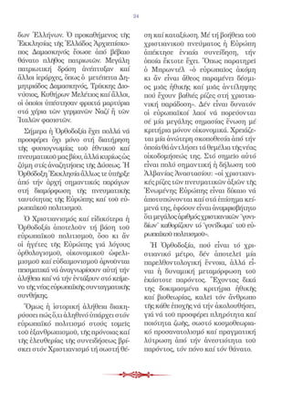 24


δων Ἑλλήνων. Ὁ προκαθήμενος τῆς               ση καί καταξίωση. Μέ τή βοήθεια τοῦ
Ἐκκλησίας τῆς Ἑλλάδος Ἀρχιεπίσκο-             χριστιανικοῦ πνεύματος ἡ Εὐρώπη
πος Δαμασκηνός ἔσωσε ἀπό βέβαιο               ἀπέκτησε ἑνιαία συνείδηση, τήν
θάνατο πλῆθος πατριωτῶν. Μεγάλη               ὁποία ἔκτοτε ἔχει. Ὅπως παρατηρεῖ
πατριωτική δράση ἀνέπτυξαν καί                ὁ Μπρωντέλ «ὁ εὐρωπαῖος ἀκόμη
ἄλλοι ἱεράρχες, ὅπως ὁ μετέπειτα Δη-          κι ἄν εἶναι ἄθεος παραμένει δέσμι-
μητριάδος Δαμασκηνός, Τρίκκης Διο-            ος μιᾶς ἠθικῆς καί μιᾶς ἀντίληψης
νύσιος, Κυθήρων Μελέτιος καί ἄλλοι,           πού ἔχουν βαθιές ρίζες στή χριστια-
οἱ ὁποῖοι ὑπέστησαν φρικτά μαρτύρια           νική παράδοση». Δέν εἶναι δυνατόν
στά χέρια τῶν γερμανῶν Ναζί ἤ τῶν             οἱ εὐρωπαϊκοί λαοί νά πορεύονται
Ἰταλῶν φασιστῶν.                              σέ μία μεγάλης σημασίας ἕνωση μέ
  Σήμερα ἡ Ὀρθοδοξία ἔχει πολλά νά            κριτήρια μόνον οἰκονομικά. Χρειάζε-
προσφέρει ὄχι μόνο στή διατήρηση              ται μία ἀνώτερη σκοποθεσία ἀπό τήν
τῆς φυσιογνωμίας τοῦ ἐθνικοῦ καί              ὁποία θά ἀντλήσει τά θεμέλια τῆς νέας
πνευματικοῦ μας βίου, ἀλλά κυρίως ὡς          οἰκοδομήσεώς της. Στό σημεῖο αὐτό
ζύμη στίς ἀναζητήσεις τῆς Δύσεως. Ἡ           εἶναι πολύ σημαντική ἡ δήλωση τοῦ
Ὀρθόδοξη Ἐκκλησία ἄλλως τε ὑπῆρξε             Ἀλβανίας Ἀναστασίου: «οἱ χριστιανι-
ἀπό τήν ἀρχή σημαντικός παράγων               κές ρίζες τῶν πνευματικῶν ἀξιῶν τῆς
στή διαμόρφωση τῆς πνευματικῆς                Ἑνωμένης Εὐρώπης εἶναι δίκαιο νά
ταυτότητας τῆς Εὐρώπης καί τοῦ εὐ-            ἀποτυπώνονται καί στά ἐπίσημα κεί-
ρωπαϊκοῦ πολιτισμοῦ.                          μενά της, ἐφόσον εἶναι ἀναμφισβήτητο
  Ὁ Χριστιανισμός καί εἰδικότερα ἡ            ὅτι μεγάλος ἀριθμός χριστιανικῶν ˝γονι-
Ὀρθοδοξία ἀποτελοῦν τή βάση τοῦ               δίων˝ καθορίζουν τό ˝γονίδωμα˝ τοῦ εὐ-
εὐρωπαϊκοῦ πολιτισμοῦ, ὅσο κι ἄν              ρωπαϊκοῦ πολιτισμοῦ».
οἱ ἡγέτες τῆς Εὐρώπης γιά λόγους                Ἡ Ὀρθοδοξία, πού εἶναι τό χρι-
ὀρθολογισμοῦ, οἰκονομικοῦ ὠφελι-              στιανικό μέτρο, δέν ἀποτελεῖ μία
μισμοῦ καί εὐδαιμονισμοῦ ἀρνοῦνται            παρελθοντολογική ἔννοια, ἀλλά εἶ-
πεισματικά νά ἀναγνωρίσουν αὐτή τήν           ναι ἡ δυναμική μεταμόρφωση τοῦ
ἀλήθεια καί νά τήν ἐντάξουν στό κείμε-        ἑκάστοτε παρόντος. Ἔχοντας δικά
νο τῆς νέας εὐρωπαϊκῆς συνταγματικῆς          της δοκιμασμένα κριτήρια ἠθικῆς
συνθήκης.                                     καί βιοθεωρίας, καλεῖ τόν ἄνθρωπο
  Ὅμως ἡ ἱστορική ἀλήθεια διακη-              τῆς κάθε ἐποχῆς νά τήν ἀκολουθήσει,
ρύσσει πώς ὅ,τι ἀληθινό ὑπάρχει στόν          γιά νά τοῦ προσφέρει πληρότητα καί
εὐρωπαϊκό πολιτισμό στούς τομεῖς              ποιότητα ζωῆς, σωστό κοσμοθεωρια-
τοῦ ἐξανθρωπισμοῦ, τῆς πρόνοιας καί           κό προσανατολισμό καί πραγματική
τῆς ἐλευθερίας τῆς συνειδήσεως βρί-           λύτρωση ἀπό τήν ἀνεστιότητα τοῦ
σκει στόν Χριστιανισμό τή σωστή θέ-           παρόντος, τόν πόνο καί τόν θάνατο.
 