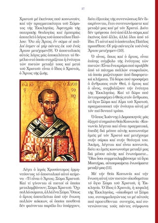 27


Χριστοῦ μέ ἐκείνους πού κοινωνοῦν,           διότι ἐξαιτίας τῆς συνενώσεως δέν δι-
καί τήν πραγματικότητα τοῦ Σώμα-             ακρίνονται, ἔτσι συνενωνόμαστε καί
τος τῆς Ἐκκλησίας. Ἀφετηρία τῆς              μεταξύ μας καί μέ τόν Χριστό. Διότι
πατερικῆς θεολογίας καί ἐμπειρίας            δέν τρέφεσαι ἐσύ ἀπό ἄλλο σῶμα,καί
ἀποτελεῖ ὁ λόγος τοῦ ἀποστόλου Παύ-          ἐκεῖνος ἀπό ἄλλο, ἀλλά ὅλοι ἀπό τό
λου: Ὅτι εἷς Ἄρτος, ἕν σῶμα οἱ πολ-          ἴδιο. Γἰ αὐτό καί ὁ ἀπόστολος Παῦλος
λοί ἐσμεν οἱ γάρ πάντες ἐκ τοῦ ἑνός          προσέθεσε: Οἱ γάρ πάντες ἐκ τοῦ ἑνός
Ἄρτου μετέχομεν[9]. Ὁ ἀποστολικός            Ἄρτου μετέχομεν»[10].
αὐτός λόγος μᾶς ἀποκαλύπτει τό θε-             Ὁ οἶνος, ὅπως καί ὁ ἄρτος, εἶναι
μέλιο στό ὁποῖο στηρίζεται ἡ ἑνότητα         ἐπίσης σύμβολο τῆς ἑνότητας τῶν
τῶν πιστῶν μεταξύ τους καί μετά              πιστῶν: Εἶναι ἕνα κράμα πού προῆλθε
τοῦ Χριστοῦ: εἶναι ὁ ἴδιος ὁ Χριστός,        ἀπό τό πάτημα πολλῶν σταφυλιῶν,
ὁ Ἄρτος τῆς ζωῆς.                            τά ὁποῖα μαζεύτηκαν ἀπό διαφορετι-
                                             κά κλήματα. Τά δῶρα πού προσφέρει
                                             ὁ ἄνθρωπος στόν Θεό, ὁ ἄρτος καί
                                             ὁ οἶνος, συμβολίζουν τήν ἑνότητα
                                             τῆς Ἐκκλησίας. Καί τό δῶρο πού
                                             ἀντιπροσφέρει ὁ Θεός στόν ἄνθρωπο,
                                             τό ἅγιο Σῶμα καί Αἷμα τοῦ Χριστοῦ,
                                             πραγματοποιεῖ τήν ἑνότητα αὐτή μέ
                                             τόν πιό δυνατό τρόπο.
                                               Ὁ ὅσιος Ἰωάννης ὁ Δαμασκηνός μᾶς
                                             ἐξηγεῖ τί σημαίνει θεία Κοινωνία: «Κοι-
                                             νωνία λέγεται καί εἶναι πραγματικά,
                                             ἐπειδή διά μέσου αὐτῆς κοινωνοῦμε
                                             ἐμεῖς μέ τόν Χριστό καί μετέχουμε
                                             στήν σάρκα καί στήν θεότητά του.
                                             Ἀκόμη, λέγεται καί εἶναι κοινωνία,
                                             διότι κι ἐμεῖς κοινωνοῦμε μεταξύ μας
                                             διά μέσου αὐτῆς καί ἑνωνόμαστε...
                                             Ὅλοι ὅσοι συμμεταλαμβάνουμε τά ἅγια
                                             Μυστήρια, αὐτοπροαίρετα ἑνωνόμαστε
  Λέγει ὁ ἱερός Χρυσόστομος ἑρμη-            μεταξύ μας»[11].
νεύοντας τό ἀποστολικό αὐτό κείμε-             Μέ τήν θεία Κοινωνία καί τήν
νο: «Τί εἶναι ὁ Ἄρτος; Σῶμα Χριστοῦ.         ἕνωση αὐτή τῶν πιστῶν οἰκοδομεῖται
Καί τί γίνονται οἱ πιστοί οἱ ὁποῖοι          τό ἅγιο Σῶμα τοῦ Χριστοῦ, ἡ Ἐκ-
μεταλαμβάνουν; Σῶμα Χριστοῦ. Ὄχι             κλησία. Ὁ ἴδιος ὁ Χριστός, ἡ κεφαλή
πολλά σώματα, ἀλλά ἕνα Σῶμα.Ὅπως             τῆς Ἐκκλησίας, «οἰκοδομεῖ τό Σῶμα
ὁ ἄρτος ἀποτελεῖται ἀπό τήν ἕνωση            του, συναρμολογώντας το μέ αὐτούς
πολλῶν κόκκων, οἱ ὁποῖοι πουθενά             πού προστίθενται συνεχῶς, καί συ-
δέν φαίνονται παρόλο ὅτι ὑπάρχουν,           νενώνοντας τούς πάντες σύμφωνα
 