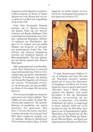 29


ἀνάμεσα στούς ἀνθρώπους, ἤ μᾶλλον             ἐμφάνιζε τά πολλά σώματα ὡς ἕνα,
ὁ Θεός ἀνάμεσα σέ θεούς, οἱ ὁποῖοι            καί ἕνωνε τίς διαφορετικές ψυχές σέ
ὁδηγοῦνται στήν θέωση ἀπό τόν κα-             μία ἁρμονική ἑνότητα!»[17].
τά φύση ὄντως Θεό πού σαρκώθηκε
ὑπέρ αὐτῶν»[15].
  Στήν θεία Λειτουργία διαρκῶς
ζητοῦμε τήν ἐν Χριστῷ ἑνότητα
καί ἀγάπη: Ὑπέρ τῆς τῶν πάντων
ἑνώσεως, τοῦ Κυρίου δεηθῶμεν. Τούς
πεπλανημένους ἐπανάγαγε καί σύνα-
ψον τῇ ἁγίᾳ σου Ἐκκλησία... Παῦσον
τά σχίσματα τῶν Ἐκκλησιῶν... Δός
ἡμῖν ἐν ἑνί στόματι καί μιᾷ καρδίᾳ
δοξάζειν καί ἀνυμνεῖν τό πάντιμον
καί μεγαλοπρεπές ὄνομά Σου. Τήν
ἑνότητα τῆς πίστεως αἰτησάμενοι
ἑαυτούς καί ἀλλήλους Χριστῷ τῷ
Θεῷ παραθώμεθα... Τήν σήν εἰρήνην
καί τήν ἀγάπην χάρισαι ἡμῖν, Κύριε ὁ
Θεός ἡμῶν.
  Πρίν προχωρήσουμε στήν θεία Κοι-
νωνία εἶναι ἀπαραίτητη ἡ κοινωνία
τῆς μεταξύ μας ἀγάπης. Γἰ αὐτό ὁ Λει-
τουργός μᾶς προτρέπει: Ἀγαπήσωμεν               Ὁ ἱερός Χρυσόστομος θλίβεται ὅ-
ἀλλήλους. Ὁ ἀσπασμός τῆς ἀγάπης               ταν οἱ ἄνθρωποι πού ζοῦν ἔξω ἀπό
πού ἀκολουθεῖ ἐκφράζει τήν ἑνότητα            τήν Ἐκκλησία ἐπινοοῦν τρόπους
                                              φιλίας καί οἱ πιστοί δέν ἀξιοποιοῦν
τῶν πιστῶν: «Ὁ ἀσπασμός συνενώ-
                                              τά δωρήματα τοῦ Θεοῦ γιά νά ζοῦν
νει τίς ψυχές μας, καί μᾶς μεταβάλ-
                                              ὁμόψυχα, ὅπως οἱ πρῶτοι χριστιανοί:
λει ὅλους σέ ἕνα σῶμα»[16] καί μέλη
                                              «Κύτταξε», λέγει ὁ Ἅγιος, «πόσους
Χριστοῦ.
                                              τρόπους πού ὁδηγοῦν στήν φιλία
  Τήν ἑνότητα αὐτή βίωναν οἱ πρῶτοι           ἐπενόησαν οἱ ἔξω τῆς Ἑκκλησίας
χριστιανοί στόν ὕψιστο βαθμό. Ἕνα             ἄνθρωποι: τή συντεκνία, τήν γει-
πλῆθος μέ μιά καρδιά. Ὁ μέγας Βα-             τονιά, τη συγγένεια». «Γιά πολλούς
σίλειος μᾶς παρακινεῖ: «Ἄς προσπα-            ἀνθρώπους ὄχι μόνον ἡ συμμετοχή
θήσουμε νά μιμηθοῦμε τήν πρώτη                σέ κοινή τράπεζα, ἀλλά καί τό ὅτι
κοινότητα τῶν χριστιανῶν. Πῶς                 κατάγονται ἀπό τήν ἴδια πόλη, ἦταν
ἦταν σ̓ αὐτούς ὅλα κοινά, πώς ἦταν            ἀρκετό γιά νά δημιουργήσουν φιλία.
ὁ τρόπος τῆς ζωῆς τους, ἡ ψυχή τους!          Ἐμεῖς ὅμως, ὅταν ἔχουμε καί τήν ἴδια
Πῶς εἶχαν συμφωνία γνώμης, κοι-               πόλη, καί τήν ἴδια Οἰκία καί Τράπε-
νή τράπεζα, ἀδιαίρετη ἀδελφότητα!             ζα καί Ὁδό καί Θύρα... καί Κριτή καί
Τί ἀνυπόκριτη ἀγάπη εἶχαν, ἡ ὁποία            Δημιουργό καί Πατέρα, καί ὅλα εἶναι
 