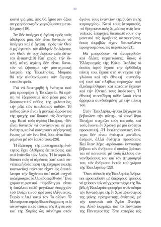 30


κοινά γιά μᾶς, πῶς θά ἤμασταν ἄξιοι           ἀγώνα τους ἐναντίον τῆς βυζαντινῆς
συγχωρήσεως ἄν χωριζώμαστε μετα-              κυριαρχίας». Κατά τούς ἱστορικούς,
ξύ μας;»[18].                                 «οἱ θρησκευτικές ζυμώσεις στίς ἀνα-
  Ἄν δέν ὑπάρχει ἡ ἀγάπη πρός τούς            τολικές ἐπαρχίες διευκολύνουν ση-
ἀδελφούς μας, δέν εἶναι δυνατόν νά            μαντικά τίς ἀραβικές κατακτήσεις,
ὑπάρχει καί ἡ ἀγάπη πρός τόν Θεό:             ὅπως ἀκριβῶς εἶχαν διευκολύνει
ὁ μή ἀγαπῶν τόν ἀδελφόν ὅν ἐώρακε,            προηγουμένως τίς περσικές»[21].
τόν Θεόν ὅν οὐχ ἑώρακε πῶς δύνα-                Θά μποροῦσαν νά ἀναφερθοῦν
ται ἀγαπᾶν;[19] Καί χωρίς τήν δι-             καί ἄλλες περιπτώσεις, ὅπως ὁ
πλή αὐτή ἀγάπη δέν εἶναι δυνα-                Ἑλληνισμός τῆς Κάτω Ἰταλίας (ὁ
τόν νά ζήσουμε τήν μυστηριακή                 ὁποῖος ἀφοῦ ἔχασε τήν ὀρθόδοξη
λατρεία τῆς Ἐκκλησίας. Μοιραῖα                πίστη του, ἔχασε στή συνέχεια τήν
θά τήν αἰσθανόμαστε σάν ἄψυχη                 γλώσσα καί τήν ἐθνική συνειδη-
τυπολατρεία.                                  σή του) καί πλήθως περιοχῶν πού
  Γιά νά διατηρηθῆ ἡ ἑνότητα πού              ἐξισλαμίσθηκαν καί κατόπιν ἔχασαν
μᾶς προσφέρει ἡ Ἐκκλησία, θά πρέ-             καί τήν ἐθνική τους ὑπόσταση. Ἡ
πη νά ἐξορίσουμε ἀπό μέσα μας τό              ἐθνική συνείδηση κάθε λαοῦ εἶναι
διασπαστικό πάθος τῆς φιλαυτίας,              ἄρρηκτα συνδεδεμένη μέ τήν πίστη
τήν ρίζα τῶν ὑπολοίπων παθῶν. Τό              του.
πάθος αὐτό εἶναι ἡ μεγάλη ἀρρώστια              Στήν Ἐκκλησία, «ἡ θεία Εὐχαριστία
τῆς ψυχῆς καί διασπᾶ τίς δυνάμεις             βεβαιώνει τήν πίστη», τό κοινό ἅγιο
της. Κατά τούς ἁγίους Πατέρας, «δέν           Ποτήριο στηρίζει τούς πιστούς, καί
εἶναι δυνατόν νά συνάγωνται σέ μία            τούς ἑνώνει ἐν Χριστῷ μέ μία ἑνότητα
ἑνότητα, καί νά κοινωνοῦν σέ εἰρηνική         προσωπική. «Ἡ ἐκκλησιαστική ἑνό-
ἕνωση μέ τόν ἕνα Θεό, ὅσοι εἶναι διαι-        τητα δέν εἶναι ἑνότητα μονάδων,
ρεμένοι μέ τόν ἑαυτό τους»[20].               ἀτόμων, ἀλλά ἑνότητα προσώπων.
  Ἡ ἔλλειψη τῆς μυστηριακῆς ἑνό-              Καί ὅταν λέμε «πρόσωπο» ἐννοοῦμε
τητος ἔχει ὀλέθριες ἐπιπτώσεις καί            βέβαια τόν ἄνθρωπο ὁ ὁποῖος βρίσκε-
στό ἐπίπεδο τῶν λαῶν. Ἡ ἱστορία δι-           ται σέ κοινωνία μέ τούς ἄλλους συ-
δάσκει πώς οἱ αἱρέσεις (καί κατά συ-          νανθρώπους του καί τόν Δημιουργό
νέπεια ἡ διάσπαση τῆς εὐχαριστιακῆς           του, τόν ἄνθρωπο ἐντός τοῦ χώρου
κοινωνίας) πάντοτε εἶχαν ὡς ἀποτέ-            τῆς Ἐκκλησίας»[22].
λεσμα τήν διχόνοια καί πολύ συχνά               Ὅταν οἱ ἐκτός τῆς Ἐκκλησίας ἄνθρω-
πολέμους καί ἀλλοιώσεις ἐθνῶν. Ἕνα            ποι προσπαθοῦν μέ διάφορους τρόπους
χαρακτηριστικό παράδειγμα εἶναι               νά χτίσουν τόν σύγχρονο πύργο τῆς Βα-
ἡ ἀπώλεια πολύ μεγάλων ἐπαρχιῶν               βέλ, ἡ Ἐκκλησία προσφέρει στόν κόσμο
τοῦ Βυζαντινοῦ κράτους (Αἴγυπτος,             τήν δυνατότητα τῆς ἐν Χριστῷ ἑνότητος
Συρία κ.λπ.) κατά τόν 7ο αἰώνα. Ὁ             τῆς μόνης πραγματικῆς ἑνότητος, μέ
Μονοφυσιτισμός ἔδωσε ἔκφραση στίς             τήν κοινωνία τοῦ Ἁγίου Πνεύμα-
αὐτονομιστικές τάσεις τῆς Αἰγύπτου            τος. Αὐτό ἐκφράζει καί τό Κοντάκιο
καί τῆς Συρίας ὡς σύνθημα στόν                τῆς Πεντηκοστῆς: Ὅτε καταβάς τάς
 